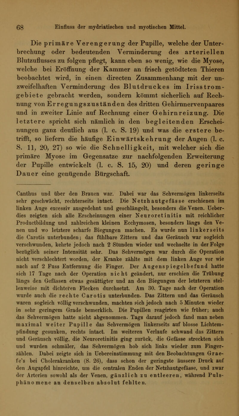 Die primäre Verengerung der Pupille, welche der Unter- brechung oder bedeutenden Verminderung des arteriellen Blutzuflusses zu folgen pflegt, kann eben so wenig, wie die Myose, welche bei Eröffnung der Kammer an frisch getödteten Thieren beobachtet wird, in einen directen Zusammenhang mit der un- zweifelhaften Verminderung des Blutdruckes im Irisstrom- gebiete gebracht werden, sondern kömmt sicherlich auf Rech- nung von Erregungszuständen des dritten Gehirnnervenpaares und in zweiter Linie auf Rechnung einer Gehirnreizung. Die letztere spricht sich nämlich in den begleitenden Erschei- nungen ganz deutlich aus (1. c. S. 19) und was die erst er e be- trifft, so liefern die häufige Einwärtskehrung der Augen (1. c. S. 11, 20, 27) so wie die Schnelligkeit, mit welcher sich die primäre Myose im Gegensatze zur nachfolgenden Erweiterung der Pupille entwickelt (1. c. S. 15, 20) und deren geringe Dauer eine genügende Bürgschaft. Canthus und über den Brauen war. Dabei war das Sehvermögen linkerseits sehr geschwächt, rechterseits intact. Die Netzhautgefasse erschienen im linken Auge excessiv ausgedehnt und geschlängelt, besonders die Venen. Ueber- dies zeigten sich alle Erscheinungen einer Neuroretinitis mit reichlicher Productbildung und zahlreichen kleinen Ecchymosen, besonders längs den Ve- nen und wo letztere scharfe Biegungen machen. Es wurde nun linkerseits die Carotis unterbunden; das fühlbare Zittern und das Geräusch war sogleich verschwunden, kehrte jedoch nach 2 Stunden wieder und wechselte in der Folge bezüglich seiner Intensität sehr. Das Sehvermögen war durch die Operation nicht verschlechtert worden, der Kranke zählte mit dem linken Auge vor wie nach auf 2 Fuss Entfernung die Finger. Der Augenspiegelbefund hatte sich 17 Tage nach der Operation nicht geändert, nur erschien die Trübung längs den Gefässen etwas gesättigter und an den Biegungen der letzteren stel- lenweise mit dichteren Flecken durchsetzt. Am 30. Tage nach der Operation wurde auch die rechte Carotis unterbunden. Das Zittern und das Geräusch waren sogleich völlig verschwunden, machten sich jedoch nach 5 Minuten wieder in sehr geringem Grade bemerklich. Die Pupillen reagirten wie früher; auch das Sehvermögen hatte nicht abgenommen. Tags darauf jedoch fand man neben maximal weiter Pupille das Sehvermögen linkerseits auf blosse Lichtem- pfindung gesunken, rechts intact. Im weiteren Verlaufe schwand das Zittern und Geräusch völlig, die Neuroretinitis ging zurück, die Gefässe streckten sich und wurden schmäler, das Sehvermögen hob sich links wieder zum Finger- zählen. Dabei zeigte sich in Uebereinstimmung mit den Beobachtungen Grae- fe's bei Cholerakranken (S. 26), dass schon der geringste äussere Druck auf den Augapfel hinreichte, um die centralen Enden der Netzhautgefässe, und zwar der Arterien sowohl als der Venen, gänzlich zu entleeren, während Puls- phänomene an denselben absolut fehlten.