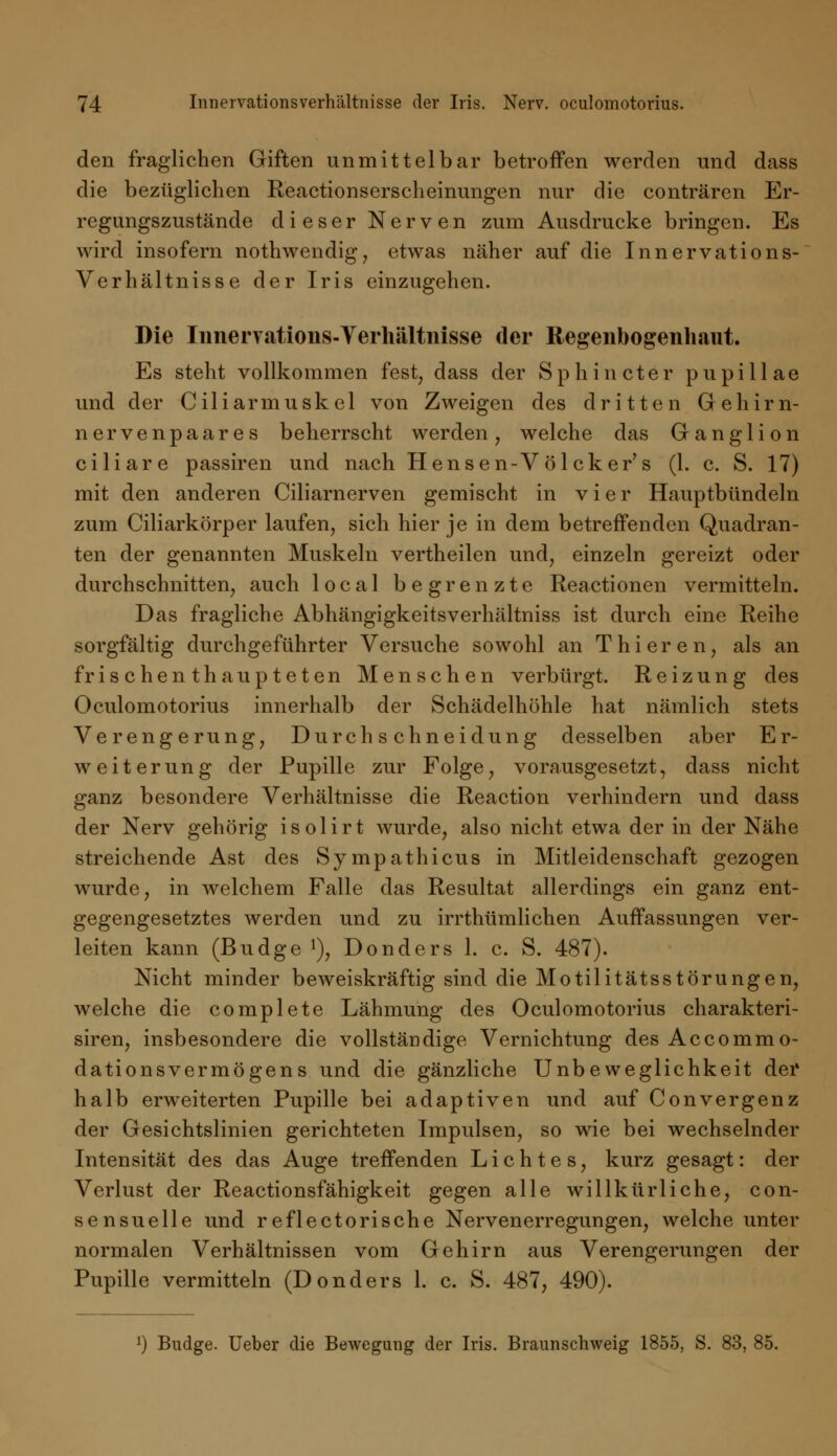 den fraglichen Giften unmittelbar betroffen werden und dass die bezüglichen Reactionserscheinungen nur die conträren Er- regungszustände dieser Nerven zum Ausdrucke bringen. Es wird insofern nothwendig, etwas näher auf die Innervations- Verhältnisse der Iris einzugehen. Die Inneryations-Verhältnisse der Regenbogenhaut. Es steht vollkommen fest; dass der S p h i n ete r pupillae und der Ciliarmuskel von Zweigen des dritten Gehirn- nervenpaares beherrscht werden, welche das Ganglion ciliare passiren und nach Hensen-V ölcker's (1. c. S. 17) mit den anderen Ciliarnerven gemischt in vier Hauptbündeln zum Ciliarkörper laufen, sich hier je in dem betreffenden Quadran- ten der genannten Muskeln vertheilen und, einzeln gereizt oder durchschnitten, auch local begrenzte Reactionen vermitteln. Das fragliche Abhängigkeitsverhältniss ist durch eine Reihe sorgfältig durchgeführter Versuche sowohl an Thieren, als an frischenthaupteten Menschen verbürgt. Reizung des Oculomotorius innerhalb der Schädelhöhle hat nämlich stets Verengerung, Durchschneidung desselben aber E r- weiterung der Pupille zur Folge, vorausgesetzt, dass nicht ganz besondere Verhältnisse die Reaction verhindern und dass der Nerv gehörig isolirt wurde, also nicht etwa der in der Nähe streichende Ast des Sympathicus in Mitleidenschaft gezogen wurde, in welchem Falle das Resultat allerdings ein ganz ent- gegengesetztes werden und zu irrthümlichen Auffassungen ver- leiten kann (Budge !), Donders 1. c. S. 487). Nicht minder beweiskräftig sind die Motilitätsstörungen, welche die complete Lähmung des Oculomotorius charakteri- siren, insbesondere die vollständige Vernichtung des Accommo- dationsvermögens und die gänzliche Unbeweglichkeit der halb erweiterten Pupille bei adaptiven und auf Convergenz der Gesichtslinien gerichteten Impulsen, so wie bei wechselnder Intensität des das Auge treffenden Lichtes, kurz gesagt: der Verlust der Reactionsfähigkeit gegen alle willkürliche, con- sensuelle und reflectorische Nervenerregungen, welche unter normalen Verhältnissen vom Gehirn aus Verengerungen der Pupille vermitteln (Donders 1. c. S. 487, 490). *) Budge. Ueber die Bewegung der Iris. Braunschweig 1855, S. 83, 85.