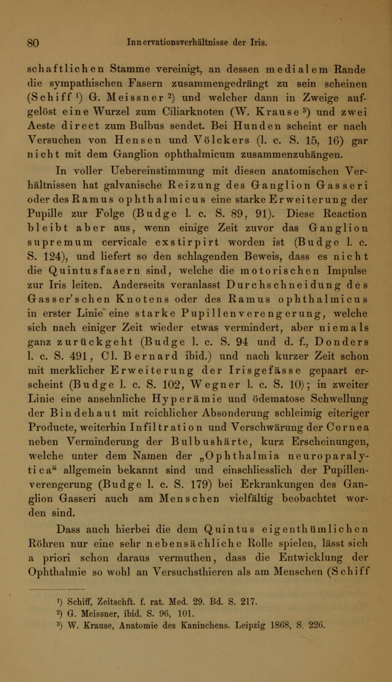 schaftliehen Stamme vereinigt, an dessen medialem Rande die sympathischen Fasern zusammengedrängt zu sein scheinen (Schiff1) G. Meissner2) und welcher dann in Zweige auf- gelöst eine Wurzel zum Ciliarknoten (W. Krause3) und zwei Aeste direct zum Bulbus sendet. Bei Hunden scheint er nach Versuchen von Hensen und Völckers (1. c. S. 15, 16) gar nicht mit dem Ganglion ophthalmicum zusammenzuhängen. In voller Uebereinstimmung mit diesen anatomischen Ver- hältnissen hat galvanische Reizung des Ganglion Gasseri oderdesRamus ophthalmicus eine starke Erweiterung der Pupille zur Folge (Budge 1. c. S. 89, 91). Diese Reaction bleibt aber aus, wenn einige Zeit zuvor das Ganglion supremum cervicale exstirpirt worden ist (Budge 1. c. S. 124), und liefert so den schlagenden Beweis, dass es nicht die Quin tu s fasern sind, welche die motorischen Impulse zur Iris leiten. Anderseits veranlasst Durchschneidung des Gasser'sehen Knotens oder des Ramus ophthalmicus in erster Linie'eine starke Pupillenverengerung, welche sich nach einiger Zeit wieder etwas vermindert, aber niemals ganz zurückgeht (Budge 1. c. S. 94 und d. f., Donders 1. c. S. 491, Cl. Bernard ibid.) und nach kurzer Zeit schon mit merklicher Erweiterung der Irisgefässe gepaart er- scheint (Budge 1. c. S. 102, Wegner 1. c. S. 10); in zweiter Linie eine ansehnliche Hyperämie und ödematose Schwellung der Bindehaut mit reichlicher Absonderung schleimig eiteriger Producte, weiterhin Infiltration und Verschwärung der Cornea neben Verminderung der Bulbushärte, kurz Erscheinungen, welche unter dem Namen der „Ophthalmia neuroparaly- ticau allgemein bekannt sind und einschliesslich der Pupillen- verengerung (Budge 1. c. S. 179) bei Erkrankungen des Gan- glion Gasseri auch am Menschen vielfältig beobachtet wor- den sind. Dass auch hierbei die dem Quintus eigenth (imliehen Röhren nur eine sehr nebensächliche Rolle spielen, lässt sich a priori schon daraus vermuthen, dass die Entwicklung der Ophthalmie so wohl an Versuchsthieren als am Menschen (Schiff ') Schiff, Zeitschft. f. rat. Med. 29. Bd. S. 217. 2) G. Meissner, ibid. S. 96, 101. 3) W. Krause, Anatomie des Kaninchens. Leipzig 1868, S. 226.