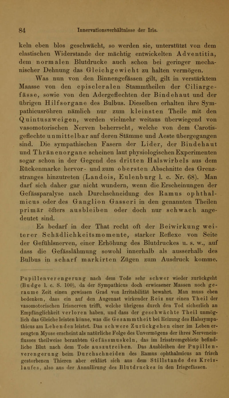 kein eben blos geschwächt, so werden sie, unterstützt von dem elastischen Widerstände der mächtig entwickelten Adventitia, dem normalen Blutdrucke auch schon bei geringer mecha- nischer Dehnung das Gleichgewicht zu halten vermögen. Was nun von den Binnengefässen gilt, gilt in verstärktem Maasse von den episcleralen Stammtheilen der Ciliarge- fässe, sowie von den Adergeflechten der Bindehaut und der übrigen Hilfsorgane des Bulbus. Dieselben erhalten ihre Sym- pathicusröhren nämlich nur zum kleinsten Theile mit den Qu intuszweigen, werden vielmehr weitaus überwiegend von vasomotorischen Nerven beherrscht, welche von dem Carotis- geflechte unmittelbar auf deren Stämme und Aeste übergegangen sind. Die sympathischen Fasern der Lider, der Bindehaut und Thränenorgane scheinen laut physiologischen Experimenten sogar schon in der Gegend des dritten Halswirbels aus dem Rückenmarke hervor- und zum obersten Abschnitte des Grenz- stranges hinzutreten (Landois, Eulenburg 1. c. Nr. 68). Man darf sich daher gar nicht wundern, wenn die Erscheinungen der Gefässparalyse nach Durchschneidung des Ramus ophthal- micus oder des Ganglion Gasseri in den genannten Theilen primär öfters ausbleiben oder doch nur schwach ange- deutet sind. Es bedarf in der That recht oft der Beiwirkung wei- terer Schädlichkeitsmomente, starker Reflexe von Seite der Gefühlsnerven, einer Erhöhung des Blutdruckes u. s. w., auf dass die Gefässlähmung sowohl innerhalb als ausserhalb des Bulbus in scharf markirten Zügen zum Ausdruck komme. Pupillenver engerung nach dem Tode sehr schwer wieder zurückgeht (Budge 1. c. S. 100), da der Sympathicus doch erwiesener Massen noch ge- raume Zeit einen gewissen Grad von Irritabilität bewahrt. Man muss eben bedenken, dass ein auf den Augenast wirkender Reiz nur einen Theil der vasomotorischen Irisnerven trifft, welche übrigens durch den Tod sicherlich an Empfänglichkeit verloren haben, und dass der geschwächte Theil unmög- lich das Gleiche leisten könne, was die Gesammtheit bei Reizung des Halssympa- thicus am Lebenden leistet. Das schwere Zurückgehen einer im Leben er- zeugten Myose erscheint als natürliche Folge des Unvermögens der ihres Nervenein- flusses theil weise beraubten Gefässmuskeln, das im Irisstromgebiete befind- liche Blut nach dem Tode auszutreiben. Das Ausbleiben der Pupille n- verengerung beim Durchschneiden des Ramus ophthalmicus an frisch gestorbenen Thieren aber erklärt sich aus dem Stillstande des Kreis- laufes, also aus der Annullirung des Blutdruckes in den Irisgefässen.