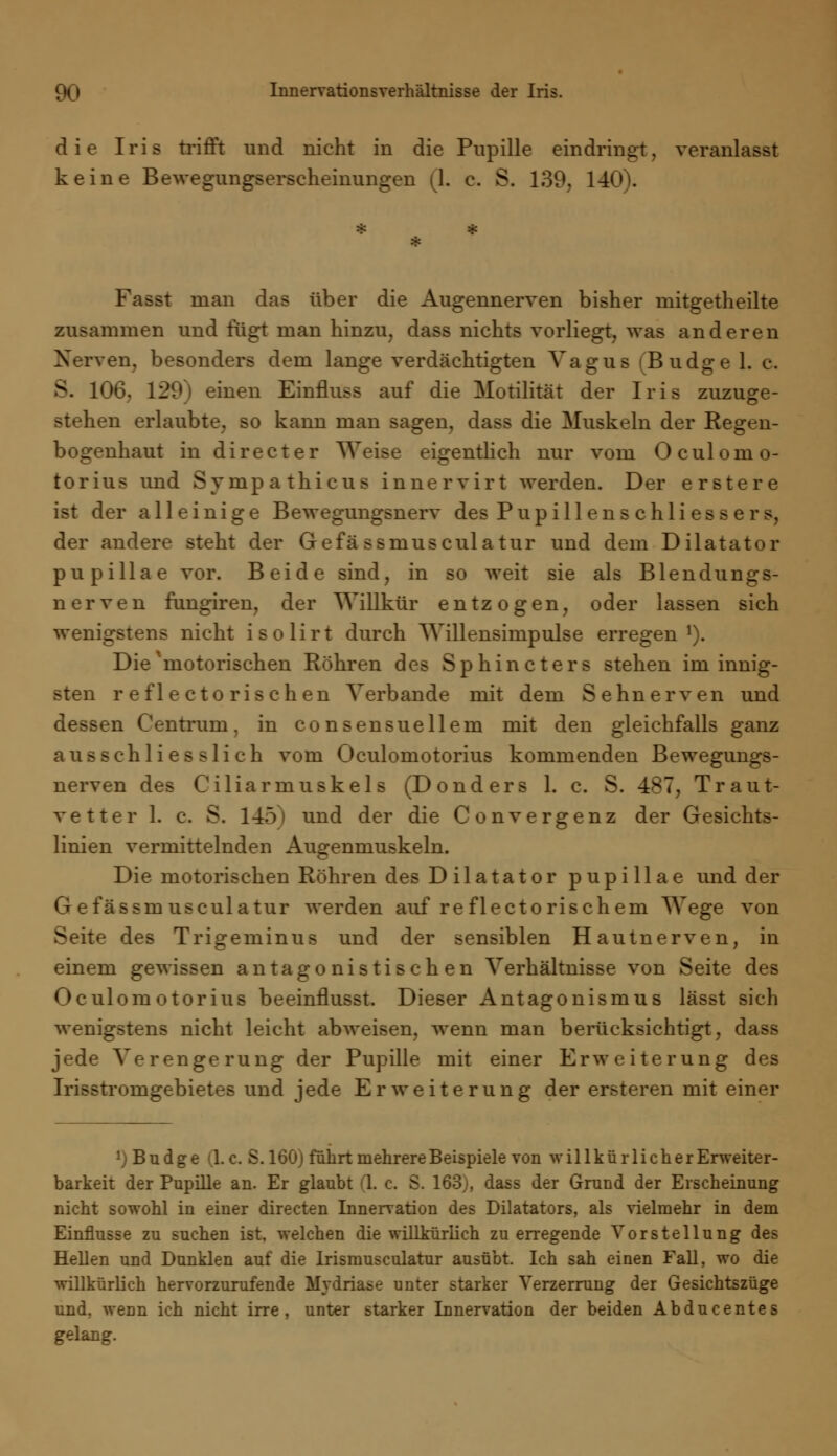 die Iris trifft und nicht in die Pupille eindringt, veranlasst keine Bewegungserscheinungen (L c. S. 139, 140). Fasst man das über die Augennerven bisher rnitgetheilte zusammen und fügt man hinzu, dass nichts vorliegt, was anderen Nerven, besonders dem lange verdächtigten Vagus (Budge 1. c. S. 106. 129) einen Einfluss auf die Motilität der Iris zuzuge- stehen erlaubte, so kann man sagen, dass die Muskeln der Regen- bogenhaut in directer Weise eigentlich nur vom Oculomo- torius und Sympathicus inner vir t werden. Der erstere ist der alleinige Bewegungsnerv des Pupillen s chli es s e rs, der andere steht der Gefä ssmusculatur und dem Dilatator pupillae vor. Beide sind, in so weit sie als Blendungs- nerven fungiren, der Willkür entzogen, oder lassen sich wenigstens nicht isolirt durch Willensimpulse erregen1). Die'motorischen Röhren des Sphincters stehen im innig- sten reflectorischen Verbände mit dem Sehnerven und dessen Centrum, in consensuellem mit den gleichfalls ganz ausschliesslich vom Oculomotorius kommenden Bewegungs- nerven des Ciliarmuskels (Donders 1. c. S. 487, Traut- vetter 1. c. S. 14) und der die Convergenz der Gesichts- linien vermittelnden Augenmuskeln. Die motorischen Röhren des Dilatator pupillae und der Gefässmusculatur werden auf re flectorischem Wege von Seite des Trigeminus und der sensiblen Hautnerven, in einem gewissen antagonistischen Verhältnisse von Seite des Oculomotorius beeinflusst. Dieser Antagonismus lässt sich wenigstens nicht leicht abweisen, wenn man berücksichtigt, dass jede Verengerung der Pupille mit einer Erweiterung des Irisstromgebietes und jede Erweiterung der ersteren mit einer *) Budge (I.e. S. 160) führt mehrere Beispiele von willkürlich er Erweiter- barkeit der Pupille an. Er glaubt (\. c. S. 163), dass der Grund der Erscheinung nicht sowohl in einer directen Innervation des Diktators, als vielmehr in dem Einflüsse zu suchen ist, welchen die wülkürlich zu erregende Vorstellung des Hellen und Dunklen auf die Irismusculatur ausübt. Ich sah einen Fall, wo die willkürlich hervorzurufende Mydriase unter starker Verzerrung der Gesichtszüge und. wenn ich nicht irre, unter starker Innervation der beiden Abducentes gelang.