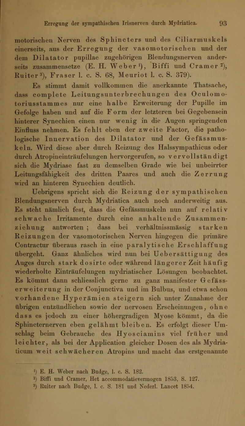 motorischen Nerven des Sphincters und des Ciliarmuskels einerseits, aus der Erregung der vasomotorischen und der dem Dilatator pupillae zugehörigen Blendungsnerven ander- seits zusammensetze (E. H. Weber1), Biffi und Cramer2), Ruiter3), Fräser 1. c. S. 68, Meuriot 1. c. S. 379). Es stimmt damit vollkommen die anerkannte Thatsache, dass complete Leitungsunterbrechungen des Oculomo- toriusstammes nur eine halbe Erweiterung der Pupille im Gefolge haben und auf die Form der letzteren bei Gegebensein hinterer Synechien einen nur wenig in die Augen springenden Einfluss nehmen. Es fehlt eben der zweite Factor, die patho- logische Innervation des Dilatator und der Gefässmus- keln. Wird diese aber durch Reizung des Halssympathicus oder durch Atropineinträufelungen hervorgerufen, so vervollständigt sich die Mydriase fast zu demselben Grade wie bei unbeirrter Leitungsfähigkeit des dritten Paares und auch die Zerrung wird an hinteren Synechien deutlich. Uebrigens spricht sich die Reizung der sympathischen Blendungsnerven durch Mydriatica auch noch anderweitig aus. Es steht nämlich fest, dass die Gefässmuskeln nun auf relativ schwache Irritamente durch eine anhaltende Zusammen- ziehung antworten ; dass bei verhältnissmässig starken Reizungen der vasomotorischen Nerven hingegen die primäre Contractur überaus rasch in eine paralytische Erschlaffung übergeht. Ganz ähnliches wird nun bei Uebersättigung des Auges durch stark dosirte oder während längerer Zeit häufig wiederholte Einträufelungen mydriatischer Lösungen beobachtet. Es kömmt dann schliesslich gerne zu ganz manifester Gefäss- erweite rung in der Conjunctiva und im Bulbus, und etwa schon vorhandene Hyperämien steigern sich unter Zunahme der übrigen entzündlichen sowie der nervösen Erscheinungen, ohne dass es jedoch zu einer höhergradigen Myose kömmt, da die Sphincternerven eben gelähmt bleiben. Es erfolgt dieser Um- schlag beim Gebrauche des Hyosciamins viel früher und leichter, als bei der Application gleicher Dosen des als Mydria- ticum weit schwächeren Atropins und macht das erstgenannte !) E. H. Weber nach Budge, 1. c. S. 182. 2) Biffi und Cramer, Het accommodatievermogcn 1853, S. 127. 3) Ruiter nach Budge, I. c. S. 181 und Nederl. Lancet 1854.