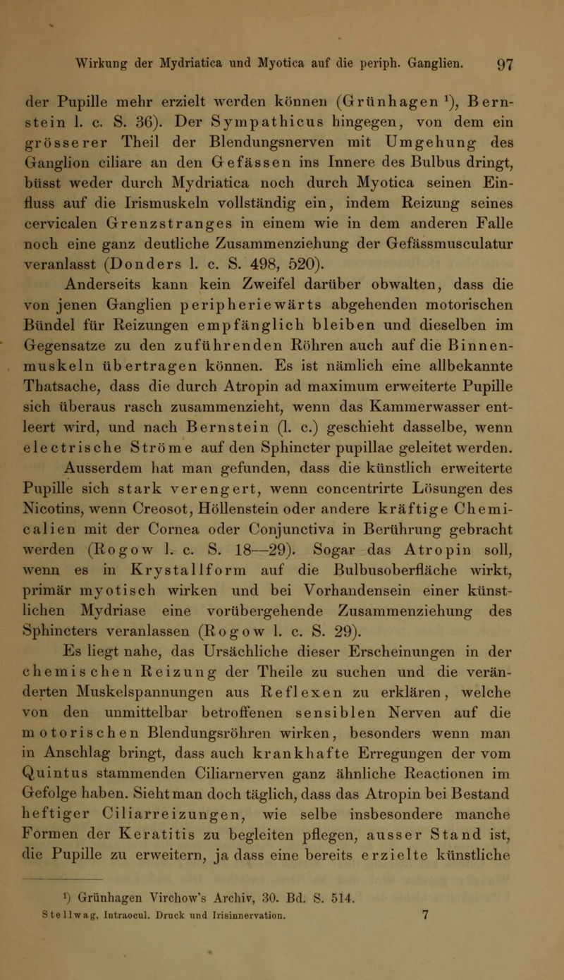 der Pupille mehr erzielt werden können (Grünhagen1), Bern- stein 1. c. S. 36). Der Sympathicus hingegen, von dem ein grösserer Theil der Blendungsnerven mit Umgehung des Ganglion ciliare an den Gefässen ins Innere des Bulbus dringt, büsst weder durch Mydriatica noch durch Myotica seinen Ein- fluss auf die Irismuskeln vollständig ein, indem Reizung seines cervicalen Grenzstranges in einem wie in dem anderen Falle noch eine ganz deutliche Zusammenziehung der Gefässmusculatur veranlasst (Donders 1. c. S. 498, 520). Anderseits kann kein Zweifel darüber obwalten, dass die von jenen Ganglien peripheriewärts abgehenden motorischen Bündel für Reizungen empfänglich bleiben und dieselben im Gegensatze zu den zuführenden Röhren auch auf die Binnen- muskeln übertragen können. Es ist nämlich eine allbekannte Thatsache, dass die durch Atropin ad maximum erweiterte Pupille sich überaus rasch zusammenzieht, wenn das Kammerwasser ent- leert wird, und nach Bernstein (1. c.) geschieht dasselbe, wenn electrische Ströme auf den Sphincter pupillae geleitet werden. Ausserdem hat man gefunden, dass die künstlich erweiterte Pupille sich stark verengert, wenn concentrirte Lösungen des Nicotins, wenn Creosot, Höllenstein oder andere kräftige Chemi- ealien mit der Cornea oder Conjunctiva in Berührung gebracht werden (Rogow 1. c. S. 18—29). Sogar das Atropin soll, wenn es in Krystallform auf die Bulbusoberfläche wirkt, primär myotisch wirken und bei Vorhandensein einer künst- lichen Mydriase eine vorübergehende Zusammenziehung des Sphincters veranlassen (Rogow 1. c. S. 29). Es liegt nahe, das Ursächliche dieser Erscheinungen in der chemischen Reizung der Theile zu suchen und die verän- derten Muskelspannungen aus Reflexen zu erklären, welche von den unmittelbar betroffenen sensiblen Nerven auf die motorischen Blendungsröhren wirken, besonders wenn man in Anschlag bringt, dass auch krankhafte Erregungen der vom Quintus stammenden Ciliarnerven ganz ähnliche Reactionen im Gefolge haben. Sieht man doch täglich, dass das Atropin bei Bestand heftiger Ciliarreizungen, wie selbe insbesondere manche Formen der Keratitis zu begleiten pflegen, ausser Stand ist, die Pupille zu erweitern, ja dass eine bereits erzielte künstliche *) Grünhagen Virchow's Archiv, 30. Bd. S. 514. Stell wag, Intraocul. Druck und Irisinnervation.