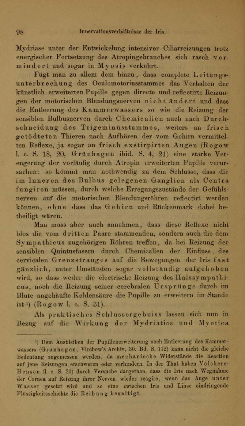 Mydriase unter der Entwicklung intensiver Ciliarreizungen trotz energischer Fortsetzung des Atropingebrauches sich rasch v e r- mindert und sogar in Myosis verkehrt. Fügt man zu allem dem hinzu, dass complete Leitungs- Uli terb rech ung des Oculomotoriusstammes das Verhalten der künstlich erweiterten Pupille gegen direete und rehVetirte Reizun- gen der motorischen Blendungsnerven nicht ändert und dass die Entleerung des Kammerwassers so wie die Reizung der sensiblen Bulbusnerven durch Chemiealien auch nach Durch- schneidung des Trigeminusstaminc s. weiters an frisch getödteten Thieren nach Aufhören der vom Gehirn vermittel- ten Reflexe, ja sogar an frisch exstirpirten Augen (Rogow L c. S. 18, 20, Grünhagen ibid. S. 4, 21) eine starke Ver- engerung der vorläufig durch Atropin erweiterten Pupille verur- sachen: so kömmt man nothwendig zu dem Schlüsse, dass die im Inneren des Bulbus gelegenen Ganglien als Centra fungiren müssen, durch welche Erregungszustände der Gefühls- nerven auf die motorischen Blendungsröhren refleetirt werden können, ohne dass das Gehirn und Rückenmark dabei be- theiligt wären. Man muss aber auch annehmen, dass diese Reflexe nicht blos die vom dritten Paare stammenden, sondern auch die dem Sympathicus zugehörigen Röhren treffen, da bei Reizung der sensiblen Quintusfasern durch Chemiealien der Einfluss des eerviealen Grenzstranges auf die Bewegungen der Iris fast gänzlich, unter Umständen sogar vollständig aufgehoben wird, so dass weder die electrische Reizung des Halssy nipathi- cus, noch die Reizung seiner cerebralen Ursprünge durch im Blute angehäufte Kohlensäure die Pupille zu erweitern im Stande ist i) (Rogow 1. c. S. 31). Als praktisches Schlussergebniss lassen sieh nun in Bezug auf die Wirkung der Mvdriatica und Myotica t) Dem Ausbleiben der Pupillenerweiterung nach Entleerung des Kammer- wassers (Grünhagen, Virchow's Archiv, 30. Bd. S. 112) kann nicht die gleiche Bedeutung zugemessen werden, da mechanische Widerstände die Reaction auf jene Reizungen erschweren oder verhindern. In der That haben Völckers- Hensen (1. c. S. 20) durch Versuche dargethan, dass die Iris nach Wegnahme der Cornea auf Reizung ihrer Nerven wieder reagire, wenn das Auge unter Wasser gesetzt wird und so eine zwischen Iris und Linse eindringende Flüssigkeitsschichte die Reibung beseitigt.