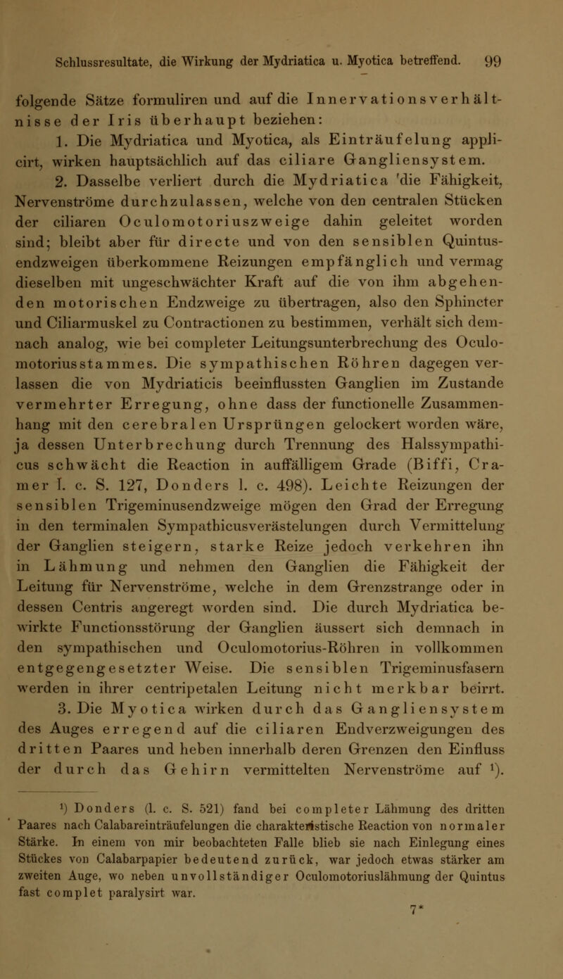 folgende Sätze formuliren und auf die Innervationsverhält- nisse der Iris überhaupt beziehen: 1. Die Mydriatica und Myotica, als Einträufelung appli- cirt, wirken hauptsächlich auf das ciliare Gangliensystem. 2. Dasselbe verliert durch die Mydriatica 'die Fähigkeit, Nervenströme durchzulassen, welche von den centralen Stücken der ciliaren Oculomotoriuszweige dahin geleitet worden sind; bleibt aber für directe und von den sensiblen Quintus- endzweigen überkommene Reizungen empfänglich und vermag dieselben mit ungeschwächter Kraft auf die von ihm abgehen- den motorischen Endzweige zu übertragen, also den Sphincter und Ciliarmuskel zu Contractionen zu bestimmen, verhält sich dem- nach analog, wie bei completer Leitungsunterbrechung des Oculo- motoriusStammes. Die sympathischen Röhren dagegen ver- lassen die von Mydriaticis beeinflussten Ganglien im Zustande vermehrter Erregung, ohne dass der functionelle Zusammen- hang mit den cerebralen Ursprüngen gelockert worden wäre, ja dessen Unterbrechung durch Trennung des Halssympathi- cus schwächt die Reaction in auffälligem Grade (Biffi, Cra- mer I. c. S. 127, Donders 1. c. 498). Leichte Reizungen der sensiblen Trigeminusendzweige mögen den Grad der Erregung in den terminalen Sympathicusverästelungen durch Vermittelung der Ganglien steigern, starke Reize jedoch verkehren ihn in Lähmung und nehmen den Ganglien die Fähigkeit der Leitung für Nervenströme, welche in dem Grenzstrange oder in dessen Centris angeregt worden sind. Die durch Mydriatica be- wirkte Functionsstörung der Ganglien äussert sich demnach in den sympathischen und Oculomotorius-Röhren in vollkommen entgegengesetzter Weise. Die sensiblen Trigeminusfasern werden in ihrer centripetalen Leitung nicht merkbar beirrt. 3. Die Myotica wirken durch das Gangliensystem des Auges erregend auf die ciliaren Endverzweigungen des dritten Paares und heben innerhalb deren Grenzen den Einfluss der durch das Gehirn vermittelten Nervenströme auf 1). ^Donders (1. c. S. 521) fand bei completer Lähmung des dritten Paares nach Calabareinträufelungen die charakteristische Eeaction von normaler Stärke. In einem von mir beobachteten Falle blieb sie nach Einlegung eines Stückes von Calabarpapier bedeutend zurück, war jedoch etwas stärker am zweiten Auge, wo neben unvollständiger Oculomotoriuslähmung der Quintus fast coraplet paralysirt war. 7*