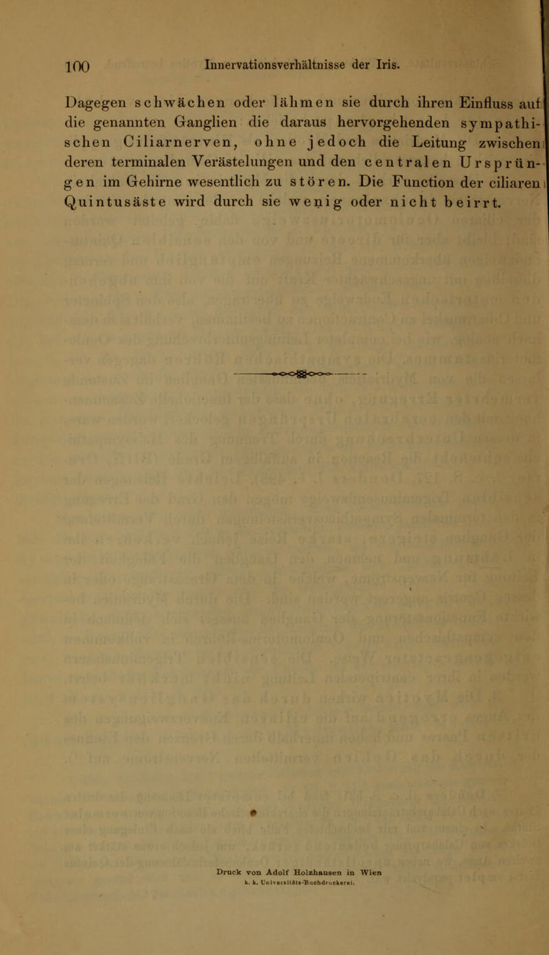 Dagegen schwächen oder lähmen sie durch ihren Einfluss auf die genannten Ganglien die daraus hervorgehenden sympathi- schen Ciliarnerven, ohne jedoch die Leitung zwischen! deren terminalen Verästelungen und den centralen Ursprün- ge n im Gehirne wesentlich zu stören. Die Function der ciliaren Quintusäste wird durch sie wenig oder nicht beirrt. Druck von Adolf Holzhausen in Wien k. k. Ui.iv«rsilSle-T)uchdruckerei.