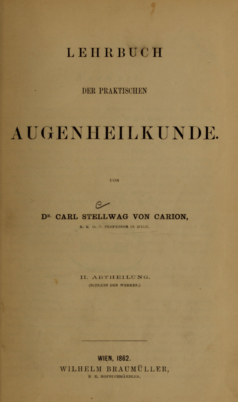LEHRBUCH DER PRAKTISCHEN AUGENHEILKUNDE VON DE CARL STELL WAG VON CARION, K. K O. <. l'KOEES.SOK IX WIEN. II. AßTHElLUNG. (SUILUSS DES WERKES.) WIEN, 1862. WILHELM BRAUMÜLLER, R. K, HOFBUCBHÄNDLEK,