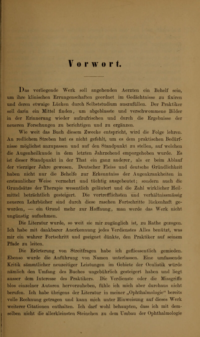 Vorwor t. Das vorliegende Werk soll angehenden Aerzten ein Behelf sein, um ihre klinischen Errungenschaften geordnet im Gedächtnisse zu fixiren und deren etwaige Lücken durch Selbststudium auszufüllen. Der Praktiker soll darin ein Mittel finden, um abgeblasste und verschwommene Bilder in der Erinnerung wieder aufzufrischen und durch die Ergebnisse der neueren Forschungen zu berichtigen und zu ergänzen. Wie weit das Buch diesem Zwecke entspricht, wird die Folge lehren. An redlichem Streben hat es nicht gefehlt, um es dem praktischen Bedürf- nisse möglichst anzupassen und auf den Standpunkt zu stellen, auf welchen die Augenheilkunde in dem letzten Jahrzehend emporgehoben wurde. Es ist dieser Standpunkt in der That ein ganz anderer, als er beim Ablauf der vierziger Jahre gewesen. Deutscher Fleiss und deutsche Gründlichkeit haben nicht nur die Behelfe zur Erkenntniss der Augenkrankheiten in erstaunlicher Weise vermehrt und tüchtig ausgebeutet; sondern auch die Grundsätze der Therapie wesentlich geläutert und die Zahl wirklicher Heil- mittel beträchtlich gesteigert. Die vortrefflichsten und verhältnissmässig neueren Lehrbücher sind durch diese raschen Fortschritte lückenhaft ge- worden, — ein Grund mehr zur Hoffnung, man werde das Werk nicht ungünstig aufnehmen. Die Literatur wurde, so weit sie mir zugänglich ist, zu Käthe gezogen. Ich habe mit dankbarer Anerkennung jedes Verdienstes Alles benützt, was mir ein wahrer Fortschritt und geeignet dünkte, den Praktiker auf seinem Pfade zu leiten. Die Erörterung von Streitfragen habe ich gefliessentlich gemieden. Ebenso wurde die Anführung von Namen unterlassen. Eine umfassende Kritik sämmtlicher neuzeitiger Leistungen im Gebiete der Oculistik würde nämlich den Umfang des Buches ungebührlich gesteigert haben und liegt ausser dem Interesse des Praktikers. Die Verdienste oder die Missgriffe blos einzelner Autoren hervorzuheben, fühle ich mich aber durchaus nicht berufen. Ich habe übrigens der Literatur in meiner „Ophthalmologie bereits volle Rechnung getragen und kann mich unter Hinweisung auf dieses Werk weiterer Citationen enthalten. Ich darf wohl behaupten, dass ich mit dem- selben nicht die allerkleinsten Steinchen zu dem Umbau der Ophthalmologie