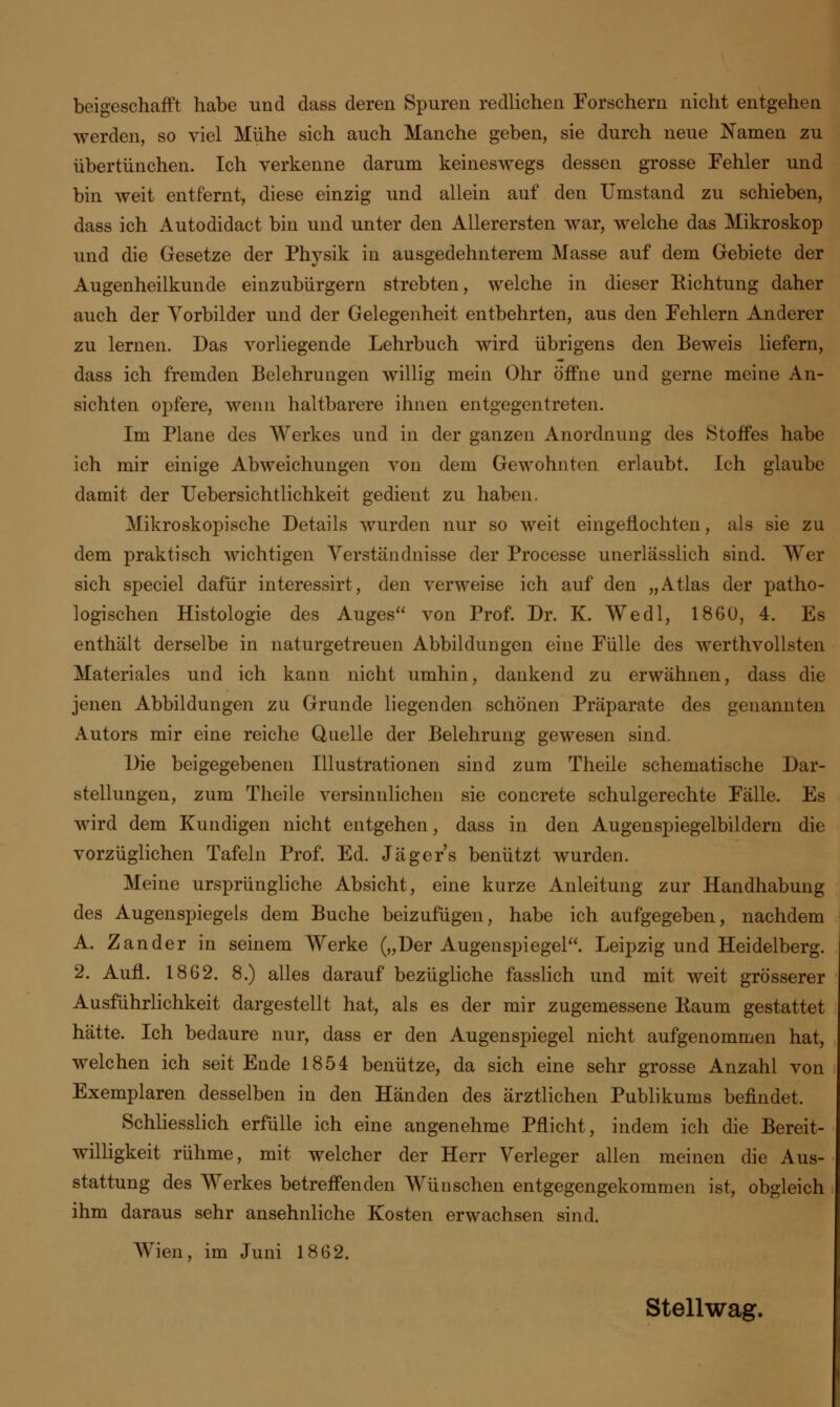 beigeschafft habe und dass deren Spuren redlichen Forschern nicht entgehen werden, so viel Mühe sich auch Manche geben, sie durch neue Namen zu übertünchen. Ich verkenne darum keineswegs dessen grosse Fehler und bin weit entfernt, diese einzig und allein auf den Umstand zu schieben, dass ich Autodidact bin und unter den Allerersten war, welche das Mikroskop und die Gesetze der Physik in ausgedehnterem Masse auf dem Gebiete der Augenheilkunde einzubürgern strebten, welche in dieser Eichtung daher auch der Yorbilder und der Gelegenheit entbehrten, aus den Fehlern Anderer zu lernen. Das vorliegende Lehrbuch wird übrigens den Beweis liefern, dass ich fremden Belehrungen willig mein Ohr öffne und gerne meine An- sichten opfere, wenn haltbarere ihnen entgegentreten. Im Plane des Werkes und in der ganzen Anordnung des Stoffes habe ich mir einige Abweichungen von dem Gewohnten erlaubt. Ich glaube damit der Uebersichtlichkeit gedient zu haben. Mikroskopische Details wurden nur so weit eingeflochten, als sie zu dem praktisch wichtigen Verständnisse der Processe unerlässlich sind. Wer sich speciel dafür interessirt, den verweise ich auf den „Atlas der patho- logischen Histologie des Auges von Prof. Dr. K. Wedl, 1860, 4. Es enthält derselbe in naturgetreuen Abbildungen eine Fülle des werthvollsten Materiales und ich kann nicht umhin, dankend zu erwähnen, dass die jenen Abbildungen zu Grunde liegenden schönen Präparate des genannten Autors mir eine reiche Quelle der Belehrung gewesen sind. Die beigegebenen Illustrationen sind zum Theile schematische Dar- stellungen, zum Theile versinnlichen sie concrete schulgerechte Fälle. Es wird dem Kundigen nicht entgehen, dass in den Augenspiegelbildern die vorzüglichen Tafeln Prof. Ed. Jägers benützt wurden. Meine ursprüngliche Absicht, eine kurze Anleitung zur Handhabung des Augenspiegels dem Buche beizufügen, habe ich aufgegeben, nachdem A. Zander in seinem Werke („Der Augenspiegel. Leipzig und Heidelberg. 2. Aufl. 1862. 8.) alles darauf bezügliche fasslich und mit weit grösserer Ausführlichkeit dargestellt hat, als es der mir zugemessene Raum gestattet hätte. Ich bedaure nur, dass er den Augenspiegel nicht aufgenommen hat, welchen ich seit Ende 1854 benütze, da sich eine sehr grosse Anzahl von Exemplaren desselben in den Händen des ärztlichen Publikums befindet. Schliesslich erfülle ich eine angenehme Pflicht, indem ich die Bereit- willigkeit rühme, mit welcher der Herr Verleger allen meinen die Aus- stattung des Werkes betreffenden Wünschen entgegengekommen ist, obgleich ihm daraus sehr ansehnliche Kosten erwachsen sind. Wien, im Juni 1862. Stellwag.