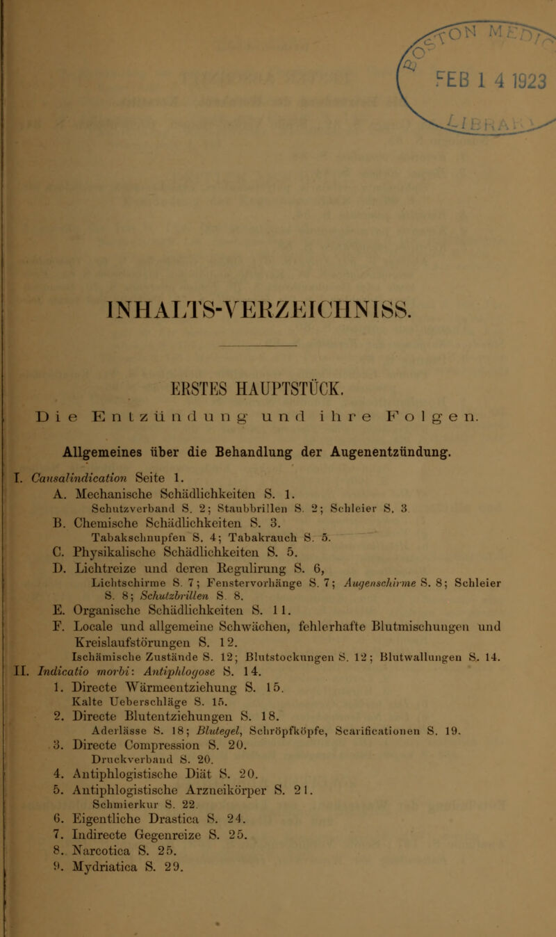 FEB 1 4 1! INHALTS-VERZ.KICHNISS. ERSTES HAUPTSTUCK. Die Entzündung und ihre Folgen. Allgemeines über die Behandlung der Augenentzündung. I. Causalindication Seite 1. A. Mechanische Schädlichkeiten S. 1. Schutzverband S. 2; Staubbrillen 8. 2; Schleier S. 3 B. Chemische Schädlichkeiten S. 3. Tabakschnupfen S, 4; Tabakrauch S. 5. C. Physikalische Schädlichkeiten S. 5. D. Lichtreize und deren Kegulirung S. 6, Lichtschirme S. 7; Fenstervorhänge S. 7; Augensehirme S. 8; Schleier S. 8; Schutzbrillen S. 8. E. Organische Schädlichkeiten S. 11. F. Locale und allgemeine Schwächen, fehlerhafte Blutmischungen und Kreislaufstörungen S. 12. Ischämische Zustände S. 12; Blutstockungen Ö. 12; Blutwallungen S. 14. II. Indicatio morbi: Antiphlogose S. 14. 1. Directe Wärmeentziehung S. 15. Kalte Ueberschläge S. 15. 2. Directe Blutentziehungen S. 18. Aderlässe 8. 18; Blutegel, Schröpfköpfe, Scarificationen S. 19. 3. Directe Compression S. 20. Druckverband iS. 20. 4. Antiphlogistische Diät S. 20. 5. Antiphlogistische Arzneikörper S. 21. Schmierkur S. 22. 6. Eigentliche Drastica S. 24. 7. Indirecte Gegenreize S. 25. 8. Narcotica S. 25.