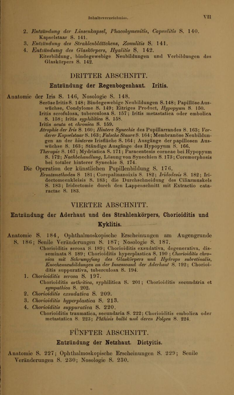2. Entzündung der IÄnsenkapsel, Phacohymenitis, Capsulitis S. 140. Kapselstaar S. 141. 3. Entzündung des Strahlenblüttchens, Zonulitis S. 141. 4. Entzündung des Glaskörpers, Hyalitis S. 142. Eiterbildung, bindegewebige Neubildungen und Verbildungen des Glaskörpers S. 142. DRITTER ABSCHNITT. Entzündung der Regenbogenhaut. Iritis. Anatomie der Iris S. 146, Nosologie S. 148. Seröse Iritis S. 148; Bindegewebige Neubildungen S. 148; Papillöse Aus- wüchse, Condylome S. 149; Eitriges Product, Hypopyum S. 150. Iritis scrofulosa, tuberculosa S. 157; Iritis metastatica oder embolica S. 158; Iritis syphilitica S. 158. Iritis acuta et chronica S. 159. Atrophie der Iris S. 160; Hintere Synechie des Pupillarrandes S. 163; Vor- derer Kapselstaar &. 163; Falsche StaareS. 164; Membranöse Neubildun- gen an der hinteren Irisfläche S. 164; Ausgänge der papillosen Aus- wüchse S. 163; Ständige Ausgänge des Hypopyum S. 166. Therapie S. 167; Mydriatica S. 171; Paracentesis corneae bei Hypopyum S. 172; Nachbehandlung, Lösung von Synechien S. 173; Coremorphosis bei totaler hinterer Synechie S. 174. Die Operation der künstlichen Pupillenbildung S. 17 6. Ersatzmethoden S 181; Corepalinanoixis S. 182; Iridodesis S. 182; Iri- dectomeenkleisis S. 183; die Durchschneidung des Ciliarmuskels S. 183; Iridectomie durch den Lappenschnitt mit Extractio cata- raetae S. 183. viertp:r abschnitt. Entzündung der Aderhaut und des Strahlenkörpers, Chorioiditis und Kyklitis. Anatomie S. 184, Ophthalmoskopische Erscheinungen am Augengrunde S. 186; Senile Veränderungen S. 187; Nosologie S. 187. Chorioiditis serosa S. 189; Chorioiditis exsudativa, degenerativa, dis- seminata S. 189; Chorioiditis hyperplastica S. 190 ; Chorioiditis chro- nica mit Schrumpfung des Glaskörpers und Hydrops subretinalis, Knochenneubildungen an der Innenwand der Aderhaut S. 192; Chorioi- ditis suppurativa, tuberculosa S. 194. 1. Chorioiditis serosa S. 197. Chorioiditis arthritica, syphilitica S. 201; Chorioiditis secundaria et sympathica S. 202. 2. Chorioiditis exsudativa S. 209. 3. Chorioiditis hyperplastica S. 213. 4. Chorioiditis suppurativa S. 220. Chorioiditis traumatica, secundaria S. 222; Chorioiditis embolica oder metastatica S. 223; Phthisis bidbi und deren Folgen S. 224. FÜNFTER ABSCHNITT. Entzündung der Netzhaut. Dictyitis. Anatomie S. 227; Ophthalmoskopische Erscheinungen S. 229; Senile Veränderungen S. 230; Nosologie S. 230.