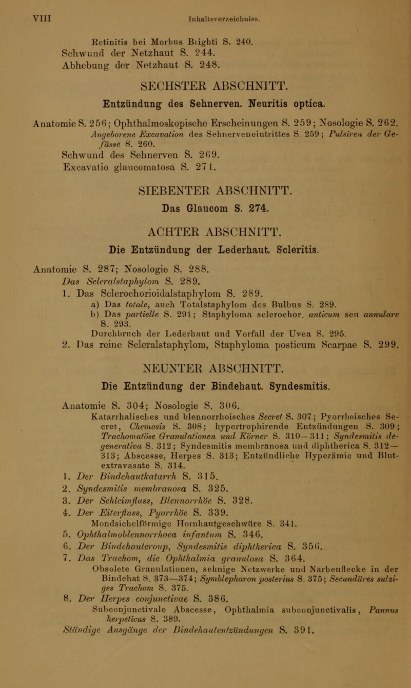 Retinitis bei Morbus Biighti S. 240. Schwund der Netzhaut S. 244. Abhebung der Netzhaut S. 248. SECHSTER ABSCHNITT. Entzündung des Sehnerven. Neuritis optica. Anatomie S. 256; Ophthalmoskopische Erscheinungen 8. 259; Nosologie S. 262. Angeborene Excavation des Sehnerveneiutrittes S. 259; Pulsiren der Ge- fösse 8. 260. Schwund des Sehnerven S. 269. Excavatio glaucomatosa S. 27 1. SIEBENTER ABSCHNITT. Das Glaucom S. 274. ACHTER ABSCHNITT. Die Entzündung der Lederhaut. Scleritis. Anatomie S. 287; Nosologie S. 288. Das Scleralstaphylom S. 289. 1. Das Sclerochorioidalstaphylom S. 289. a) Das totale, auch Totalstaphylom des Bulbus S. 289. b) Das partielle S. 291; Staphyloma sclerochor. anticum seil annulare S. 293. Durchbruch der Lederhaut und Vorfall der Uvea S. 295. 2. Das reine Scleralstaphylom, Staphyloma posticum Scarpae S. 299. NEUNTER ABSCHNITT. Die Entzündung der Bindehaut. Syndesmitis. Anatomie S. 304; Nosologie S. 306. Katarrhalisches und blennorrhoisches Secret S. 307; Pyorrhoisches Se- cret, Chemosis S. 308; hypertrophirende Entzündungen S. 309; Trachomatöse Gramdationen und Körner S. 310 — 311; Syndesmitis de- generativa S. 312; Syndesmitis membranosa und diphtherica S. 312 — 313; Abscesse, Herpes S. 313; Entzündliche Hyperämie und Blut- extravasate S. 314. 1. Der Bindehautkatarrh S. 315. 2. Syndesmitis membranosa S. 325. 3. Der Schleimfluss, Blennorrhoe S. 328. 4. Der Eiterfluss, Pyorrhoe S. 339. Mondsichelförmige Hornhautgeschwüre S. 341. 5. Ophthalmoblennorrhoe^ infantum S. 346. G. Der Bindehautcroup, Syndesmitis diphtherica S. 356. 7. Das Trachom, die Ophthalmia gramdosa S. 364. Obsolete Granulationen, sehnige Netzwerke und Narbenflecke in der Bindehat ö. 373—374; Symblepharon posterius S. 375; Secundäres sulzi- ges Trachom S. 375. 8. Der Herpes conjunctivae S. 386. Subconjunctivale Abscesse, Ophthalmia subconjunctivalis, Pannus herpeticus S. 389. Ständige Ausgänge der Bindehautentzündungen S. 391.