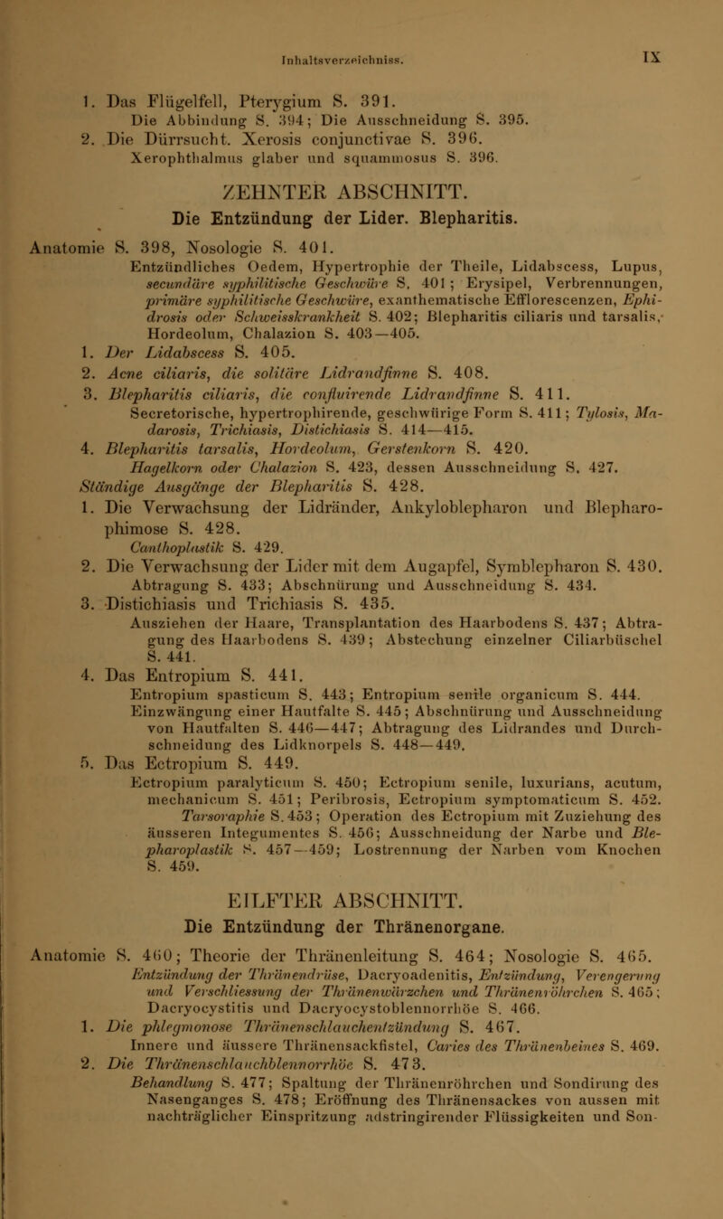 1. Das Flügelfell, Pterygium S. 391. Die Abbindung S. 394; Die Ausschneidung S. 895. 2. Die Dürrsucht. Xerosis conjunctivae S. 396. Xerophthalmus glaber und squammosus S. 396. ZEHNTER ABSCHNITT. Die Entzündung der Lider. Blepharitis. Anatomie S. 398, Nosologie 8. 401. Entzündliches Oedem, Hypertrophie der Theile, Lidabscess, Lupus, secund'dre syphilitische Geschwüre. S, 401 ; Erysipel, Verbrennungen, primäre syphilitische Geschwüre, exanthematische Efflorescenzen, Ephi- drosis oder Sdiweisskrankheit S. 402; Blepharitis ciliaris und tarsalis, Hordeolum, Chalazion 8. 403—405. 1. Der Lidabscess S. 405. 2. Acne ciliaris, die solitäre Lidrandfinne S. 408. 3. Blepharitis ciliaris, die confluirende Lidrandfinne S. 411. Secretorische, hypertrophirende, geschwürige Form S.411; Tylosis, Ma- darosis, Trichiasis, Distichiasis S. 414—415. 4. Blepharitis tarsalis, Hordeolum, Gerstenkorn S. 420. Hagelkorn oder Chalazion S. 423, dessen Ausschneidung S. 427. Ständige Ausgänge der Blepharitis S. 428. 1. Die Verwachsung der Lidränder, Ankyloblepharon und Blepharo- phimose S. 428. Canthoplastik S. 429. 2. Die Verwachsung der Lider mit dem Augapfel, Symblepharon S. 430. Abtragung S. 433; Abschnürung und Ausschneidung S. 434. 3. Distichiasis und Trichiasis S. 435. Ausziehen der Haare, Transplantation des Haarbodens S. 437; Abtra- gung des llaaibodens S. 439; Abstechung einzelner Ciliarbüschel S. 441. 4. Das Entropium S. 441. Entropium spasticum S. 443; Entropium senile organicum S. 444. Einzwängung einer Hautfalte S. 445; Abschnürung und Ausschneidung von Hautfalten S. 446—447; Abtragung des Lidrandes und Durch- schneidung des Lidknorpels S. 448—449. 5. Das Ectropium S. 449. Ectropium paralyticum 8. 450; Ectropium senile, luxurians, acutum, mechanicum S. 451; Peribrosis, Ectropium symptomaticum S. 452. Tarsoraphie S.453; Operation des Ectropium mit Zuziehung des äusseren Integumentes S. 456; Ausschneidung der Narbe und Ble- pharoplastik S. 457—459; Lostrennung der Narben vom Knochen S. 459. EILFTER ABSCHNITT. Die Entzündung der Thränenorgane. Anatomie S. 460; Theorie der Thränenleitung S. 464; Nosologie S. 465. Entzündung der Thr'dnendrüse, Dacryoadenitis, Entzündung, Verengerung und Verscldiessung der Thränenw'ärzchen und Thränenröhrclien S. 465; Dacryocystitis und Dacryocystoblennorrhöe S. 466. 1. Die phlegmonöse Thränenschlauchentzündung S. 467. Innere und äussere Thränensackfistel, C'aries des Thr'dnenheines S. 469. 2. Die Thränenschlauchbleunorrhöe S. 47 3. Behandlung S. 477; Spaltung der Thränenröhrclien und Sondirung des Nasenganges S. 478; Eröffnung des Thränensackes von aussen mit nachträglicher Einspritzung adstringirender Flüssigkeiten und Son-