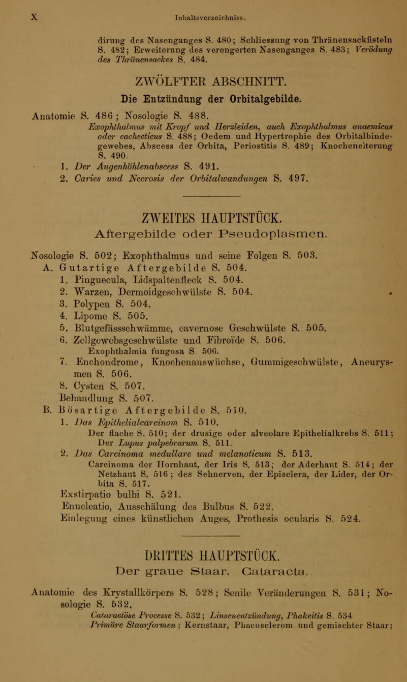 dirung des Nasenganges S. 480; Schliessung von Thränensackfisteln S. 482; Erweiterung des verengerten Nasenganges S. 483; Verödung des Thr'dnensackes S. 484. ZWÖLFTER ABSCHNITT. Die Entzündung der Orbitalgebilde. Anatomie S. 486 ; Nosologie S. 488. Exophthalmus mit Kropf und Herzleiden, auch Exophthalmus anaemicus oder cachecticus S. 488; Oedem und Hypertrophie des Orbitalbinde- gewebes, Abscess der Orbita, Periostitis S. 489; Knocheneiterung S. 490. 1. Der Augenhöhlenabscess S. 491. 2. Caries und Necrosis der Orbitalwandungen S. 497. ZWEITES HAUPTSTÜOK. Aftergebilde oder Pseudoplasmen. Nosologie S. 502; Exophthalmus und seine Folgen S. 503. A. Gutartige Aftergebilde S. 504. 1. Pinguecula, Lidspaltenfleck S. 504. 2. Warzen, Dermoidgeschwülste S. 504. • 3. Polypen S. 504. 4. Lipome S. 505. 5. JBlutgefässschwämme, cavernose Geschwülste S. 505. 6. Zellgewebsgeschwülste und Fibroide S. 506. Exophthalmia fungosa S 506. 7. Enchondrome, Knochenauswüchse, Gummigeschwülste, Aneurys- men S. 506. 8. Cysten S. 507. Behandlung S. 507. B. Bösartige Aftergebilde S. 510. 1. Das Epithelialcarcinom S. 510. Der flache S. 510; der drusige oder alveolare Epithelialkrebs S. 511; Der Lupus palpebrarum S. 511. 2. Das Carcinoma medulläre und melanolicum S. 513. Carcinoma der Hornhaut, der Iris S. 513; der Aderhaut S. 514; der Netzhaut S. 516; des Sehnerven, der Episclera, der Lider, der Or- bita S. 517. Exstirpatio bulbi S. 521. Enucleatio, Ausschälung des Bulbus S. 522. Einlegung eines künstlichen Auges, Prothesis ocularis S. 524. mUTTES HAUPTSTÜCK. Der graue Staar. Cataracta. Anatomie des Krystallkö'rpers S. 528; Senile Veränderungen S. 531; No- sologie S. 532. Cataraßtöse Processe S. 532; Linsenentzündung, Phakeitis S. 534 Primäre Staarformen ; Kemstaar, Phacosclerom und gemischter Staar;