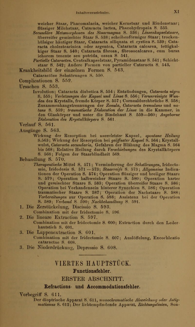 weicher Staar, Phacomalacia, weicher Kernstaar und Riudenstaar; flüssiger Milchstaar, Cataracta lactea, Phacohydropsia S. 535. Secundäre Metamorphosen des Staannagma S. 536; Linsenkapselstaare, überreifer gemischter Staar S. 538; scheibenförmiger Staar; trocken- hülsiger häutiger Staar, Cataracta siliquata et cystica S. 539; Cata- racta cholestearinica oder argentea, Cataracta calcarea, fettigkal- kiger Staar S. 540; Cataracta fibrosa, fibrosocalcarea, cum bursa ichorem tenente seu putrida, ossea S. 541. Partielle Cataracten. Centralkapselstaar, Pyramidenstaar S. 541; Schicht- staar S. 542; Andere Formen von partieller Cataracta S. 543. Krankheitsbild der einzelnen Formen S. 543. Cataractöse Sehstörungen S. 550. Complicationen S. 552. Ursachen S. 553. Involution; Cataracta diabetica S. 554; Entzündungen, Cataracta nigra S. 555; Verletzungen der Kapsel und Linse S. 556; Verunreinigte Wun- den des Krystalls, fremde Körper S. 557 ; Cornealdurchbrüche S. 558; Zusammenhangstrennungen der Zonula, Cataracta tremulans und na- tans S. 559; traumatische Dislocation der Linse in die Kammer, in den Glaskörper und unter die Bindehaut S. 559—560; Angeborne Dislocation des Krystallkörpers S. 561. Verlauf S. 561. Ausgänge S. 563. Wirkung der Resorption bei unverletzter Kapsel, spontane Heilung S.563; Wirkung der Resorption bei geöffneter Kapsel S. 564; Krystall- wulst, Cataracta secundaria, Gefahren der Blähung des Magma S. 564 bis 568; Relative Heilung durch Verschiebungen des Krystallkörpers 8. 568; Folgen der Staarblindheit 569. Behandlung S. 570. Therapeutische Mittel S. 571; Verminderung der Sehstörungen, Iridecto- mie, Iridodesis S. 571—573; Staarreife S. 573; Allgemeine Indica- tionen der Operation S. 574; Operation flüssiger und breiiger Staare S. 579; Operation halbweicher Staare S. 580; Operation harter und gemischter Staare S. 583; Operation überreifer Staare S. 586; Operation bei Vorhandensein hinterer Synechien S. 586; Operation traumatischer Staare S. 587; Operation der Nachstaare S. 588; Vorbereitungen zur Operation S. 588; Assistenz bei der Operation S. 589; Verband S. 590; Nachbehandlung S. 591. 1. Die Zerstückelung, Discissio S. 593. CombinatioD mit der Iridectomie S. 596. 2. Die lineare Extraction S. 597. Combination mit der Iridectomie S. 600; Extraction durch den Leder- hautstich S. 601. 3. Die Lappenextraction S. 601. Combination mit der Iridectomie S. 607; Auslöffelung, Excochleatio cataractae S. 608. 3. Die Niederdrückung, Depressio S. 608. VIERTES HAUPTSTÜCK. Functionsfehler. ERSTER ABSCHNITT. Refractions- und Accommodationsfehler. Vorbegriff S. 611. Der dioptrische Apparat S. 611, monochromatische Abweichung oder Astig- matismus S. 612; Der lichtempfindende Apparat, Richtungslinien, Son-