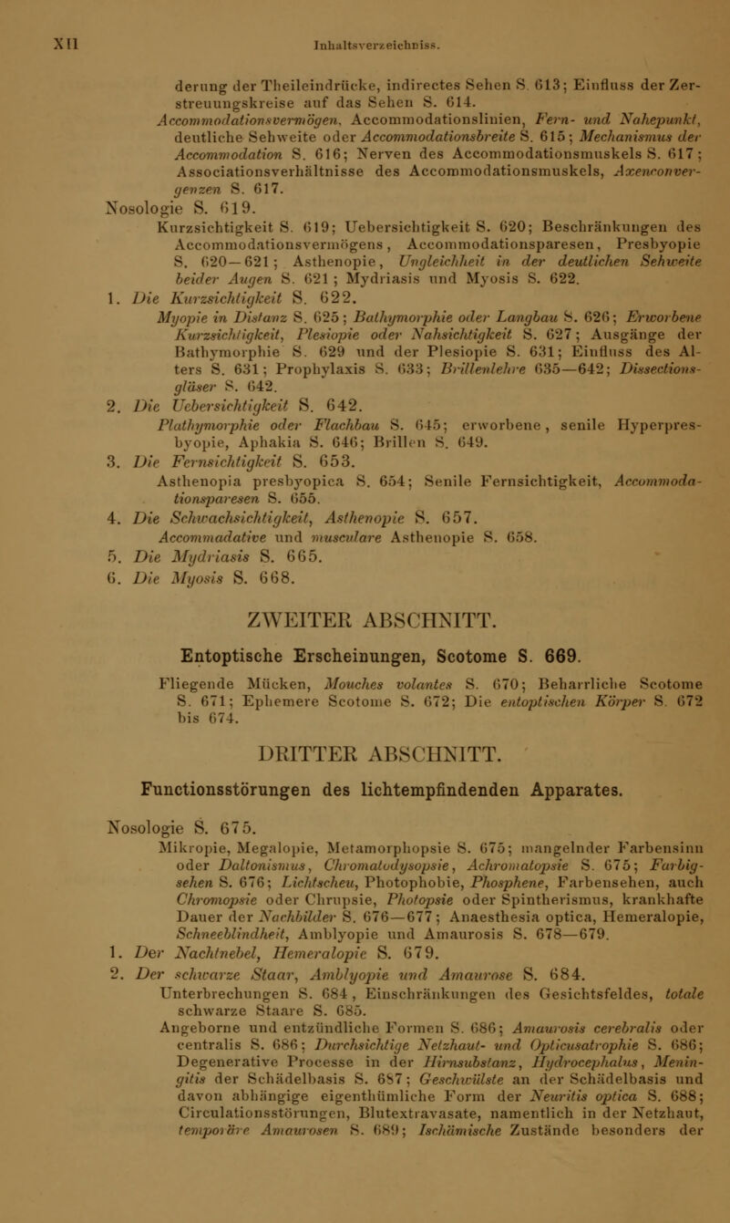 derung der Theileindrücke, indirectes Sehen S. 613; Einfluss der Zer- streuungskreise auf das Sehen S. 014. Accommodationsvermögen, Acconimodationsliuien, Fern- und Nahepunkt, deutliche Sehweite oder Accommodationsbreite S. 615; Mechanismus der Accommodation S. 616; Nerven des Accommodationsmuskels S. 617; Associationsverhältnisse des Accommodationsmuskels, Axenconver- genzen S. 617. Nosologie S. 019. Kurzsichtigkeit S. 619; Uebersichtigkeit S. 620; Beschränkungen des Accommodationsvermögens, Accommodationsparesen, Presbyopie S. 620—621; Asthenopie, Ungleichheit in der deutlichen Sehweite beider Augen S. 621 ; Mydriasis und Myosis S. 622. 1. Die Kurzsichtigkeit S. 622. Myopie in Distanz S. 625; Balhymorphie oder Langbau S. 626; Erworbene Kurzrichtigkeit, Plesiopie oder Nahrichtigkeit S. 627; Ausgänge der Bathymorphie S. 629 und der Plesiopie S. 631; Einfluss des Al- ters S. 631; Prophylaxis S. 633; Brillenlehre 635—642; Dissections- gläser S. 642. 2. Die Uebersichtigkeit S. 642. Plathymorphie oder Flachbau S. (545; erworbene, senile Hyperpres- byopie, Aphakia S. 646; Brillen S. 649. 3. Die Fernsichtigkeit S. 653. Asthenopia presbyopica S. 654; Senile Fernsichtigkeit, Accommoda- tionsparesen S. 655. 4. Die Schwachsichtigkeit, Asthenopie S. 657. Accommadative und muscvlare Asthenopie S. I 5. Die Mydriasis S. 665. 6. Die Myoms S. 668. ZWEITER ABSCHNITT. Entoptische Erscheinungen, Scotome S. 669. Fliegende Mücken, Mouches volantes S. 670; Beharrliche Scotome S. 671; Ephemere Scotome S. 672; Die entoptischen Körper 8 672 bis 674. DRITTER ABSCHNITT. Functionsstörungen des lichtempfindenden Apparates. Nosologie S. 675. Mikropie, Megalopie, Metamorphopsie S. 675; mangelnder Farbensinn oder Daltonismus, Chromatodysopsie, Achromatopsie S. 675; Farbig - sehen S. 676; Lichtscheu, Photophobie, Phosphene, Farbensehen, auch Chromopsie oder Chrupsie, Photopsie oder Spintherismus, krankhafte Dauer der Nachbilder S. 676 — 677; Anaesthesia optica, Hemeralopie, Schneeblindheit, Amblyopie und Amaurosis S. 678—679. 1. Der Nachtnebel, Hemeralopie S. 679. 2. Der schwarze Staar, Amblyojrie und Amaurose S. 684. Unterbrechungen S. 684 , Einschränkungen des Gesichtsfeldes, totale schwarze Staare S. 685. Angeborne und entzündliche Formen S. 686; Amaurosis cerebralis oder centralis S. 686; Durchsichtige Netzhaut- und Opticusatrophie S. 686; Degenerative Processe in der Hirnsubstanz, Hydrocephalus, Menin- gitis der Schädelbasis S. 6S7; Geschwülste an der Schädelbasis und davon abhängige eigentümliche Form der Neuritis optica S. 688; Circulationsstörungen, Blutextravasate, namentlich in der Netzhaut, temporäre Amaurosen 8. 689; Ischämische Zustände besonders der
