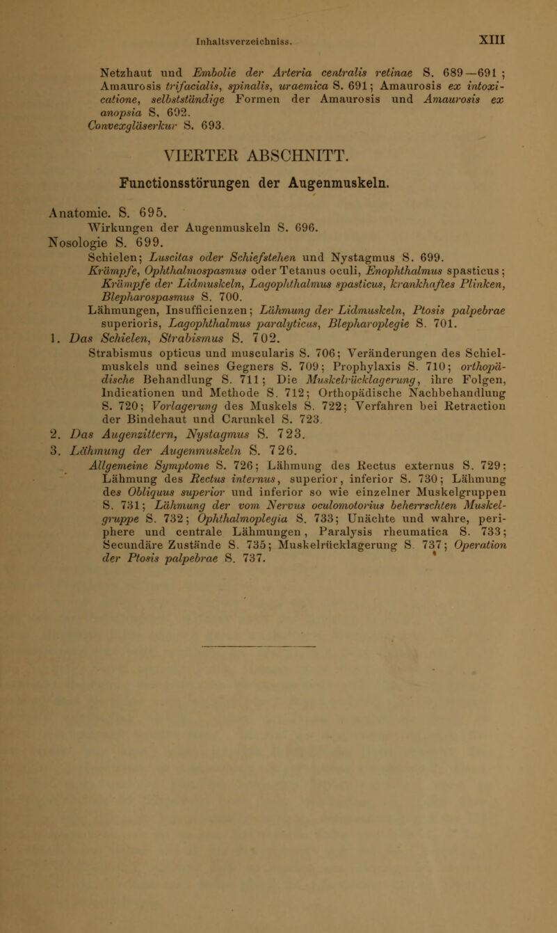 Netzhaut und Embolie der Arteria centralis retinae S. 689—691 ; Amaurosis trifacialis, spinalis, uraemica S. 691; Amaurosis ex intoxi- catione, selbstständige Formen der Amaurosis und Amaurosis ex anopsia S, 692. Convexgläserkur S. 693. VIERTER ABSCHNITT. Functionsstörungen der Augenmuskeln. Anatomie. S. 695. Wirkungen der Augenmuskeln S. 696. Nosologie S. 699. Schielen; Lusc'Uas oder SchiefsteJien und Nystagmus S. 699. Krämpfe, Ophthalmospasmus oder Tetanus oculi, Enophthalmus spasticus ; Krämpfe der Lidmuskeln, Lagophthalmus spasticus, krankhaftes Plinken, Blepharospasmus S. 700. Lähmungen, Insuffizienzen; Lähmung der Lidmuskeln, Ptosis palpebrae superioris, L<agophthalmus paralyticus, Blepharoplegie S. 701. 1. Das Schielen, Strabismus S. 702. Strabismus opticus und muscularis S. 706; Veränderungen des Schiel- muskels und seines Gegners S. 709; Prophylaxis S. 710; orthopä- dische Behandlung S. 711; Die Muskelrücklagerung, ihre Folgen, lndicationen und Methode S. 712; Orthopädische Nachbehandlung S. 720; Vorlagerung des Muskels S. 722; Verfahren bei Retraction der Bindehaut und Carunkel S. 723. 2. Das Augenzittern, Nystagmus S. 723. 3. Lähmung der Augenmuskeln S. 726. Allgemeine Symptome S. 726; Lähmung des Kectus externus S. 729: Lähmung des Rectus internus, superior, inferior S. 730; Lähmung des Obliquus superior und inferior so wie einzelner Muskelgruppen S. 731; Lähmung der vom. Nervus oculomotorius beherrschten Muskel- gruppe S. 732; Ophthalmoplegia S. 733; Unächte und wahre, peri- phere und centrale Lähmungen, Paralysis rheumatica S. 733; Secundäre Zustände S. 735; Muskelrücklagerung S. 737; Operation der Ptosis palpebrae S. 737.