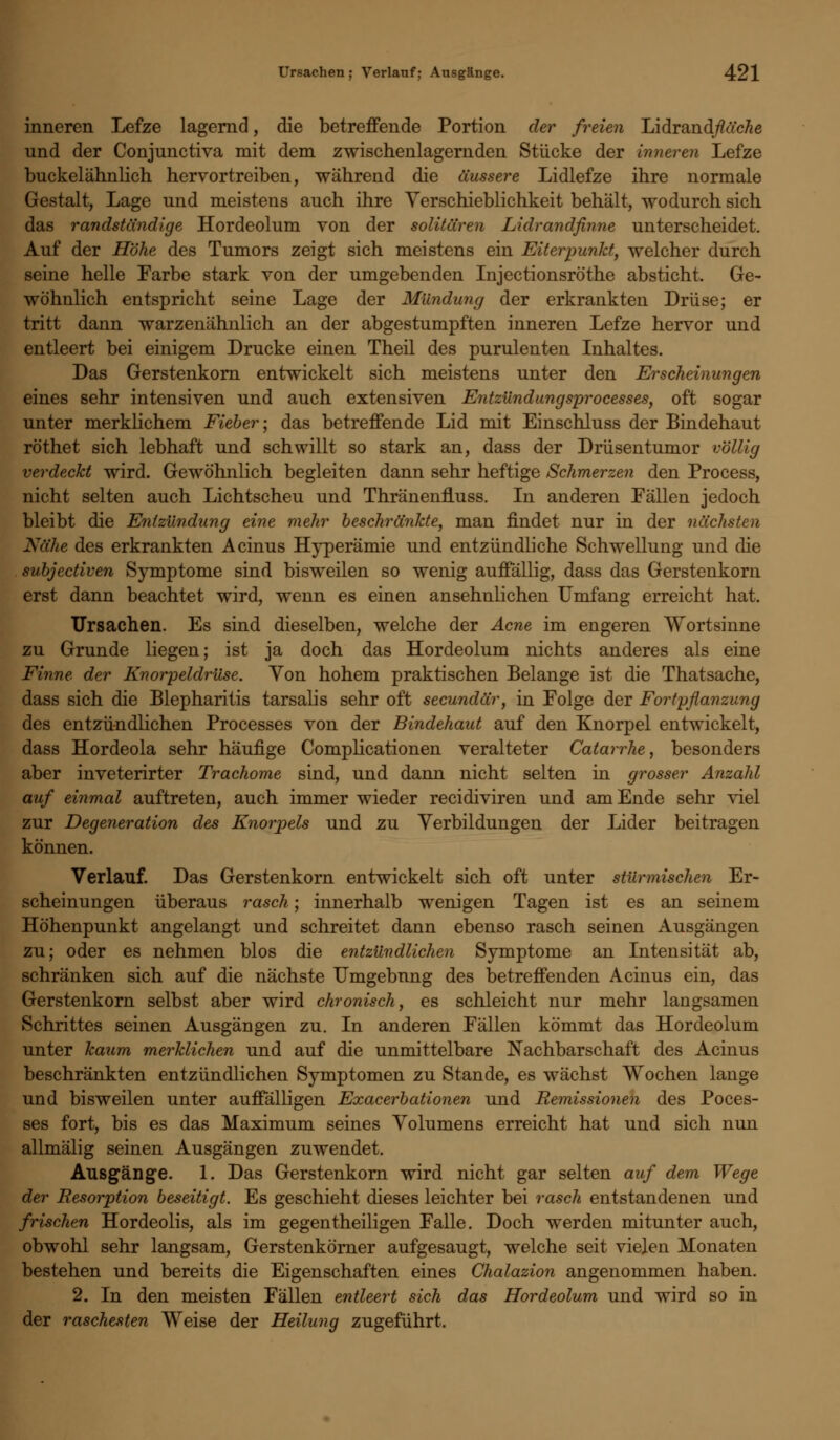 inneren Lefze lagernd, die betreffende Portion der freien Lidrand/?acÄe und der Conjunctiva mit dem zwischenlagernden Stücke der inneren Lefze buckelähnlich hervortreiben, während die äussere Lidlefze ihre normale Gestalt, Lage und meistens auch ihre Yerschieblichkeit behält, wodurch sich das randständige Hordeolum von der solitären Lidrandfinne unterscheidet. Auf der Höhe des Tumors zeigt sich meistens ein Eiterpunkt, welcher durch seine helle Farbe stark von der umgebenden Injectionsröthe absticht. Ge- wöhnlich entspricht seine Lage der Mündung der erkrankten Drüse; er tritt dann warzenähnlich an der abgestumpften inneren Lefze hervor und entleert bei einigem Drucke einen Theil des purulenten Inhaltes. Das Gerstenkorn entwickelt sich meistens unter den Erscheinungen eines sehr intensiven und auch extensiven Entzündungsprocesses, oft sogar unter merklichem Fieber; das betreffende Lid mit Einschluss der Bindehaut röthet sich lebhaft und schwillt so stark an, dass der Drüsentumor völlig verdeckt wird. Gewöhnlich begleiten dann sehr heftige Schmerzen den Process, nicht selten auch Lichtscheu und Thränenfluss. In anderen Fällen jedoch bleibt die Entzündung eine mehr beschränkte, man findet nur in der nächsten Nähe des erkrankten Acinus Hyperämie und entzündliche Schwellung und die subjectiven Symptome sind bisweilen so wenig auffällig, dass das Gerstenkorn erst dann beachtet wird, wenn es einen ansehnlichen Umfang erreicht hat. Ursachen. Es sind dieselben, welche der Acne im engeren Wortsinne zu Grunde liegen; ist ja doch das Hordeolum nichts anderes als eine Finne der Knorpeldrüse. Von hohem praktischen Belange ist die Thatsache, dass sich die Blepharitis tarsalis sehr oft secundär, in Folge der Fortpflanzung des entzündlichen Processes von der Bindehaut auf den Knorpel entwickelt, dass Hordeola sehr häufige Complicationen veralteter Catarrhe, besonders aber inveterirter Trachome sind, und dann nicht selten in grosser Anzahl auf einmal auftreten, auch immer wieder recidiviren und am Ende sehr viel zur Degeneration des Knorpels und zu Verbildungen der Lider beitragen können. Verlauf. Das Gerstenkorn entwickelt sich oft unter stürmischen Er- scheinungen überaus rasch; innerhalb wenigen Tagen ist es an seinem Höhenpunkt angelangt und schreitet dann ebenso rasch seinen Ausgängen zu; oder es nehmen blos die entzündlichen Symptome an Intensität ab, schränken sich auf die nächste Umgebung des betreffenden Acinus ein, das Gerstenkorn selbst aber wird chronisch, es schleicht nur mehr langsamen Schrittes seinen Ausgängen zu. In anderen Fällen kömmt das Hordeolum unter katim merklichen und auf die unmittelbare Nachbarschaft des Acinus beschränkten entzündlichen Symptomen zu Stande, es wächst Wochen lange und bisweilen unter auffälligen Exacerbationen und Remissionen des Poces- ses fort, bis es das Maximum seines Volumens erreicht hat und sich nun allmälig seinen Ausgängen zuwendet. Ausgänge. 1. Das Gerstenkorn wird nicht gar selten auf dem Wege der Resorption beseitigt. Es geschieht dieses leichter bei rasch entstandenen und frischen Hordeolis, als im gegenteiligen Falle. Doch werden mitunter auch, obwohl sehr langsam, Gerstenkörner aufgesaugt, welche seit vielen Monaten bestehen und bereits die Eigenschaften eines Chalazion angenommen haben. 2. In den meisten Fällen entleert sich das Hordeolum und wird so in der raschesten Weise der Heilung zugeführt.