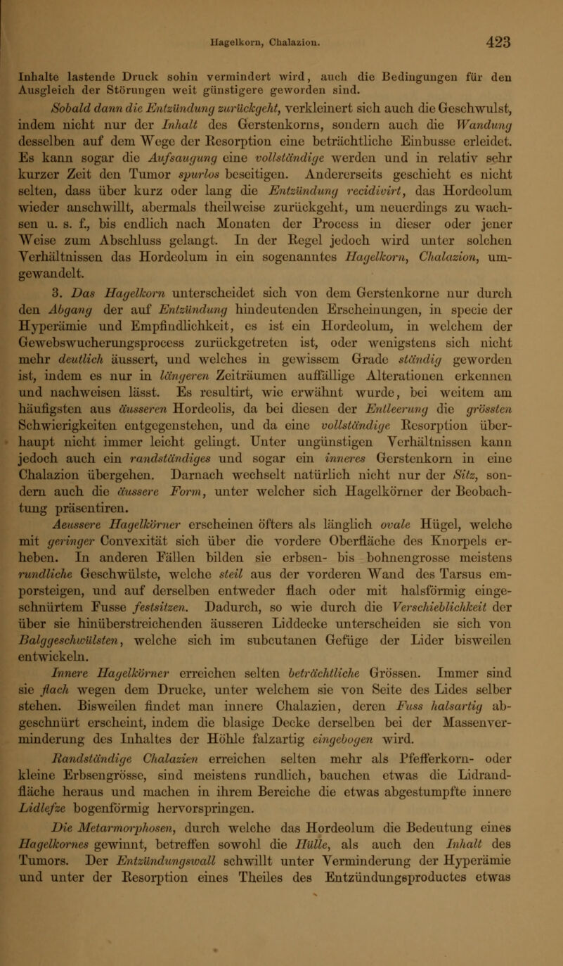 Inhalte lastende Druck sohin vermindert wird, auch die Bedingungen für den Ausgleich der Störungen weit günstigere geworden sind. Sobald dann die Entzündung zurückgeht, verkleinert sich auch die Geschwulst, indem nicht nur der Inhalt des Gerstenkorns, sondern auch die Wandung desselben auf dem Wege der Resorption eine beträchtliche Einbusse erleidet. Es kann sogar die Aufsaugung eine vollständige werden und in relativ sehr kurzer Zeit den Tumor spurlos beseitigen. Andererseits geschieht es nicht selten, dass über kurz oder lang die Entzündung reeidiuirt, das Hordeolum wieder anschwillt, abermals theilweise zurückgeht, um neuerdings zu wach- sen u. s. f., bis endlich nach Monaten der Proccss in dieser oder jener Weise zum Abschluss gelangt. In der Kegel jedoch wird unter solchen Verhältnissen das Hordeolum in ein sogenanntes Hagelkorn, Chalazion, um- gewandelt. 3. Das Hagelkorn unterscheidet sich von dem Gerstenkorne nur durch den Abgang der auf Entzündung hindeutenden Erscheinungen, in specie der Hyperämie und Empfindlichkeit, es ist ein Hordeolum, in welchem der Gewebswucherungsprocess zurückgetreten ist, oder wenigstens sich nicht mehr deutlich äussert, und welches in gewissem Grade ständig geworden ist, indem es nur in längeren Zeiträumen auffällige Alterationen erkennen und nachweisen lässt. Es rcsultirt, wie erwähnt wurde, bei weitem am häufigsten aus äusseren Hordeolis, da bei diesen der Entleerung die grössten Schwierigkeiten entgegenstehen, und da eine vollständige Resorption über- haupt nicht immer leicht gelingt. Unter ungünstigen Verhältnissen kann jedoch auch ein randständiges und sogar ein inneres Gerstenkorn in eine Chalazion übergehen. Darnach wechselt natürlich nicht nur der Sitz, son- dern auch die äussere Form, unter welcher sich Hagelkörner der Beobach- tung präsentiren. Aeussere Hagelkörner erscheinen öfters als länglich ovale Hügel, welche mit geringer Convexität sich über die vordere Oberfläche des Knorpels er- heben. In anderen Fällen bilden sie erbsen- bis bohnengrosse meistens rundliche Geschwülste, welche steil aus der vorderen Wand des Tarsus em- porsteigen, und auf derselben entweder flach oder mit halsförmig einge- schnürtem Fusse festsitzen. Dadurch, so wie durch die Verschieblichkeit der über sie hinüberstreichenden äusseren Liddecke unterscheiden sie sich von Balggeschwülsten, welche sich im subcutanen Gefüge der Lider bisweilen entwickeln. Innere Hagelkörner erreichen selten beträchtliche Grössen. Immer sind sie flach wegen dem Drucke, unter welchem sie von Seite des Lides selber stehen. Bisweilen findet man innere Chalazien, deren Fuss halsartig ab- geschnürt erscheint, indem die blasige Decke derselben bei der Massenver- minderung des Inhaltes der Höhle falzartig eingebogen wird. Randständige Chalazien erreichen selten mehr als Pfefferkorn- oder kleine Erbsengrösse, sind meistens rundlich, bauchen etwas die Lidrand- fläche heraus und machen in ihrem Bereiche die etwas abgestumpfte innere Lidlefze bogenförmig hervorspringen. Die Metarmorphosen, durch welche das Hordeolum die Bedeutung eines Hagelkornes gewinnt, betreffen sowohl die Hülle, als auch den Inhalt des Tumors. Der Entzündungswall schwillt unter Verminderung der Hyperämie und unter der Resorption eines Theiles des Entzündungsproductes etwas