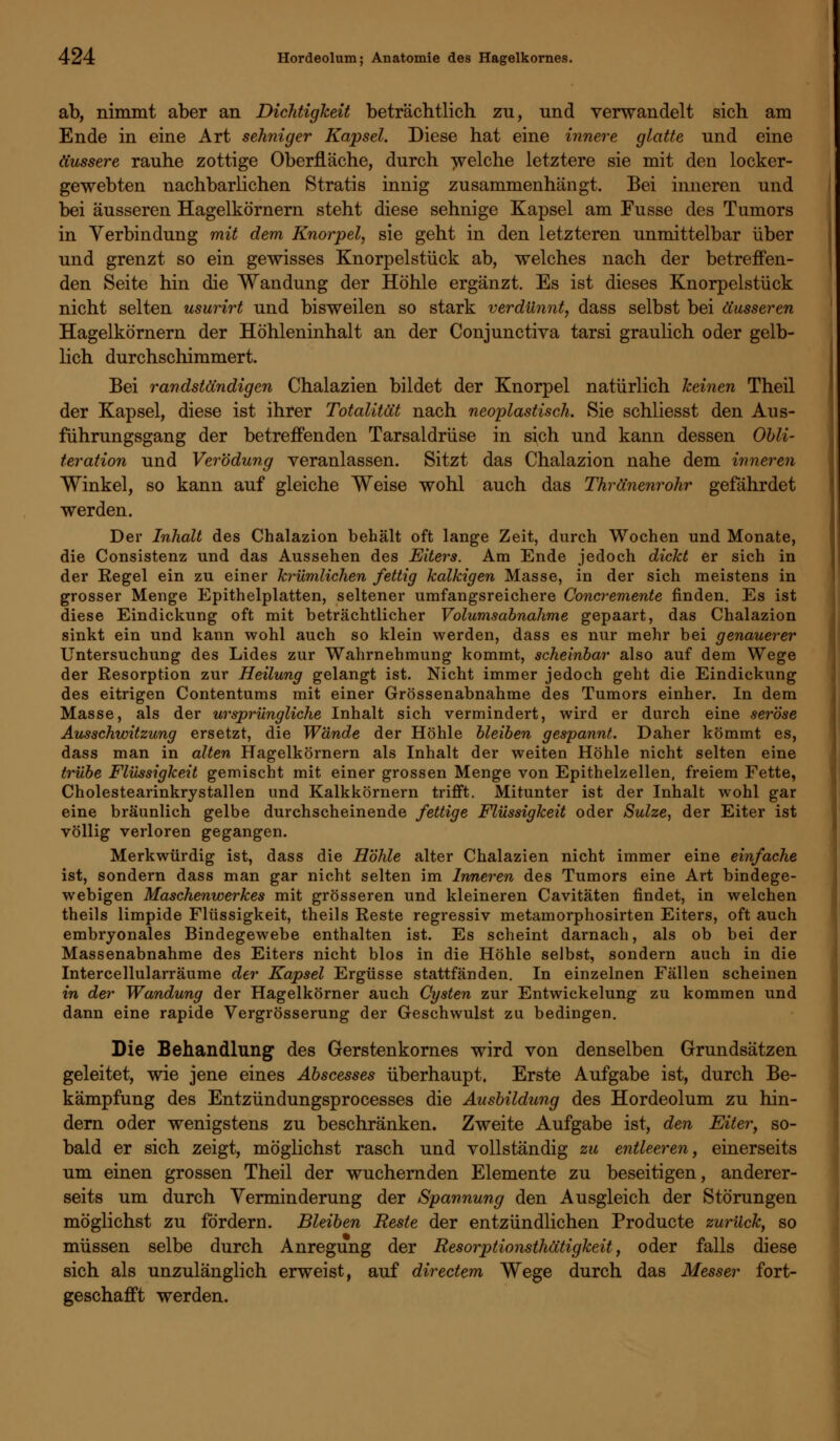 ab, nimmt aber an Dichtigkeit beträchtlich zu, und verwandelt sich am Ende in eine Art sehniger Kapsel. Diese hat eine innere glatte und eine äussere rauhe zottige Oberfläche, durch -welche letztere sie mit den locker- gewebten nachbarlichen Stratis innig zusammenhängt. Bei inneren und bei äusseren Hagelkörnern steht diese sehnige Kapsel am Fusse des Tumors in Verbindung mit dem Knorpel, sie geht in den letzteren unmittelbar über und grenzt so ein gewisses Knorpelstück ab, welches nach der betreffen- den Seite hin die Wandung der Höhle ergänzt. Es ist dieses Knorpelstück nicht selten usurirt und bisweilen so stark verdünnt, dass selbst bei äusseren Hagelkörnern der Höhleninhalt an der Conjunctiva tarsi graulich oder gelb- lich durchschimmert. Bei randständigen Chalazien bildet der Knorpel natürlich keinen Theil der Kapsel, diese ist ihrer Totalität nach neoplastisch. Sie schliesst den Aus- führungsgang der betreffenden Tarsaldrüse in sich und kann dessen Obli- teration und Verödung veranlassen. Sitzt das Chalazion nahe dem inneren Winkel, so kann auf gleiche Weise wohl auch das Thränenrohr gefährdet werden. Der Inhalt des Chalazion behält oft lange Zeit, durch Wochen und Monate, die Consistenz und das Aussehen des Eiters. Am Ende jedoch dickt er sich in der Regel ein zu einer krümlichen fettig kalkigen Masse, in der sich meistens in grosser Menge Epithelplatten, seltener umfangsreichere Concremente finden. Es ist diese Eindickung oft mit beträchtlicher Volumsabnahme gepaart, das Chalazion sinkt ein und kann wohl auch so klein werden, dass es nur mehr bei genauerer Untersuchung des Lides zur Wahrnehmung kommt, scheinbar also auf dem Wege der Resorption zur Heilung gelangt ist. Nicht immer jedoch geht die Eindickung des eitrigen Contentums mit einer Grössenabnahme des Tumors einher. In dem Masse, als der ursprüngliche Inhalt sich vermindert, wird er durch eine seröse Ausschwitzung ersetzt, die Wände der Höhle bleiben gespannt. Daher kömmt es, dass man in alten Hagelkörnern als Inhalt der weiten Höhle nicht selten eine trübe Flüssigkeit gemischt mit einer grossen Menge von Epithelzellen, freiem Fette, Cholestearinkrystallen und Kalkkörnern trifft. Mitunter ist der Inhalt wohl gar eine bräunlich gelbe durchscheinende fettige Flüssigkeit oder Sülze, der Eiter ist völlig verloren gegangen. Merkwürdig ist, dass die Höhle alter Chalazien nicht immer eine einfache ist, sondern dass man gar nicht selten im Inneren des Tumors eine Art bindege- webigen Maschenwerkes mit grösseren und kleineren Cavitäten findet, in welchen theils limpide Flüssigkeit, theils Reste regressiv metamorphosirten Eiters, oft auch embryonales Bindegewebe enthalten ist. Es scheint darnach, als ob bei der Massenabnahme des Eiters nicht blos in die Höhle selbst, sondern auch in die Intercellularräume der Kapsel Ergüsse stattfänden. In einzelnen Fällen scheinen in der Wandung der Hagelkörner auch Cysten zur Entwickelung zu kommen und dann eine rapide Vergrösserung der Geschwulst zu bedingen. Die Behandlung des Gerstenkornes wird von denselben Grundsätzen geleitet, wie jene eines Abscesses überhaupt. Erste Aufgabe ist, durch Be- kämpfung des Entzündungsprocesses die Ausbildung des Hordeolum zu hin- dern oder wenigstens zu beschränken. Zweite Aufgabe ist, den Eiter, so- bald er sich zeigt, möglichst rasch und vollständig zu entleeren, einerseits um einen grossen Theil der wuchernden Elemente zu beseitigen, anderer- seits um durch Verminderung der Spannung den Ausgleich der Störungen möglichst zu fördern. Bleiben Reste der entzündlichen Producte zurück, so müssen selbe durch Anregung der Resorptionsthätigkeit, oder falls diese sich als unzulänglich erweist, auf directem Wege durch das Messer fort- geschafft werden.