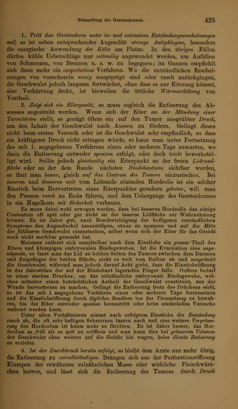 1. Tritt das Gerstenkorn unter in- und extensiven Entzündungserscheinungen auf, so ist neben entsprechender Augendiät strenge Antiphlogose, besonders die energische Anwendung der Kälte am Platze. In den übrigen Fällen dürfen kühle Ueberschläge nur zeitweilig angewendet werden, um Anfällen von Schmerzen, von Brennen u. s. w. zu begegnen; im Ganzen empfiehlt sich dann mehr ein exspectatives Verfahren. Wo die entzündlichen Erschei- nungen von vorneherein wenig ausgeprägt sind oder rasch zurückgingen, die Geschwulst jedoch langsam fortwächst, ohne dass es zur Eiterung kömmt, also Verhärtung droht, ist bisweilen die örtliche Wärmeerhöhung von Yortheil. 2. Zeigt sich ein Eiterpunkt, so muss sogleich die Entleerung des Ab- scesses angestrebt werden. Wenn sich der Eiter an der Mündung einer Tarsaldrüse stellt, so genügt öfters ein auf den Tumor ausgeübter Druck, um den Inhalt der Geschwulst nach Aussen zu fördern. Gelingt dieses nicht beim ersten Versuch oder ist die Geschwulst sehr empfindlich, so dass ein kräftigerer Druck nicht ertragen würde, so kann man unter Fortsetzung des sub 1. angegebenen Verfahrens einen oder mehrere Tage zuwarten, wo dann die Entleerung entweder spontan erfolgt, oder doch leicht bewerkstel- ligt wird. Sollte jedoch gleichzeitig ein Eiterpunkt an der freien Lidrand- fläche oder an der dem Rande nächsten Bindehautzone sichtbar werden, so thut man besser, gleich auf das Centrum des Tumors einzustechen. Bei inneren und äusseren weit vom Lidrande sitzenden Hordeolis ist ein solcher Einstich beim Hervortreten eines Eiterpunktes geradezu geboten, will man den Process rasch zu Ende führen, und dem Uebergange des Gerstenkornes in ein Hagelkorn mit Sicherheit vorbauen. Es muss dabei wohl erwogen werden, dass bei äusseren Hordeolis das eitrige Contentum oft spät oder gar nicht an der inneren Lidfläche zur Wahrnehmung kömmt. Es ist daher gut, nach Beschwichtigung der heftigsten entzündlichen Symptome den Augendeckel umzustülpen, etwas zu spannen und auf die Mitte der fühlbaren Geschwulst einzustechen, selbst wenn sich der Eiter für das Gesicht noch nicht merkbar gemacht hat. Meistens entleert sich unmittelbar nach dem Einstiche ein grosser Theil des Eiters und klumpigen embryonalen Bindegewebes. Ist die Evacuation eine unge- nügende, so fasst man das Lid zu beiden Seiten des Tumors zwischen dem Daumen und Zeigefinger der beiden Hände, zieht es weit vom Bulbus ab und comprimirt die Geschwulst, während man jedoch darauf Acht giebt, dass die Einstichsöffnung in das Interstitium der auf der Bindehaut lagernden Finger falle. Oefters bedarf es eines starken Druckes, um das sulzähnliche embryonale Bindegewebe, wel- ches mitunter einen beträchtlichen Antheil der Geschwulst constituirt, aus der Wunde hervortreten zu machen. Gelingt die Entleerung trotz des Drückens nicht, so ist das sub 1 angegebene Verfahren einen oder mehrere Tage fortzusetzen und die Einstichsöffnung durch tägliches Sondiren vor der Verwachsung zu bewah- ren, bis der Eiter entweder spontan heraustritt oder beim wiederholten Versuche entleert werden kann. Unter allen Verhältnissen nimmt nach erfolgtem Einstiche die Entzündung rasch ab, die oft sehr heftigen Schmerzen lassen nach und eine weitere Vergrösse- rung des Hordeolum ist kaum mehr zu fürchten. Es ist daher besser, das Hor- deolum zu früh als zu spät zu eröffnen und man kann dies bei grösserem Volumen der Geschwulst ohne weiters auf die Gefahr hin wagen, keine directe Entleemng zu erzielen. 3. Ist der Durchbruch bereits erfolgt, so bleibt dem Arzte nur mehr übrig, die Entleerung zu vervollständigen. Drängen sich aus der Perforationsöffnung Klumpen der erwähnten sulzähnlichen Masse oder wirkliche Fleischwärz- chen hervor, und lässt sich die Entleerung des Tumors durch Druck