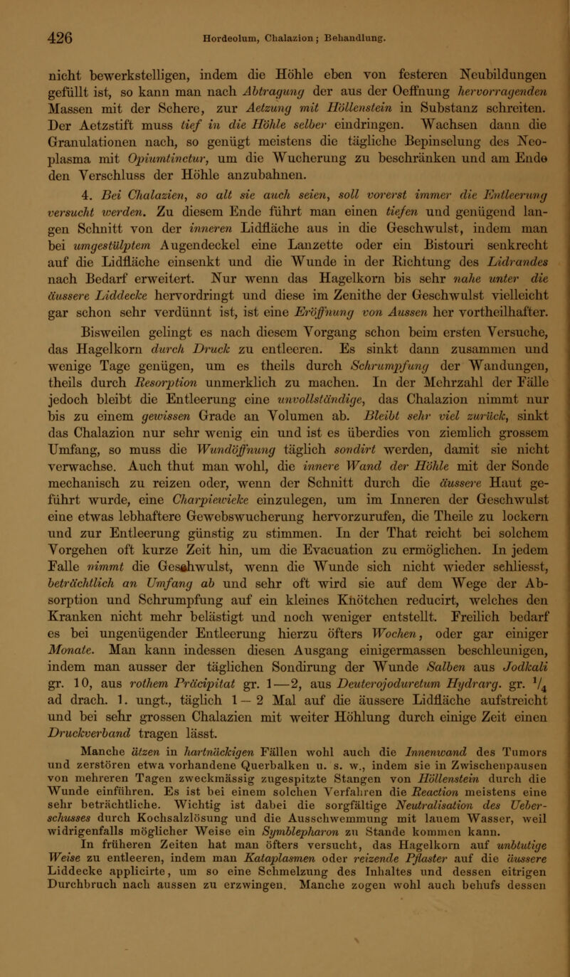 nicht bewerkstelligen, indem die Höhle eben von festeren Neubildungen gefüllt ist, so kann man nach Abtragung der aus der Oeffnung hervorragenden Massen mit der Schere, zur Aetzung mit Höllenstein in Substanz schreiten. Der Aetzstift muss tief in die Höhle selber eindringen. Wachsen dann die Granulationen nach, so genügt meistens die tägliche Bepinselung des Neo- plasma mit Opiumtinctur, um die Wucherung zu beschränken und am Ende den Verschluss der Höhle anzubahnen. 4. Bei Chalazien, so alt sie auch seien, soll vorerst immer die Entleerung versucht werden. Zu diesem Ende führt man einen tiefen und genügend lan- gen Schnitt von der inneren Lidfläche aus in die Geschwulst, indem man bei umgestülptem Augendeckel eine Lanzette oder ein Bistouri senkrecht auf die LidfLäche einsenkt und die Wunde in der Richtung des Lidrandes nach Bedarf erweitert. Nur wenn das Hagelkorn bis sehr nahe unter die äussere Liddecke hervordringt und diese im Zenithe der Geschwulst vielleicht gar schon sehr verdünnt ist, ist eine Eröffnung von Aussen her vortheilhafter. Bisweilen gelingt es nach diesem Vorgang schon beim ersten Versuche, das Hagelkorn durch Druck zu entleeren. Es sinkt dann zusammen und wenige Tage genügen, um es theils durch Schrumpfung der Wandungen, theils durch Resorption unmerklich zu machen. In der Mehrzahl der Fälle jedoch bleibt die Entleerung eine unvollständige, das Chalazion nimmt nur bis zu einem gewissen Grade an Volumen ab. Bleibt sehr viel zurück, sinkt das Chalazion nur sehr wenig ein und ist es überdies von ziemlich grossem Umfang, so muss die Wundöffnung täglich sondirt werden, damit sie nicht verwachse. Auch thut man wohl, die innere Wand der Höhle mit der Sonde mechanisch zu reizen oder, wenn der Schnitt durch die äussere Haut ge- führt wurde, eine Charpiewieke einzulegen, um im Inneren der Geschwulst eine etwas lebhaftere Gewebswucherung hervorzurufen, die Theile zu lockern und zur Entleerung günstig zu stimmen. In der That reicht bei solchem Vorgehen oft kurze Zeit hin, um die Evacuation zu ermöglichen. In jedem Falle nimmt die Geschwulst, wenn die Wunde sich nicht wieder schliesst, beträchtlich an Umfang ab und sehr oft wird sie auf dem Wege der Ab- sorption und Schrumpfung auf ein kleines Knötchen reducirt, welches den Kranken nicht mehr belästigt und noch weniger entstellt. Freilich bedarf es bei ungenügender Entleerung hierzu öfters Wochen, oder gar einiger Monate. Man kann indessen diesen Ausgang einigermassen beschleunigen, indem man ausser der täglichen Sondirung der Wunde Salben aus Jodkali gr. 10, aus rothem Präcipitat gr. 1—2, aus Deuterojoduretum Hydrarg. gr. V4 ad drach. 1. ungt., täglich 1—2 Mal auf die äussere Lidfläche aufstreicht und bei sehr grossen Chalazien mit weiter Höhlung durch einige Zeit einen Druckverband tragen lässt. Manche ätzen in hartnäckigen Fällen wohl auch die Innenwand des Tumors und zerstören etwa vorhandene Querbalken u. s. w., indem sie in Zwischenpausen von mehreren Tagen zweckmässig zugespitzte Stangen von Höllenstein durch die Wunde einführen. Es ist bei einem solchen Verfahren die Reaction meistens eine sehr beträchtliche. Wichtig ist dabei die sorgfältige Neutralisation des Ueber- schusses durch Kochsalzlösung und die Ausschwemmung mit lauem Wasser, weil widrigenfalls möglicher Weise ein Symblepharon zu Stande kommen kann. In früheren Zeiten hat man öfters versucht, das Hagelkorn auf unblutige Weise zu entleeren, indem man Kataplasmen oder reizende Pflaster auf die äussere Liddecke applicirte, um so eine Schmelzung des Inhaltes und dessen eitrigen Durchbruch nach aussen zu erzwingen. Manche zogen wohl auch behufs dessen