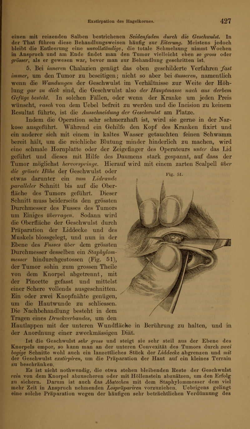 einen mit reizenden Salben bestrichenen Seidenfaden durch die Geschwulst. In der That führen diese Behandlungsweisen häufig zur Eiterung. Meistens jedoch bleibt die Entleerung eine unvollständige, die totale Schmelzung nimmt Wochen in Anspruch und am Ende findet man den Tumor vielleicht eben so gross oder grösser, als er gewesen war, bevor man zur Behandlung geschritten ist. 5. Bei inneren Chalazien genügt das oben geschilderte Verfahren fast immer, um den Tumor zu beseitigen; nicht so aber bei äusseren, namentlich wenn die Wandungen der Geschwulst im Verhältnisse zur Weite der Höh- lung gar zu dick sind, die Geschwulst also der Hauptmasse nach aus derbem Gefüge besteht. In solchen Fällen, oder wenn der Kranke um jeden Preis wünscht, rasch von dem Uebel befreit zu werden und die Incision zu keinem Resultat führte, ist die Ausschneidung der Geschioulst am Platze. Indem die Operation sehr schmerzhaft ist, wird sie gerne in der Nar- kose ausgeführt. Während ein Gehilfe den Kopf des Kranken fixirt und ein anderer sich mit einem in kaltes Wasser getauchten feinen Schwamm bereit hält, um die reichliche Blutung minder hinderlich zu machen, wird eine schmale Hornplatte oder der Zeigefinger des Operateurs unter das Lid geführt und dieses mit Hilfe des Daumens stark gespannt, auf dass der Tumor möglichst hervorspringe. Hierauf wird mit einem zarten Scalpell über die (jrösste Höhe der Geschwulst oder etwas darunter ein zum Lidrande paralleler Schnitt bis auf die Ober- fläche des Tumors geführt. Dieser Schnitt muss beiderseits den grössten Durchmesser des Fusses des Tumors um Einiges überragen. Sodann wird die Oberfläche der Geschwulst durch Präparation der Liddecke und des Muskels blossgelegt, und nun in der Ebene des Fusses über dem grössten Durchmesser desselben ein Staphylom- messer hindurchgestossen (Fig. 51), der Tumor sohin zum grossen Theile von dem Knorpel abgetrennt, mit der Pincette gefasst und mittelst einer Schere vollends ausgeschnitten. Ein oder zwei Knopfnähte genügen, um die Hautwunde zu schliessen. Die Nachbehandlung besteht in dem Tragen eines Druckverbandes, um den Hautlappen mit der unteren Wundfläche in Berührung zu halten, und in der Anordnung einer zweckmässigen Diät. Ist die Geschwulst sehr gross und steigt sie sehr steil aus der Ebene des Knorpels empor, so kann man an der unteren Convexität des Tumors durch zwei bogige Schnitte wohl auch ein lanzettliches Stück der Liddecke abgrenzen und mit der Geschwulst exstirpiren, um die Präparation der Haut auf ein kleines Terrain zu beschränken. Es ist nicht nothwendig, die etwa stehen bleibenden Reste der Geschwulst rein von dem Knorpel abzuscheren oder mit Höllenstein abzuätzen, um den Erfolg zu sichern. Darum ist auch das Abstechen mit dem Staphylommesser dem viel mehr Zeit in Anspruch nehmenden Lospr'dpariren vorzuziehen. Uebrigens gelingt eine solche Präparation wegen der häufigen sehr beträchtlichen Verdünnung des T~M