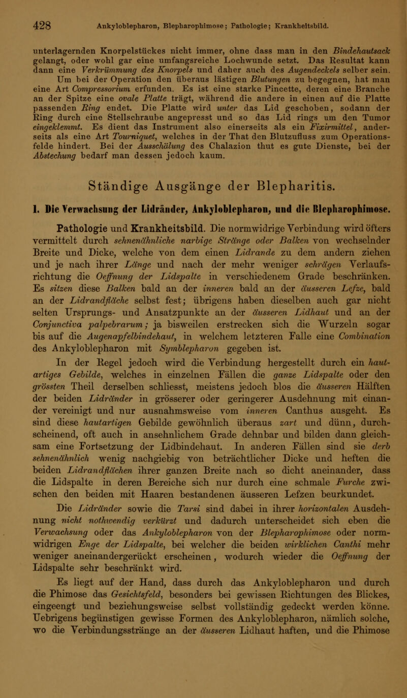 imterlagernden Knorpelstückes nicht immer, ohne dass man in den Bindehautsack gelangt, oder wohl gar eine umfangsreiche Lochwunde setzt. Das Resultat kann dann eine Verkrümmung des Knorpels und daher auch des Augendeckels selber sein. Um bei der Operation den überaus lästigen Blutungen zu begegnen, hat man eine Art Compressorium erfunden. Es ist eine starke Pincette, deren eine Branche an der Spitze eine ovale Platte trägt, während die andere in einen auf die Platte passenden Ring endet. Die Platte wird unter das Lid geschoben, sodann der Ring durch eine Stellschraube angepresst und so das Lid rings um den Tumor eingeklemmt. Es dient das Instrument also einerseits als ein Fixirmittel, ander- seits als eine Art Tourniquet, welches in der That den Blutzufluss zum Operations- felde hindert. Bei der Ausschälung des Chalazion thut es gute Dienste, bei der Abstechung bedarf man dessen jedoch kaum. Ständige Ausgänge der Blepharitis. 1. Die Verwachsung der Lidränder, Ankyloblepharon, und die Blepharophimose. Pathologie und Krankheitsbild. Die normwidrige Verbindung wird öfters vermittelt durch sehnenähnliche narbige Stränge oder Balken von wechselnder Breite und Dicke, welche von dem einen Lidrande zu dem andern ziehen und je nach ihrer Länge und nach der mehr weniger schrägen Verlaufs- richtung die Oeffnung der L,idspalte in verschiedenem Grade beschränken. Es sitzen diese Balken bald an der inneren bald an der äusseren Lefze, bald an der Lidrandfläche selbst fest; übrigens haben dieselben auch gar nicht selten Ursprungs- und Ansatzpunkte an der äusseren Lidhaut und an der Conjunctiva palpebrarum; ja bisweilen erstrecken sich die Wurzeln sogar bis auf die Augenapfelbindehaut, in welchem letzteren Falle eine Combination des Ankyloblepharon mit Symblepharon gegeben ist. In der Eegel jedoch wird die Verbindung hergestellt durch ein haut- artiges Gebilde, welches in einzelnen Fällen die ganze Lidspalte oder den grössten Theil derselben schliesst, meistens jedoch blos die äusseren Hälften der beiden Lidränder in grösserer oder geringerer Ausdehnung mit einan- der vereinigt und nur ausnahmsweise vom inneren Canthus ausgeht. Es sind diese hautartigen Gebilde gewöhnlich überaus zart und dünn, durch- scheinend, oft auch in ansehnlichem Grade dehnbar und bilden dann gleich- sam eine Fortsetzung der Lidbindehaut. In anderen Fällen sind sie derb sehnenähnlich wenig nachgiebig von beträchtlicher Dicke und heften die beiden Lidrandflächen ihrer ganzen Breite nach so dicht aneinander, dass die Lidspalte in deren Bereiche sich nur durch eine schmale Furche zwi- schen den beiden mit Haaren bestandenen äusseren Lefzen beurkundet. Die Lidränder sowie die Tarsi sind dabei in ihrer horizontalen Ausdeh- nung nicht nothwendig verkürzt und dadurch unterscheidet sich eben die Verwachsung oder das Ankyloblepharon von der Blepharophimose oder norm- widrigen Enge der Lidspalte, bei welcher die beiden wirklichen Canthi mehr weniger aneinandergerückt erscheinen, wodurch wieder die Oeffnung der Lidspalte sehr beschränkt wird. Es liegt auf der Hand, dass durch das Ankyloblepharon und durch die Phimose das Gesichtsfeld, besonders bei gewissen Kichtungen des Blickes, eingeengt und beziehungsweise selbst vollständig gedeckt werden könne. Uebrigens begünstigen gewisse Formen des Ankyloblepharon, nämlich solche, wo die Verbindungsstränge an der äusseren Lidhaut haften, und die Phimose
