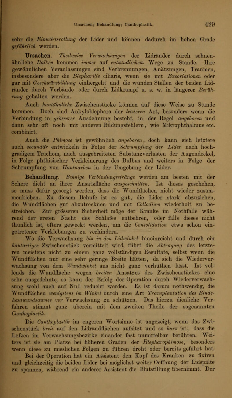 sehr die Einwärtsr-ollung der Lider und können dadurch im hohen Grade gefährlich werden. Ursachen. Theilweise Verwachsungen der Lidränder durch sehnen- ähnliche Balken kommen immer auf entzündlichem Wege zu Stande. Ihre gewöhnlichen Veranlassungen sind Verbrennungen, Anätzungen, Traumen, insbesondere aber die Blepharitis ciliaris, wenn sie mit Excoriationen oder gar mit Geschwürsbildung einhergeht und die wunden Stellen der beiden Lid- ränder durch Verbände oder durch Lidkrampf u. s. w. in längerer Berüh- rung gehalten werden. Auch hautähnliche Zwischenstücke können auf diese Weise zu Stande kommen. Doch sind Ankyloblephara der letzteren Art, besonders wenn die Verbindung in grösserer Ausdehnung besteht, in der Regel angeboren und dann sehr oft noch mit anderen Bildungsfehlern, wie Mikrophthalmus etc. combinirt. Auch die Phimose ist gewöhnlich angeboren, doch kann sich letztere auch secundär entwickeln in Folge der Schrumpfung der Lider nach hoch- gradigem Trachom, nach ausgebreiteten Substanzverlusten der Augendeckel, in Folge phthisischer Verkleinerung des Bulbus und weiters in Folge der Schrumpfung von Hautnarben in der Umgebung der Lider. Behandlung. Sehnige Verbindungsstränge werden am besten mit der Schere dicht an ihrer Ansatznäche ausgeschnitten. Ist dieses geschehen, so muss dafür gesorgt werden, dass die Wundflächen nicht wieder zusam- menkleben. Zu diesem Behufe ist es gut, die Lider stark abzuziehen, die Wundnächen gut abzutrocknen und mit Collodium wiederholt zu be- streichen. Zur grösseren Sicherheit möge der Kranke im Nothfalle wäh- rend der ersten Nacht des Schlafes entbehren, oder falls dieses nicht thunlich ist, öfters geweckt werden, um die Consolidation etwa schon ein- getretener Verklebungen zu verhindern. Wo die Verwachsung bis in den Lidwinkel hineinreicht und durch ein hautartiges Zwischenstück vermittelt wird, führt die Abtragung des letzte- ren meistens nicht zu einem ganz vollständigen Resultate, selbst wenn die Wundnächen nur eine sehr geringe Breite hätten, da sich die Wiederver- wachsung von dem Wundwinkel aus nicht ganz verhüthen lässt. Ist vol- lends die Wundfläche wegen breiten Ansatzes des Zwischenstückes eine sehr ausgedehnte, so kann der Erfolg der Operation durch Wiederverwach- sung wohl auch auf Null reducirt werden. Es ist darum nothwendig, die Wundnächen wenigstens im Winkel durch eine Art Transplantation des Binde- hautwundsaumes vor Verwachsung zu schützen. Das hierzu dienliche Ver- fahren stimmt ganz überein mit dem zweiten Theile der sogenannten Canthoplastik. Die Canthoplastik im engeren Wortsinne ist angezeigt, wenn das Zwi- schenstück breit auf den Lidrandflächen aufsitzt und so kurz ist, dass die Lefzen im Verwachsungsbezirke einander fast unmittelbar berühren. Wei- ters ist sie am Platze bei höheren Graden der Blepharophimose, besonders wenn diese zu misslichen Folgen zu führen droht oder bereits geführt hat. Bei der Operation hat ein Assistent den Kopf des Kranken zu fixiren und gleichzeitig die beiden Lider bei möglichst weiter Oeffnung der Lidspalte zu spannen, während ein anderer Assistent die Blutstillung übernimmt. Der