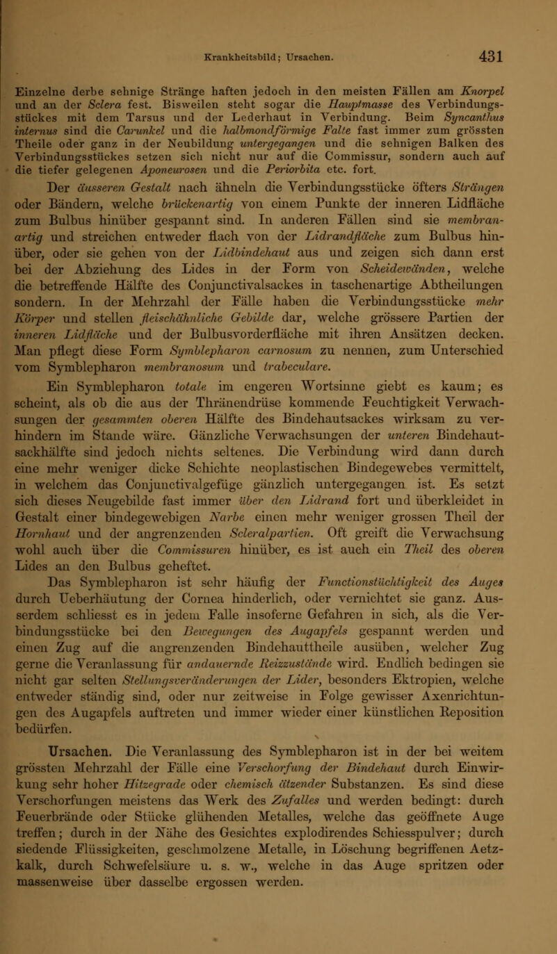 Einzelne derbe sehnige Stränge haften jedoch in den meisten Fällen am Knorpel und an der Sclera fest. Bisweilen steht sogar die Hauptmasse des Verbindungs- stückes mit dem Tarsus und der Lederhaut in Verbindung. Beim Syncanthus internus sind die Carunkel und die halbmondförmige Falte fast immer zum grössten Theile oder ganz in der Neubildung untergegangen und die sehnigen Balken des Verbindungsstückes setzen sich nicht nur auf die Commissur, sondern auch auf die tiefer gelegenen Aponeurosen und die Periorbita etc. fort. Der äusserem Gestalt nach ähneln die Verbindungsstücke öfters Strängen oder Bändern, welche brückenartig von einem Punkte der inneren Lidfläche zum Bulbus hinüber gespannt sind. In anderen Fällen sind sie membran- artig und streichen entweder flach von der Lidrandfläche zum Bulbus hin- über, oder sie gehen von der Lidbindehaut aus und zeigen sich dann erst bei der Abziehung des Lides in der Form von Scheidewänden, welche die betreffende Hälfte des Conjunctivalsackes in taschenartige Abtheilungen sondern. In der Mehrzahl der Fälle haben die Verbindungsstücke mehr Körper und stellen fleischähnliche Gebilde dar, welche grössere Partien der inneren Lidfläche und der Bulbusvorderfläche mit ihren Ansätzen decken. Man pflegt diese Form Symblepharon carnosum zu nennen, zum Unterschied vom Symblepharon membranosum und trabeculare. Ein Symblepharon totale im engeren Wortsinne giebt es kaum; es scheint, als ob die aus der Thränendrüse kommende Feuchtigkeit Verwach- sungen der gesummten oberen Hälfte des Bindehautsackes wirksam zu ver- hindern im Stande wäre. Gänzliche Verwachsungen der unteren Bindehaut- sackhälfte sind jedoch nichts seltenes. Die Verbindung wird dann durch eine mehr weniger dicke Schichte neoplastischen Bindegewebes vermittelt, in welchem das Conjunctivalgefüge gänzlich untergegangen ist. Es setzt sich dieses jSTeugebilde fast immer über den Lidrand fort und überkleidet in Gestalt einer bindegewebigen Narbe einen mehr weniger grossen Theil der Hornhaut und der angrenzenden Scleralpartien. Oft greift die Verwachsung wohl auch über die Commissuren hinüber, es ist auch ein TJieil des oberen Lides an den Bulbus geheftet. Das Symblepharon ist sehr häufig der Functionst'ächtigheit des Auges durch Ueberhäutung der Cornea hinderlich, oder vernichtet sie ganz. Aus- serdem schliesst es in jedem Falle insoferne Gefahren in sich, als die Ver- bindungsstücke bei den Bewegungen des Augapfels gespannt werden und einen Zug auf die angrenzenden Bindehauttheile ausüben, welcher Zug gerne die Veranlassung für andauernde Reizzustände wird. Endlich bedingen sie nicht gar selten Stellungsveränderungen der Lider, besonders Ektropien, welche entweder ständig sind, oder nur zeitweise in Folge gewisser Axenrichtun- gen des Augapfels auftreten und immer wieder einer künstlichen Reposition bedürfen. Ursachen. Die Veranlassung des Symblepharon ist in der bei weitem grössten Mehrzahl der Fälle eine Verschorfung der Bindehaut durch Einwir- kung sehr hoher Hitzegrade oder chemisch ätzender Substanzen. Es sind diese Verschorfungen meistens das Werk des Zufalles und werden bedingt: durch Feuerbrände oder Stücke glühenden Metalles, welche das geöffnete Auge treffen; durch in der Nähe des Gesichtes explodirendes Schiesspulver; durch siedende Flüssigkeiten, geschmolzene Metalle, in Löschung begriffenen Aetz- kalk, durch Schwefelsäure u. s. w., welche in das Auge spritzen oder massenweise über dasselbe ergossen werden.