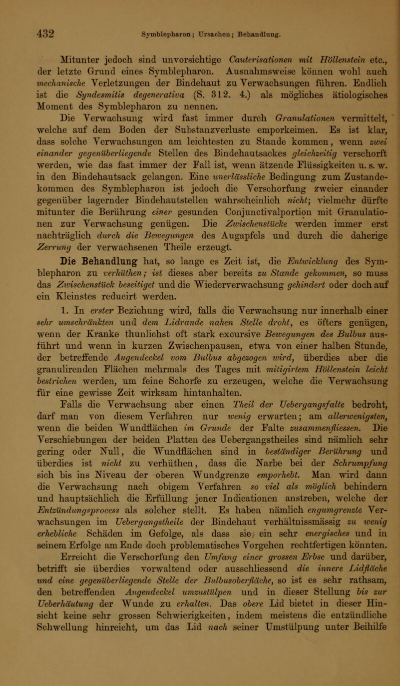 Mitunter jedoch sind unvorsichtige Cauterisationen mit Höllenstein etc., der letzte Grund eines Symblepharon. Ausnahmsweise können wohl auch mechanische Verletzungen der Bindehaut zu Verwachsungen fuhren. Endlich ist die Syndesmitis degenerativa (S. 312. 4.) als mögliches ätiologisches Moment des Symblepharon zu nennen. Die Verwachsung wird fast immer durch Granulationen vermittelt, welche auf dem Boden der Substanzverluste emporkeimen. Es ist klar, dass solche Verwachsungen am leichtesten zu Stande kommen, wenn zwei einander gegenüberliegende Stellen des Bindehautsackes gleichzeitig verschorft werden, wie das fast immer der Fall ist, wenn ätzende Flüssigkeiten u. s. w. in den Bindehautsack gelangen. Eine unerlässliche Bedingung zum Zustande- kommen des Symblepharon ist jedoch die Verschorfung zweier einander gegenüber lagernder Bindehautstellen wahrscheinlich nicht; vielmehr dürfte mitunter die Berührung einer gesunden Conjunctivalportion mit Granulatio- nen zur Verwachsung genügen. Die Zwischenstücke werden immer erst nachträglich durch die Bewegungen des Augapfels und durch die daherige Zerrung der verwachsenen Theile erzeugt. Die Behandlung hat, so lange es Zeit ist, die Entwicklung des Sym- blepharon zu verhüthen; ist dieses aber bereits zu Stande gekommen, so muss das Zwischenstück beseitiget und die Wiederverwachsung gehindert oder doch auf ein Kleinstes reducirt werden. 1. In erster Beziehung wird, falls die Verwachsung nur innerhalb einer sehr umschränkten und dem Lidrande nahen Stelle droht, es öfters genügen, wenn der Kranke thunlichst oft stark excursive Bewegungen des Bulbus aus- führt und wenn in kurzen Zwischenpausen, etwa von einer halben Stunde, der betreffende Augendeckel vom Bulbus abgezogen wird, überdies aber die granulirenden Flächen mehrmals des Tages mit mitigirlem Höllenstein leicht bestrichen werden, um feine Schorfe zu erzeugen, welche die Verwachsung für eine gewisse Zeit wirksam hintanhalten. Falls die Verwachsung aber einen Theil der Uebergangsfalte bedroht, darf man von diesem Verfahren nur wenig erwarten; am allerwenigsten, wenn die beiden Wundflächen im Grunde der Falte zusammenfliessen. Die Verschiebungen der beiden Platten des Uebergangstheiles sind nämlich sehr gering oder Null, die Wundflächen sind in beständiger Berührung und überdies ist nicht zu verhüthen, dass die Narbe bei der Schrumpfung sich bis ins Niveau der oberen Wundgrenze emporhebt. Man wird dann die Verwachsung nach obigem Verfahren so viel als möglich behindern und hauptsächlich die Erfüllung jener Indicationen anstreben, welche der Entzündungsprocess als solcher stellt. Es haben nämlich engumgrenzte Ver- wachsungen im Uebergangstheile der Bindehaut verhaltnissmässig zu wenig erhebliche Schäden im Gefolge, als dass sie, ein sehr energisches und in seinem Erfolge am Ende doch problematisches Vorgehen rechtfertigen könnten. Erreicht die Verschorfung den Umfang einer grossen Erbse und darüber, betrifft sie überdies vorwaltend oder ausschliessend die innere Lidfläche und eine gegenüberliegende Stelle der Bulbusoberfläche, so ist es sehr rathsam, den betreffenden Augendeckel umzustülpen und in dieser Stellung bis zur Ueberhäutung der Wunde zu erhalten. Das obere Lid bietet in dieser Hin- sicht keine sehr grossen Schwierigkeiten, indem meistens die entzündliche Schwellung hinreicht, um das Lid nach seiner Umstülpung unter Beihilfe