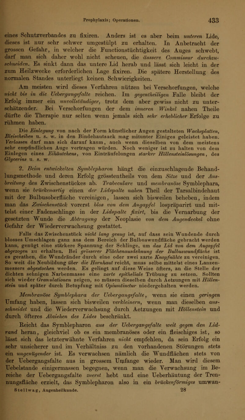eines Schutzverbandes zu fixiren. Anders ist es aber beim unteren Lide, dieses ist nur sehr schwer umgestülpt zu erhalten. In Anbetracht der grossen Gefahr, in welcher die Functionstüchtigkeit des Auges schwebt, darf man sich daher wohl nicht scheuen, die äussere Commissur durchzu- schneiden. Es sinkt dann das untere Lid herab und lässt sich leicht in der zum Heilzwecke erforderlichen Lage fixiren. Die spätere Herstellung des normalen Standes unterliegt keinen Schwierigkeiten. Am meisten wird dieses Verfahren nützen bei Verschorfungen, welche nicht bis in die Ueberyangsfalte reichen. Im gegenteiligen Falle bleibt der Erfolg immer ein unvollständiger, trotz dem aber gewiss nicht zu unter- schätzender. Bei Verschorfun gen der dem inneren Winkel nahen Theile dürfte die Therapie nur selten wenn jemals sich sehr erheblicher Erfolge zu rühmen haben. Die Einlegung von nach der Form künstlicher Augen gestalteten Wachsplatten, Bleischeiben u. s. w. in den Bindehautsack mag mitunter Einiges geleistet haben. Verlassen darf man sich darauf kaum, auch wenn dieselben von dem meistens sehr empfindlichen Auge vertragen würden. Noch weniger ist zu halten von dem Einlegen eines Eihäutchens, von Einträufelungen starker Höllensteinlösungen, des Glycerins u. s. w. 2. Beim entwickelten Symblepharon hängt die einzuschlagende Behand- lungsmethode und deren Erfolg grösstenteils von dem Sitze und der Aus- breitung des Zwischenstückes ab. Trabekuläre und membranöse Symblephara, wenn sie brückenarfig einen der lAdspalte nahen Theil der Tarsalbindehaut mit der Bulbusoberfläche vereinigen, lassen sich bisweilen beheben, indem man das Zivischenstück vorerst blos von dem Angapfel lospräparirt und mit- telst einer Fadenschlinge in der Lidspalte fixirt, bis die Vernarbung der gesetzten Wunde die Abtragung der Neoplasie von dem. Augendeckel ohne Gefahr der Wiederverwachsung gestattet. Falls das Zwischenstück nicht lang genug ist, auf dass sein Wundende durch blosses Umschlagen ganz aus dem Bereich der Bulbuswundfläche gebracht werden kann, genügt eine stärkere Spannung der Schlinge, um das Lid von dem Augapfel abgezogen zu erhalten. Bei grösserer Flächenausdehnung der Bulbuswundfläche ist es gerathen, die Wundränder durch eine oder zwei zarte Knopfnähte zu vereinigen. So weit die Neubildung über die Hornhaut reicht, muss selbe mittelst eines Lanzen- messers abgestochen werden. Es gelingt auf diese Weise öfters, an die Stelle der dichten sehnigen Narbenmasse eine zarte epitheliale Trübung zu setzen. Sollten sich wieder Granulationen zeigen, so müssen dieselben durch Aetzungen mit Höllen- stein und später durch Betupfung mit Opiumtinctur niedergehalten werden. Membranöse Symblephara der Vehergangsfalte, wenn sie einen geringen Umfang haben, lassen sich bisweilen verkleinern, wenn man dieselben aus- schneidet und die Wiederverwachsung durch Aetzungen mit Höllenstein und durch Öfteres Abziehen des Lides beschränkt. Reicht das Symblepharon aus der Uebergangsf alte weit gegen den. Lid- rand heran, gleichviel ob es ein membranöses oder ein fleischiges ist, so lässt sich das letzterwähnte Verfahren nicht empfehlen, da sein Erfolg ein sehr unsicherer und im Verhältniss zu den vorhandenen Störungen stets ein ungenügender ist. Es verwachsen nämlich die Wundflächen stets von der Uebergangsfalte aus in grossem Umfange wieder. Man wird diesem Uebelstande einigermassen begegnen, wenn man die Verwachsung im Be- reiche der Uebergangsfalte zuerst hebt und eine Ueberhäutung der Tren- nungsfläche erzielt, das Symblepharon also in ein brückenförmiges umwan- S teilwag, Augenheilkunde. 28