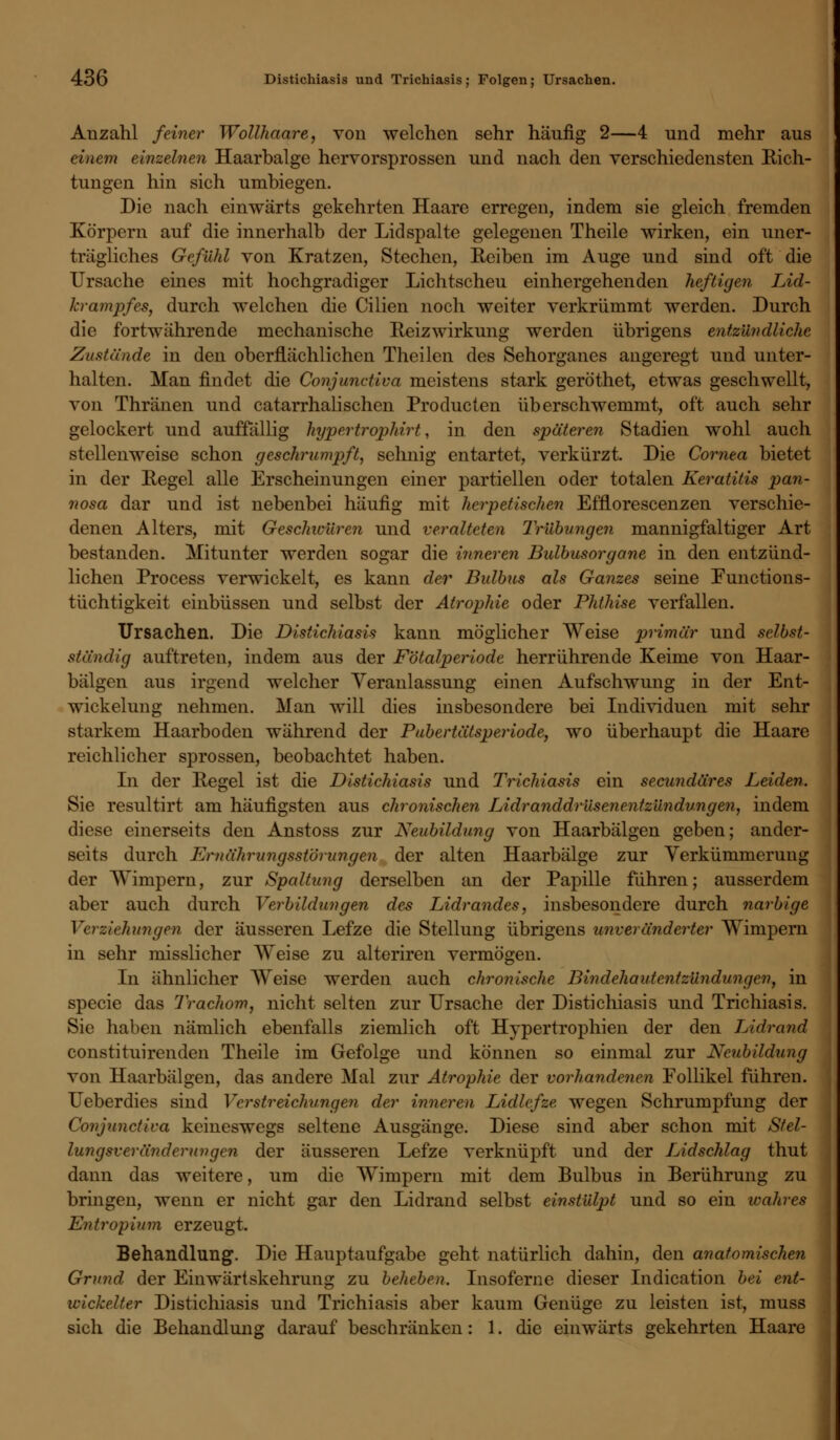 Anzahl feiner Wollhaare, von welchen sehr häufig 2—4 und mehr aus einem einzelnen Haarbalge hervorsprossen und nach den verschiedensten Eich- tungen hin sich umbiegen. Die nach einwärts gekehrten Haare erregen, indem sie gleich fremden Körpern auf die innerhalb der Lid spalte gelegenen Theile wirken, ein uner- trägliches Gefühl von Kratzen, Stechen, Reiben im Auge und sind oft die Ursache eines mit hochgradiger Lichtscheu einhergehenden heftigen Lid- krampfes, durch welchen die Cilien noch weiter verkrümmt werden. Durch die fortwährende mechanische Reizwirkimg werden übrigens entzündliche Zustünde in den oberflächlichen Theilen des Sehorganes angeregt und unter- halten. Man findet die Conjunctiva meistens stark geröthet, etwas geschwellt, von Thränen und catarrhalisehen Producten überschwemmt, oft auch sehr gelockert und auffällig hypertrophirt, in den späteren Stadien wohl auch stellenweise schon geschrumpft, sehnig entartet, verkürzt. Die Cornea bietet in der Regel alle Erscheinungen einer partiellen oder totalen Keratitis pan- nosa dar und ist nebenbei häufig mit herpetischen Efflorescenzen verschie- denen Alters, mit Geschwüren und veralteten Trübungen mannigfaltiger Art bestanden. Mitunter werden sogar die inneren Bulbusorgane in den entzünd- lichen Process verwickelt, es kann der Bulbus als Ganzes seine Functions- tüchtigkeit einbüssen und selbst der Atrophie oder Phthise verfallen. Ursachen. Die Distichiasis kann möglicher Weise primär und selbst- ständig auftreten, indem aus der Fötalperiode herrührende Keime von Haar- bälgen aus irgend welcher Veranlassung einen Aufschwung in der Ent- wicklung nehmen. Man will dies insbesondere bei Individuen mit sehr starkem Haarboden während der Pubertätsperiode, wo überhaupt die Haare reichlicher sprossen, beobachtet haben. In der Regel ist die Distichiasis und Trichiasis ein seeundäres Leiden. Sie resultirt am häufigsten aus chronischen Lidranddrüsenentzündungen, indem diese einerseits den Anstoss zur Neubildung von Haarbälgen geben; ander- seits durch Ernährungsstörungen der alten Haarbälge zur Verkümmerung der Wimpern, zur Spaltung derselben an der Papille führen; ausserdem aber auch durch Verbildungen des Lidrandes, insbesondere durch narbige hungen der äusseren Lefze die Stellung übrigens unveränderter Wimpern in sehr misslicher Weise zu alteriren vermögen. In ähnlicher Weise werden auch chronische Bindehautentzündungen, in specie das Trachom, nicht selten zur Ursache der Distichiasis und Trichiasis. Sie haben nämlich ebenfalls ziemlich oft Hypertrophien der den Lidrand constituirenden Theile im Gefolge und können so einmal zur Neubildung von Haarbälgen, das andere Mal zur Atrophie der vorhandenen Follikel führen. Ueberdies sind Ver Streichungen der inneren Lidlefze wegen Schrumpfung der Conjunctiva keineswegs seltene Ausgänge. Diese sind aber schon mit Stel- lungsveränderungen der äusseren Lefze verknüpft und der Lidschlag thut dann das weitere, um die Wimpern mit dem Bulbus in Berührung zu bringen, wenn er nicht gar den Lidrand selbst einstülpt und so ein wahres Entropium erzeugt. Behandlung. Die Hauptaufgabe geht natürlich dahin, den anatomischen Grund der Einwärtskehrung zu beheben. Insoferne dieser Indication bei ent- wickelter Distichiasis und Trichiasis aber kaum Genüge zu leisten ist, muss sich die Behandlung darauf beschränken: 1. die einwärts gekehrten Haare