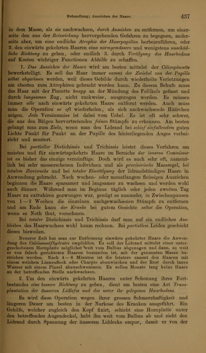 in dem Masse, als sie nachwachsen, durch Ausziehen zu entfernen, um einer- seits den aus der Reizwirkung hervorgehenden Gefahren zu begegnen, ander- seits aber, um eine endliche Atrophie der Haarpapillen herbeizuführen, oder 2. den einwärts gekehrten Haaren eine normgemässere und wenigstens unschäd- liche Richtung zu geben, oder endlich 3. durch Vertilgung des Haarbodens auf Kosten wichtiger Functionen Abhilfe zu schaffen. 1. Das Ausziehen der Haare wird am besten mittelst der Cilienpincette bewerkstelligt. Es soll das Haar immer sammt der Zwiebel von der Papille selbst abgerissen werden, weil dieses Gebilde durch wiederholte Verletzungen am ehesten zum Atrophiren gebracht werden kann. Zu diesem Behufe muss das Haar mit der Pincette knapp an der Mündung des Follikels gefasst und durch langsamen Zug, nicht ruckweise, ausgezogen werden. Es müssen immer alle nach einwärts gekehrten Haare entfernt werden. Auch muss man die Operation so oft wiederholen, als sich nachwachsende Häärchen zeigen. Jede Versäumniss ist dabei vom Uebel. Es ist oft sehr schwer, die aus den Bälgen hervortretenden feinen Stümpfe zu erkennen. Am besten gelangt man zum Ziele, wenn man den Lidrand bei schief einfallendem guten Lichte Punkt für Punkt an der Pupille des hinterliegenden Auges vorbei- zieht und mustert. Bei partieller Distichiasis und Trichiasis leistet dieses Verfahren am meisten und für einwärtsgekehrte Haare im Bereiche der inneren Commissur ist es bisher das einzige vernünftige. Doch wird es auch sehr oft, nament- lich bei sehr messerscheuen Individuen und als provisorische Massregel, bei totalem Zweiwuchs und bei totaler Einstülpung der lidrandständigen Haare in Anwendung gebracht. Nach wochen- oder monatlangem fleissigen Ausziehen beginnen die Haare sparsamer und langsamer zu wachsen und werden wohl auch dünner. Während man im Beginne täglich oder jeden zweiten Tag Haare zu extrahiren gezwungen war, genügt es nunmehr, in Zwischenpausen von 1 — 2 Wochen die einzelnen nachgewachsenen Stümpfe zu entfernen und am Ende kann der Kranke bei gutem Gesichte selbst die Operation, wenn es Noth thut, vornehmen. Bei totaler Distichiasis und Trichiasis darf man auf ein endliches Aus- bleiben des Haarwuchses wohl kaum rechnen. Bei partiellem Leiden geschieht dieses bisweilen. Neuerer Zeit hat man zur Entfernung einwärts gekehrter Haare die Anwen- dung des Calciumsulfhydrales empfohlen. Es soll der Lidrand mittelst einer unter- geschobenen Hornplatre möglichst weit vom Bulbus abgezogen und dann, so weit er von falsch gerichteten Haaren bestanden ist, mit der genannten Masse be- strichen werden. Nach 4—6 Minuten ist die letztere sammt den Haaren mit einem weichen Linnenfleck oder Charpie abzuwischen und der Rest durch laues Wasser mit einem Pinsel abzuschwemmen. Es sollen Monate lang keine Haare an der betreffenden Stelle nachwachsen. 2. Um den einwärts gekehrten Haaren unter Schonung ihres Fort- bestandes eine bessere Richtung zu geben, dient am besten eine Art Trans- plantation der äusseren Lidlefze und c/es unter ihr gelegenen Haarbodens. Es wird diese Operation wegen ihrer grossen Schmerzhaftigkeit und längeren Dauer am besten in der Narkose des Kranken ausgeführt. Ein Gehilfe, welcher zugleich den Kopf fixirt, schiebt eine Hörn platte unter den betreffenden Augendeckel, hebt ihn weit vom Bulbus ab und zieht den Lidrand durch Spannung der äusseren Liddecke empor, damit er von der