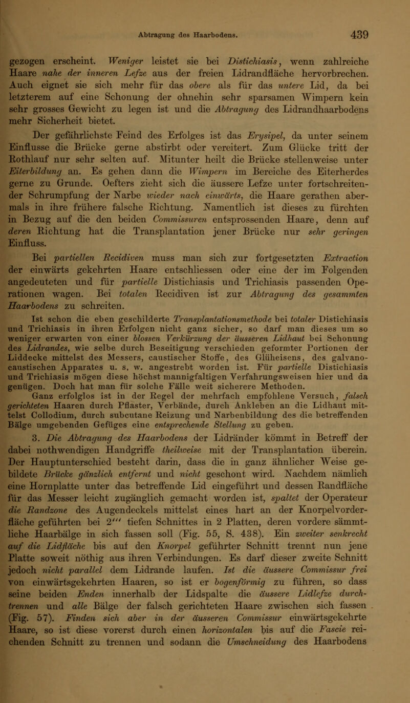 gezogen erscheint. Weniger leistet sie bei Distichiasis, wenn zahlreiche Haare nahe der inneren Lefze aus der freien Lidrandfläche hervorbrechen. Auch eignet sie sich mehr für das obere als für das untere Lid, da bei letzterem auf eine Schonung der ohnehin sehr sparsamen Wimpern kein sehr grosses Gewicht zu legen ist und die Abtragung des Lidrandhaarbodens mehr Sicherheit bietet, Der gefährlichste Feind des Erfolges ist das Erysipel, da unter seinem Einflüsse die Brücke gerne abstirbt oder vereitert. Zum Glücke tritt der Rothlauf nur sehr selten auf. Mitunter heilt die Brücke stellenweise unter Eiterbildung an. Es gehen dann die Wimpern im Bereiche des Eiterherdes gerne zu Grunde. Oefters zieht sich die äussere Lefze unter fortschreiten- der Schrumpfung der Narbe wieder nach einwärts, die Haare gerathen aber- mals in ihre frühere falsche Richtung. Namentlich ist dieses zu furchten in Bezug auf die den beiden Commissuren entsprossenden Haare, denn auf deren Richtung hat die Transplantation jener Brücke nur sehr geringen Einfluss. Bei 'partiellen Recidiven muss man sich zur fortgesetzten Extraction der einwärts gekehrten Haare entschliessen oder eine der im Eolgenden angedeuteten und für partielle Distichiasis und Trichiasis passenden Ope- rationen wagen. Bei totalen Recidiven ist zur Abtragung des gesammten Haarbodens zu schreiten. Ist schon die eben geschilderte Transplantationsmethode bei totaler Distichiasis und Trichiasis in ihren Erfolgen nicht ganz sicher, so darf man dieses um so weniger erwarten von einer blossen Verkürzung der äusseren Lidhaut bei Schonung des Lidrandes, wie selbe durch Beseitigung verschieden geformter Portionen der Liddecke mittelst des Messers, caustischer Stoffe, des Glüheisens, des galvano- caustischen Apparates u. s. w. angestrebt worden ist. Für partielle Distichiasis und Trichiasis mögen diese höchst mannigfaltigen Verfahrungsweisen hier und da genügen. Doch hat man für solche Fälle weit sicherere Methoden. Ganz erfolglos ist in der Regel der mehrfach empfohlene Versuch, falsch gerichteten Haaren durch Pflaster, Verbände, durch Ankleben an die Lidhaut mit- telst Collodium, durch subcutane Reizung und Narbenbildung des die betreffenden Bälge umgebenden Gefüges eine entsprechende Stellung zu geben. 3. Die Abtragung des Haarbodens der Lidränder kömmt in Betreff der dabei nothwendigen Handgriffe theilweise mit der Transplantation überein. Der Hauptunterschied besteht darin, dass die in ganz ähnlicher Weise ge- bildete Brücke gänzlich entfernt und nicht geschont wird. Nachdem nämlich eine Hornplatte unter das betreffende Lid eingeführt und dessen Randfläche für das Messer leicht zugänglich gemacht worden ist, spaltet der Operateur die Randzone des Augendeckels mittelst eines hart an der Knorpelvorder- fläche geführten bei 2' tiefen Schnittes in 2 Platten, deren vordere sämmt- liche Haarbälge in sich fassen soll (Fig. 55, S. 438). Ein zweiter senkrecht auf die Lidfläche bis auf den Knorpel geführter Schnitt trennt nun jene Platte soweit nöthig aus ihren Verbindungen. Es darf dieser zweite Schnitt jedoch nicht parallel dem Lidrande laufen. Ist die äussere Commissur frei von einwärtsgekehrten Haaren, so ist er bogenförmig zu führen, so dass seine beiden Enden innerhalb der Lidspalte die äussere Lidlefze durch- trennen und alle Bälge der falsch gerichteten Haare zwischen sich fassen (Fig. 57). Finden sich aber in der äusseren Commissur einwärtsgekehrte Haare, so ist diese vorerst durch einen horizontalen bis auf die Fascie rei- chenden Schnitt zu trennen und sodann die Umschneidung des Haarbodens