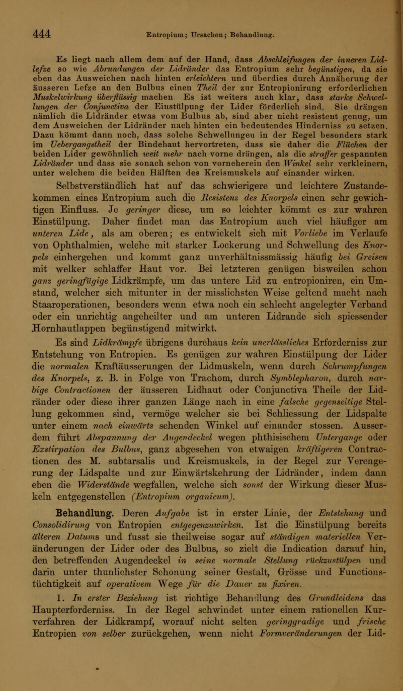Es liegt nach allem dem auf der Hand, dass Abschleifungen der inneren Lid- lefze so wie Abrundungen der Lidränder das Entropium sehr begünstigen, da sie eben das Ausweichen nach hinten erleichtern und überdies durch Annäherung der äusseren Lefze an den Bulbus einen Theil der zur Entropionirung erforderlichen Muskelwirkung überflüssig machen Es ist weiters auch klar, dass starke Schwel- lungen der Conjunctiva der Einstülpung der Lider förderlich sind. Sie drängen nämlich die Lidränder etwas vom Bulbus ab, sind aber nicht resistent genug, um dem Ausweichen der Lidränder nach hinten ein bedeutendes Hinderniss zu setzen. Dazu kömmt dann noch, dass solche Schwellungen in der Regel besonders stark im lieber-gangstheil der Bindehaut hervortreten, dass sie daher die Flächen der beiden Lider gewöhnlich weit mehr nach vorne drängen, als die straffer gespannten Lidränder und dass sie sonach schon von vorneherein den Winkel sehr verkleinern, unter welchem die beiden Hälften des Kreismuskels auf einander wirken. Selbstverständlich hat auf das schwierigere und leichtere Zustande- kommen eines Entropium auch die Eesistenz des Knorpels einen sehr gewich- tigen Einfluss. Je geringer diese, um so leichter kömmt es zur wahren Einstülpung. Daher findet man das Entropium auch viel häufiger am unteren Lide, als am oberen; es entwickelt sich mit Vorliebe im Verlaufe von Ophthalmien, welche mit starker Lockerung und Schwellung des Knor- pels einhergehen und kommt ganz unverhältnissmässig häufig bei Greisen mit welker schlaffer Haut vor. Bei letzteren genügen bisweilen schon ganz geringfügige Lidkrämpfe, um das untere Lid zu entropioniren, ein Um- stand, welcher sich mitunter in der misslichsten Weise geltend macht nach Staaroperationen, besonders wenn etwa noch ein schlecht angelegter Verband oder ein unrichtig angeheilter und am unteren Lidrande sich spiessender Hornhautlappen begünstigend mitwirkt. Es sind Lidkrämpfe übrigens durchaus kein unerlässliches Erforderniss zur Entstehung von Entropien. Es genügen zur wahren Einstülpung der Lider die normalen Kraftäusserungen der Lidmuskeln, wenn durch Schrumpfungen des Knorpels, z. B. in Folge von Trachom, durch Symblepharon, durch nar- bige Contractionen der äusseren Lidhaut oder Conjunctiva Theile der Lid- ränder oder diese ihrer ganzen Länge nach in eine falsche gegenseitige Stel- lung gekommen sind, vermöge welcher sie bei Schliessung der Lidspalte unter einem nach einwärts sehenden Winkel auf einander stossen. Ausser- dem führt Abspannung der Avgendeckel wegen phthisischem Unter gange oder Exstirpation des Bulbus, ganz abgesehen von etwaigen kräftigeren Contrac- tionen des M. subtarsalis und Kreismuskels, in der Kegel zur Verenge- rung der Lidspalte und zur Einwärtskehrung der Lidränder, indem dann eben die Widerstände wegfallen, welche sich sonst der Wirkung dieser Mus- keln entgegenstellen (Entropium organicum). Behandlung. Deren Aufgabe ist in erster Linie, der Entstehung und Consolidirung von Entropien entgegenzuwirken. Ist die Einstülpung bereits älteren Datums, und fusst sie theil weise sogar auf ständigen materiellen Ver- änderungen der Lider oder des Bulbus, so zielt die Indication darauf hin, den betreffenden Augendeckel in seine normale Stellung rückzustülpen und darin unter thunlichster Schonung seiner Gestalt, Grösse und Eunctions- tüchtigkeit auf operativem Wege für die Dauer zu fixiren. 1. Ln erster Beziehung ist richtige Behandlung des Grundleidens das Haupterforderniss. In der Regel schwindet unter einem rationellen Kur- verfahren der Lidkrampf, worauf nicht selten geringgradige und frische Entropien von selber zurückgehen, wenn nicht Formveränderungen der Lid-