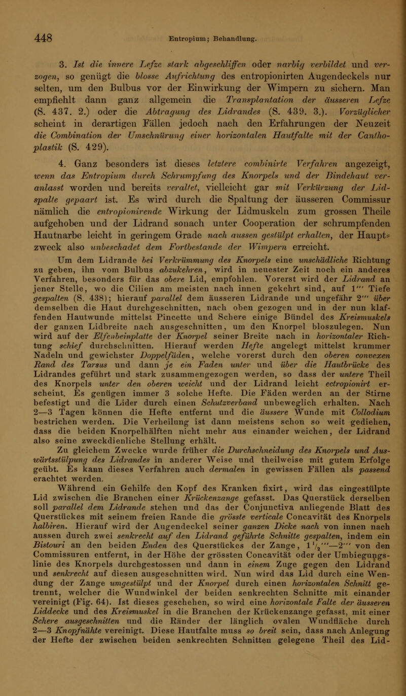3. Ist die innere Lefze stark abgeschliffen oder narbig verbildet und ver- zogen, so genügt die blosse Aufrichtung des entropionirten Augendeckels nur selten, um den Bulbus vor der Einwirkung der Wimpern zu sichern. Man empfiehlt dann ganz allgemein die Transplantation der äusseren Lefze (S. 437. 2.) oder die Abtragung des Lidrandes (S. 439. 3.). Vorzüglicher scheint in derartigen Fällen jedoch nach den Erfahrungen der Neuzeit die Combinaiion der Umschnürung einer horizontalen Hautfalte mit der Cantho- plastik (S. 429). 4. Ganz besonders ist dieses letztere combinirte Verfahren angezeigt, wenn das Entropium durch Schrumpfung des Knorpels und der Bindehaut ver- anlasst worden und bereits veraltet, vielleicht gar mit Verkürzung der Lid- spalte gepaart ist. Es wird durch die Spaltung der äusseren Commissur nämlich die en.tropionirende Wirkung der Lidmuskeln zum grossen Theile aufgehoben und der Lidrand sonach unter Cooperation der schrumpfenden Hautnarbe leicht in geringem Grade nach aussen gestülpt erhalten, der Haupte zweck also unbeschadet dem Fortbestande der Wimpern erreicht. Um dem Lidrande hei Verkrümmung des Knorpels eine unschädliche Richtung zu geben, ihn vom Bulbus abzukehren, wird in neuester Zeit noch ein anderes Verfahren, besonders für das obere Lid, empfohlen. Vorerst wird der Lidrand an jener Stelle, wo die Cilien am meisten nach innen gekehrt sind, auf V Tiefe gespalten (S. 438); hierauf parallel dem äusseren Lidrande und ungefähr 2' über demselben die Haut durchgeschnitten, nach oben gezogen und in der nun klaf- fenden Hautwunde mittelst Pincette und Schere einige Bündel des Kreismuskels der ganzen Lidbreite nach ausgeschnitten, um den Knorpel bioszulegen. Nun wird auf der Elfenbeinplatte der Knorpel seiner Breite nach in horizontaler Rich- tung schief durchschnitten. Hierauf werden Hefte angelegt mittelst krummer Nadeln und gewichster Doppelfäden, welche vorerst durch den oberen convexen Rand des Tarsus und dann je ein Faden unter und über die Hautbrücke des Lidrandes geführt und stark zusammengezogen werden, so dass der untere Theil des Knorpels unter den oberen weicht und der Lidrand leicht ectropionirt er- scheint. Es genügen immer 3 solche Hefte. Die Fäden werden an der Stirne befestigt und die Lider durch einen Schutzverband unbeweglich erhalten. Nach 2—3 Tagen können die Hefte entfernt und die äussere Wunde mit Collodium bestrichen werden. Die Verheilung ist dann meistens schon so weit gediehen, dass die beiden Knorpelhälften nicht mehr aus einander weichen, der Lidrand also seine zweckdienliche Stellung erhält. Zu gleichem Zwecke wurde früher die Durchschneidung des Knorpels und Aus- wärtsstülpung des Lidrandes in anderer Weise und theilweise mit gutem Erfolge geübt. Es kann dieses Verfahren auch dermalen in gewissen Fällen als passend erachtet werden. Während ein Gehilfe den Kopf des Kranken fixirt, wird das eingestülpte Lid zwischen die Branchen einer Krückenzange gefasst. Das Querstück derselben soll parallel dem Lidrande stehen und das der Conjunctiva anliegende Blatt des Querstückes mit seinem freien Rande die grösste verticale Concavität des Knorpels halbiren. Hierauf wird der Augendeckel seiner ganzen Dicke nach von innen nach aussen durch zwei senkrecht auf den Lidrand geführte Schnitte gespalten, indem ein Bistouri an den beiden Enden des Querstückes der Zange, l'/2'—2' von den Commissuren entfernt, in der Höhe der grössten Concavität oder der Umbiegungs- linie des Knorpels durchgestossen und dann in einem Zuge gegen den Lidrand und senkrecht auf diesen ausgeschnitten wird. Nun wird das Lid durch eine Wen- dung der Zange umgestülpt und der Knorpel durch einen horizontalen Schnitt ge- trennt, welcher die Wundwinkel der beiden senkrechten Schnitte mit einander vereinigt (Fig. 64). Ist dieses geschehen, so wird eine horizontale Falte der äusseren Liddecke und des Kreismuskel in die Branchen der Krückenzange gefasst, mit einer Schere ausgeschnitten und die Ränder der länglich ovalen Wundfläche durch 2—3 Knopfnähte vereinigt. Diese Hautfalte muss so breit sein, dass nach Anlegung der Hefte der zwischen beiden senkrechten Schnitten gelegene Theil des Lid-