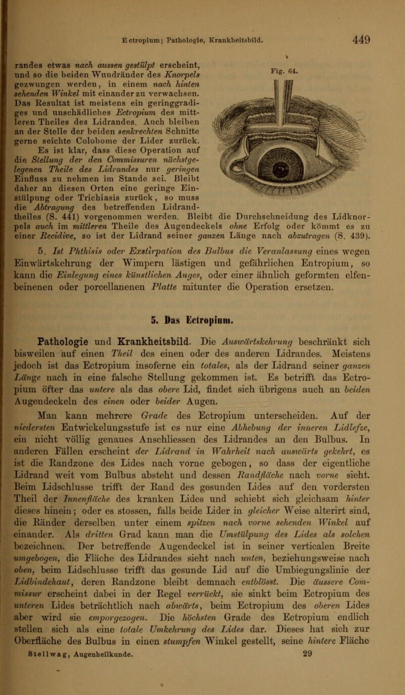 v randes etwas nach aussen gestülpt erscheint, und so die beiden Wundränder des Knorpels lg' gezwungen werden, in einem nach hinten sehenden Winkel mit einander zu verwachsen. Das Resultat ist meistens ein geringgradi- ges und unschädliches Ectropium des mitt- leren Theiles des Lidrandes. Auch bleiben an der Stelle der beiden senkrechten Schnitte gerne seichte Colobome der Lider zurück. Es ist klar, dass diese Operation auf die Stellung der den Commissuren nächst ge- legenen Theile des Lidrandes nur geringen Einfluss zu nehmen im Stande sei. Bleibt daher an diesen Orten eine geringe Ein- stülpung oder Trichiasis zurück, so muss die Abtragung des betreffenden Lidrand- theiles (S. 441) vorgenommen werden. Bleibt die Durchschneidung des Lidknor- pels auch im mittleren Theile des Augendeckels ohne Erfolg oder kömmt es zu einer Becidive, so ist der Lidrand seiner ganzen Länge nach abzutragen (S. 439). 5. Ist Phthisis oder Exslirpation des Bulbus die Veranlassung eines wegen Eimvärtskehrung der Wimpern lästigen und gefahrlichen Entropium, so kann die Einlegung eines künstlichen Auges, oder einer ähnlich geformten elfen- beinenen oder porcellanenen Platte mitunter die Operation ersetzen. 5. Das Ectropium. Pathologie und Krankheitsbild. Die Auswärtskehrung beschränkt sich bisweilen auf einen Theil des einen oder des anderen Lidrandes. Meistens jedoch ist das Ectropium insoferne ein totales, als der Lidrand seiner ganzen Länge nach in eine falsche Stellung gekommen ist. Es betrifft das Ectro- pium öfter das untere als das obere Lid, findet sich übrigens auch an beiden Augen deckein des einen oder beider Augen. Man kann mehrere Grade des Ectropium unterscheiden. Auf der niedersten Entwickelungsstufe ist es nur eine Abhebung der inneren IAdlefze, ein nicht völlig genaues Anschliessen des Lidrandes an den Bulbus. In anderen Fällen erscheint der Lidrand in Wahrheit nach auswärts gekehrt, es ist die Randzone des Lides nach vorne gebogen, so dass der eigentliche Lidrand weit vom Bulbus absteht und dessen Randflache nach vorne sieht. Beim Lidschlusse trifft der Band des gesunden Lides auf den vordersten Theil der Innenfläche des kranken Lides und schiebt sich gleichsam hinter dieses hinein; oder es stossen, falls beide Lider in gleicher Weise alterirt sind, die Ränder derselben unter einem spitzen nach vorne sehenden Winkel auf einander. Als dritten Grad kann man die Umstülpung des Lides als solchen bezeichnen. Der betreffende Augendeckel ist in seiner verticalen Breite umgebogen, die Fläche des Lidrandes sieht nach unten, beziehungsweise nach oben, beim Lidschlusse trifft das gesunde Lid auf die Umbiegungslinie der Lidbindehaut, deren Randzone bleibt demnach entblösst. Die äussere Com- missur erscheint dabei in der Regel verrückt, sie sinkt beim Ectropium des unteren Lides beträchtlich nach abwärts, beim Ectropium des oberen Lides aber wird sie emporgezogen. Die höchsten Grade des Ectropium endlich stellen sich als eine totale Umkehrung des Lides dar. Dieses hat sich zur Oberfläche des Bulbus in einen stumpfen Winkel gestellt, seine hintere Fläche Stell wag, Augenheilkunde. 29