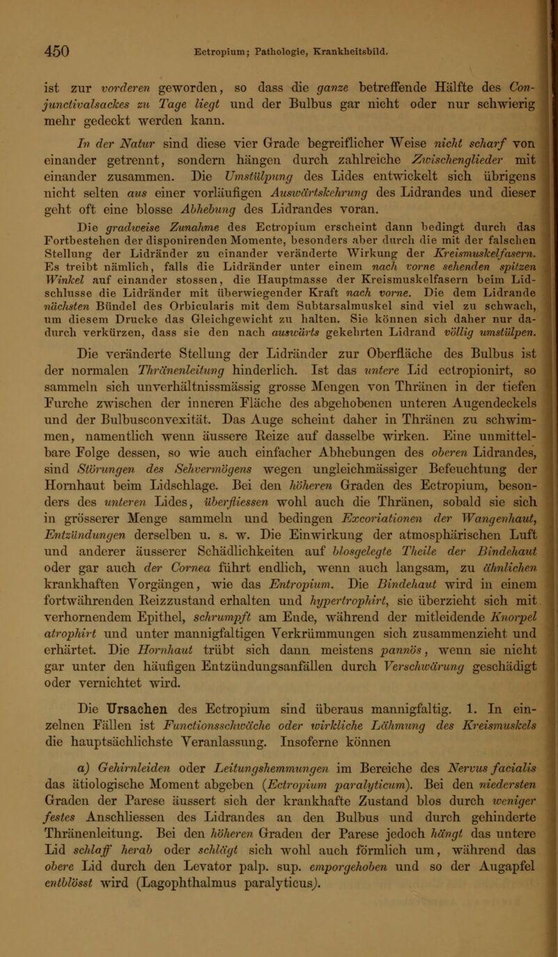 ist zur vorderen geworden, so dass die ganze betreffende Hälfte des Con- junctivalsackes zu Tage liegt und der Bulbus gar nicht oder nur schwierig mehr gedeckt werden kann. In der Natur sind diese vier Grade begreiflicher Weise nicht scharf von einander getrennt, sondern hängen durch zahlreiche Zivischenglieder mit einander zusammen. Die Umstülpung des Lides entwickelt sich übrigens nicht selten aus einer vorläufigen Auswärt slcehrung des Lidrandes und dieser geht oft eine blosse Abhebung des Lidrandes voran. Die gradweise Zunahme des Ectropium erscheint dann bedingt durch das Fortbestehen der disponirenden Momente, besonders aber durch die mit der falschen Stellung der Lidränder zu einander veränderte Wirkung der Kreismuskelfasern. Es treibt nämlich, falls die Lidränder unter einem nach vorne sehenden spitzen Winkel auf einander stossen, die Hauptmasse der Kreismuskelfasern beim Lid- schlusse die Lidränder mit überwiegender Kraft nach vorne. Die dem Lidrande nächsten Bündel des Orbicularis mit dem Subtarsalmuskel sind viel zu schwach, um diesem Drucke das Gleichgewicht zu halten. Sie können sich daher nur da- durch verkürzen, dass sie den nach auswärts gekehrten Lidrand völlig umstülpen. Die veränderte Stellung der Lidränder zur Oberfläche des Bulbus ist der normalen Thränenlcitung hinderlich. Ist das untere Lid ectropionirt, so sammeln sich unverhältnissmässig grosse Mengen von Thränen in der tiefen Furche zwischen der inneren Fläche des abgehobenen unteren Augendeckels und der Bulbusconvexität. Das Auge scheint daher in Thränen zu schwim- men, namentlich wenn äussere Reize auf dasselbe wirken. Eine unmittel- bare Folge dessen, so wie auch einfacher Abhebungen des oberen Lidrandes, sind Störungen des Sehvermögens wegen ungleichmässiger Befeuchtung der Hornhaut beim Lidschlage. Bei den höheren Graden des Ectropium, beson- ders des unteren Lides, überfliessen wohl auch die Thränen, sobald sie sich in grösserer Menge sammeln und bedingen Excoriationen der Wangenhaut, Entzündungen derselben u. s. w. Die Einwirkung der atmosphärischen Luft und anderer äusserer Schädlichkeiten auf blosgelegte Theile der Bindehaut oder gar auch der Cornea führt endlich, wenn auch langsam, zu ähnlichen krankhaften Vorgängen, wie das Entropium. Die Bindehaut wird in einem fortwährenden Beizzustand erhalten und hypertrophirt, sie überzieht sich mit verhornendem Epithel, schrumpft am Ende, während der mitleidende Knorpel atrophirt und unter mannigfaltigen Verkrümmungen sich zusammenzieht und erhärtet. Die Hornhaut trübt sich dann meistens pannös, wenn sie nicht gar unter den häufigen Entzündungsanfällen durch Verschwärung geschädigt oder vernichtet wird. Die Ursachen des Ectropium sind überaus mannigfaltig. 1. In ein- zelnen Fällen ist Functionsschwäche oder wirkliche Lähmung des Kreismuskels die hauptsächlichste Veranlassung. Insoferne können a) Gehirnleiden oder Leitungshemmungen im Bereiche des Nervus facialis das ätiologische Moment abgeben {Ectropium paralyticiim). Bei den niedersten Graden der Parese äussert sich der krankhafte Zustand blos durch weniger festes Anschliessen des Lidrandes an den Bulbus und durch gehinderte Thränenleitung. Bei den höheren Graden der Parese jedoch hängt das untere Lid schlaff herab oder schlägt sich wohl auch förmlich um, während das obere Lid durch den Levator palp. sup. emporgehoben und so der Augapfel cntblösst wird (Lagophthalmus paralyticus).