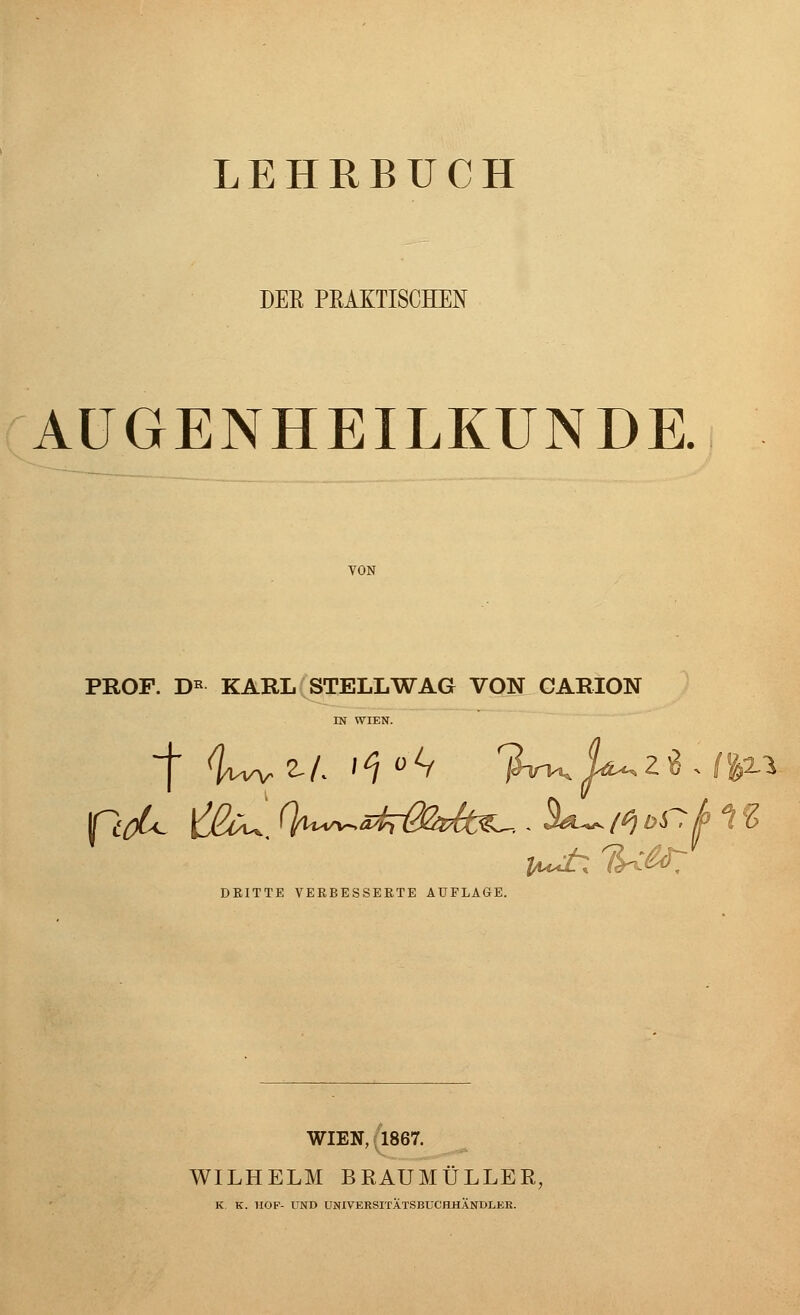 LEHRBUCH DER PRAKTISCHEN AUGENHEILKUNDE. VON PROF. D* KARL STELL WAG VON CARION IN WIEN. DRITTE VERBESSERTE AUFLAGE. WIEN, 1867. WILHELM BRAUMÜLLER, K. K. HOF- UND UNIVERSITÄTSBUCHHÄNDLER.