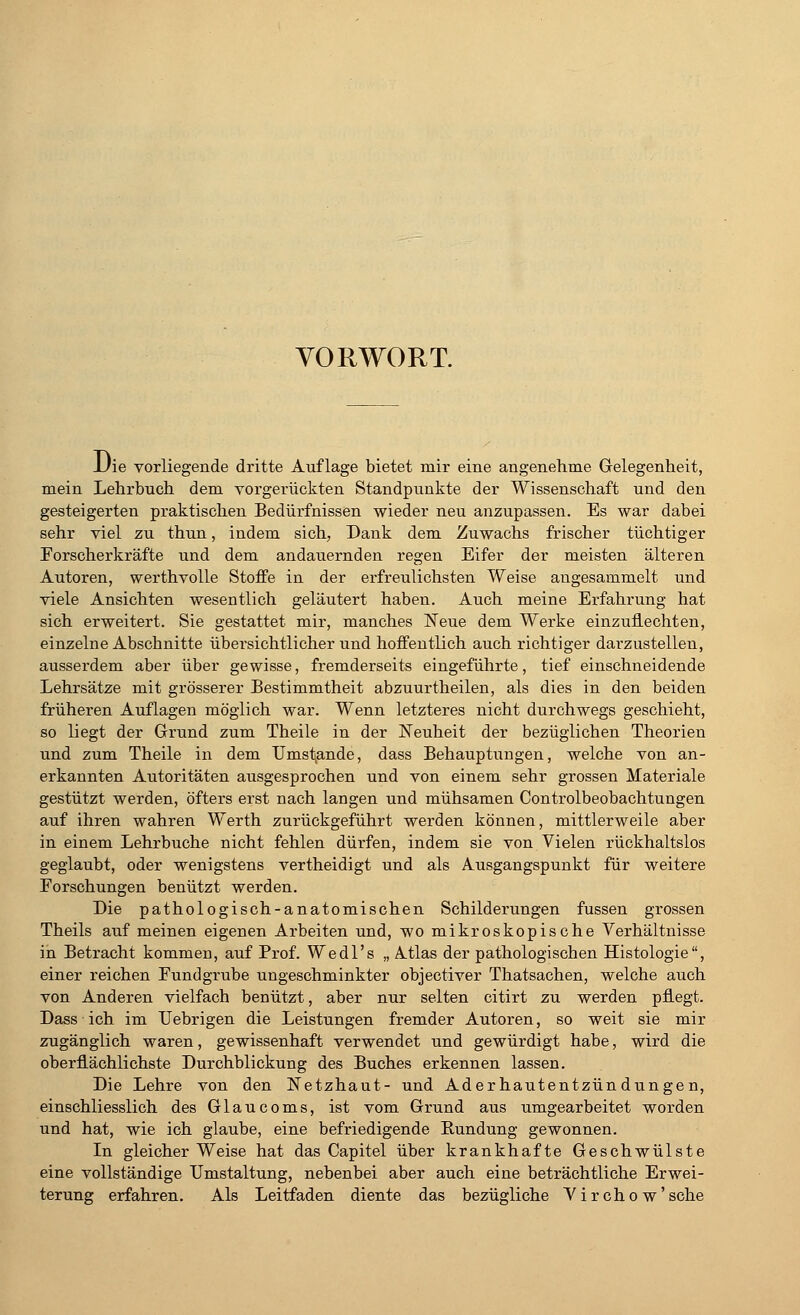 VORWORT. Die vorliegende dritte Auflage bietet mir eine angenehme Gelegenheit, mein Lehrbuch dem vorgerückten Standpunkte der Wissenschaft und den gesteigerten praktischen Bedürfnissen wieder neu anzupassen. Es war dabei sehr viel zu thun, indem sich, Dank dem Zuwachs frischer tüchtiger Forscherkräfte und dem andauernden regen Eifer der meisten älteren Autoren, werthvolle Stoffe in der erfreulichsten Weise angesammelt und viele Ansichten wesentlich geläutert haben. Auch meine Erfahrung hat sich erweitert. Sie gestattet mir, manches Neue dem Werke einzuflechten, einzelne Abschnitte Übersichtlicherund hoffentlich auch richtiger darzustellen, ausserdem aber über gewisse, fremderseits eingeführte, tief einschneidende Lehrsätze mit grösserer Bestimmtheit abzuurtheilen, als dies in den beiden früheren Auflagen möglich war. Wenn letzteres nicht durchwegs geschieht, so liegt der Grund zum Theile in der Neuheit der bezüglichen Theorien und zum Theile in dem Umstände, dass Behauptungen, welche von an- erkannten Autoritäten ausgesprochen und von einem sehr grossen Materiale gestützt werden, öfters erst nach langen und mühsamen Controlbeobachtungen auf ihren wahren Werth zurückgeführt werden können, mittlerweile aber in einem Lehrbuche nicht fehlen dürfen, indem sie von Vielen rückhaltslos geglaubt, oder wenigstens vertheidigt und als Ausgangspunkt für weitere Forschungen benützt werden. Die pathologisch-anatomischen Schilderungen fussen grossen Theils auf meinen eigenen Arbeiten und, wo mikroskopische Verhältnisse in Betracht kommen, auf Prof. Wedl's „ A.tlas der pathologischen Histologie, einer reichen Fundgrube ungeschminkter objectiver Thatsachen, welche auch von Anderen vielfach benützt, aber nur selten citirt zu werden pflegt. Dass ich im TJebrigen die Leistungen fremder Autoren, so weit sie mir zugänglich waren, gewissenhaft verwendet und gewürdigt habe, wird die oberflächlichste Durchblickung des Buches erkennen lassen. Die Lehre von den Netzhaut- und Aderhautentzündungen, einschliesslich des Glaucoms, ist vom Grund aus umgearbeitet worden und hat, wie ich glaube, eine befriedigende Rundung gewonnen. In gleicherweise hat das Capitel über krankhafte Geschwülste eine vollständige Umstaltung, nebenbei aber auch eine beträchtliche Erwei- terung erfahren. Als Leitfaden diente das bezügliche Virchow'sche
