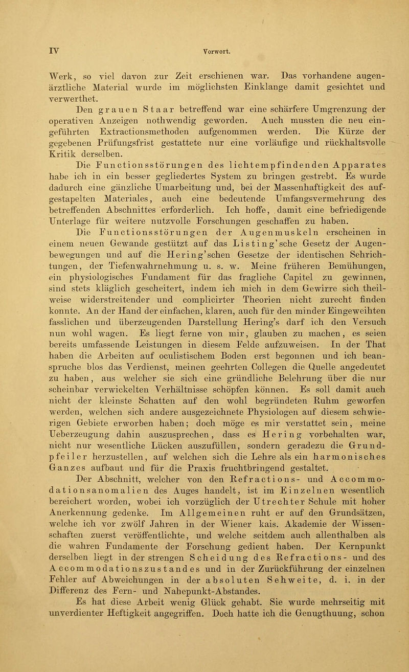 Werk, so viel davon zur Zeit erschienen war. Das vorhandene augen- ärztliche Material wurde im möglichsten Einklänge damit gesichtet und verwerthet. Den grauen Staar betreffend war eine schärfere Umgrenzung der operativen Anzeigen nothwendig geworden. Auch mussten die neu ein- geführten Extractionsmethoden aufgenommen werden. Die Kürze der gegebenen Prüfungsfrist gestattete nur eine vorläufige und rückhaltsvolle Kritik derselben. Die Eunctionsstörungen des lichtempfindenden Apparates habe ich in ein besser gegliedertes System zu bringen gestrebt. Es wurde dadurch eine gänzliche Umarbeitung und, bei der Massenhaftigkeit des auf- gestapelten Materiales, auch eine bedeutende Unifangsvermehrung des betreffenden Abschnittes erforderlich. Ich hoffe, damit eine befriedigende Unterlage für weitere nutzvolle Forschungen geschaffen zu haben. Die Functionsstöru ngen der Augenmuskeln erscheinen in einem neuen Gewände gestützt auf das Listing'sehe Gesetz der Augen- bewegungen und auf die Hering'sehen Gesetze der identischen Sehrich- tungen, der Tiefenwahrnehmung u. s. w. Meine früheren Bemühungen, ein physiologisches Eundament für das fragliche Capitel zu gewinnen, sind stets kläglich gescheitert, indem ich mich in dem Gewirre sich theil- weise widerstreitender und complicirter Theorien nicht zurecht finden konnte. An der Hand der einfachen, klaren, auch für den minder Eingeweihten fasslichen und überzeugenden Darstellung Hering's darf ich den Versuch nun wohl wagen. Es liegt ferne von mir, glauben zu machen, es seien bereits umfassende Leistungen in diesem Eelde aufzuweisen. In der That haben die Arbeiten auf oculistischem Boden erst begonnen und ich bean- spruche blos das Verdienst, meinen geehrten Collegen die Quelle angedeutet zu haben, aus welcher sie sich eine gründliche Belehrung über die nur scheinbar verwickelten Verhältnisse schöpfen können. Es soll damit auch nicht der kleinste Schatten auf den wohl begründeten Ruhm geworfen werden, welchen sich andere ausgezeichnete Physiologen auf diesem schwie- rigen Gebiete erworben haben; doch möge es mir verstattet sein, meine Ueberzeugung dahin auszusprechen, dass es Hering vorbehalten war, nicht nur wesentliche Lücken auszufüllen, sondern geradezu die Grund- pfeiler herzustellen, auf welchen sich die Lehre als ein harmonisches Ganzes aufbaut und für die Praxis fruchtbringend gestaltet. Der Abschnitt, welcher von den Refractions- und Accommo- dationsanomalien des Auges handelt, ist im Einzelnen wesentlich bereichert worden, wobei ich vorzüglich der Utrechter Schule mit hoher Anerkennung gedenke. Im Allgemeinen ruht er auf den Grundsätzen, welche ich vor zwölf Jahren in der Wiener kais. Akademie der Wissen- schaften zuerst veröffentlichte, und welche seitdem auch allenthalben als die wahren Fundamente der Forschung gedient haben. Der Kernpunkt derselben liegt in der strengen Scheidung des Refractions- und des Accommodationszustandes und in der Zurückführung der einzelnen Fehler auf Abweichungen in der absoluten Sehweite, d. i. in der Differenz des Fern- und Nahepunkt-Abstandes. Es hat diese Arbeit wenig Glück gehabt. Sie wurde mehrseitig mit unverdienter Heftigkeit angegriffen. Doch hatte ich die Genugthuung, schon