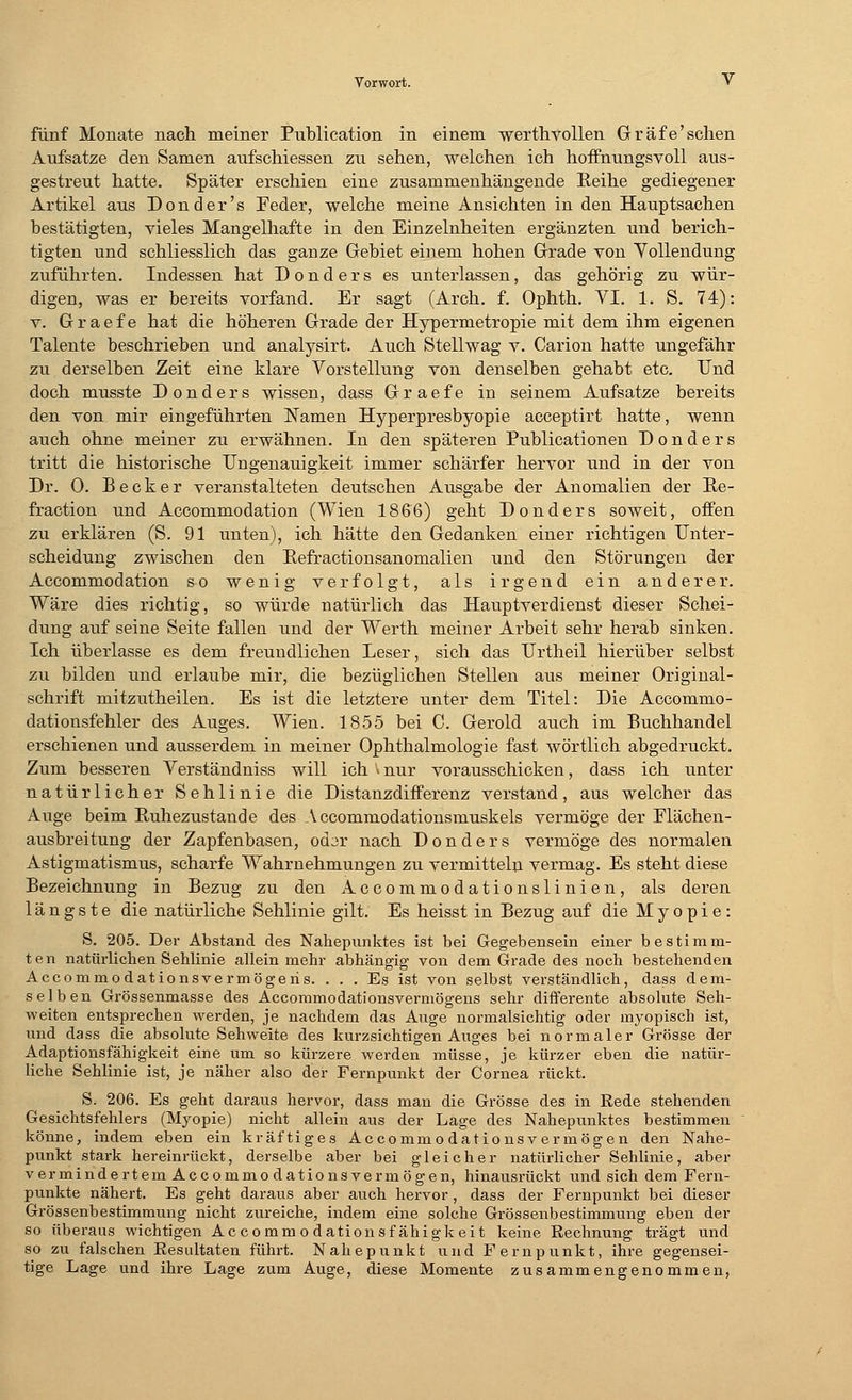 fünf Monate nach meiner Publication in einem werthvollen Gräfe'sehen Aufsätze den Samen aufschiessen zu sehen, welchen ich hoffnungsvoll aus- gestreut hatte. Später erschien eine zusammenhängende Reihe gediegener Artikel aus Don der's Feder, welche meine Ansichten in den Hauptsachen bestätigten, vieles Mangelhafte in den Einzelnheiten ergänzten und berich- tigten und schliesslich das ganze Gebiet einem hohen Grade von Vollendung zuführten. Indessen hat Donders es unterlassen, das gehörig zu wür- digen, was er bereits vorfand. Er sagt (Arch. f. Ophth. VI. 1. S. 74): v. Graefe hat die höheren Grade der Hypermetropie mit dem ihm eigenen Talente beschrieben und analysirt. Auch Stellwag v. Carion hatte ungefähr zu derselben Zeit eine klare Vorstellung von denselben gehabt etc. Und doch musste Donders wissen, dass Graefe in seinem Aufsatze bereits den von mir eingeführten Namen Hyperpresbyopie acceptirt hatte, wenn auch ohne meiner zu erwähnen. In den späteren Publicationen Donders tritt die historische Ungenauigkeit immer schärfer hervor und in der von Dr. 0. Becker veranstalteten deutschen Ausgabe der Anomalien der Ee- fraction und Accommodation (Wien 186'6) geht Donders soweit, offen zu erklären (S. 91 unten), ich hätte den Gedanken einer richtigen Unter- scheidung zwischen den Eefractionsanomalien und den Störungen der Accommodation so wenig verfolgt, als irgend ein anderer. Wäre dies richtig, so würde natürlich das Hauptverdienst dieser Schei- dung auf seine Seite fallen und der Werth meiner Arbeit sehr herab sinken. Ich überlasse es dem freundlichen Leser, sich das TJrtheil hierüber selbst zu bilden und erlaube mir, die bezüglichen Stellen aus meiner Original- schrift mitzutheilen. Es ist die letztere unter dem Titel: Die Accommo- dationsfehler des Auges. Wien. 1855 bei C. Gerold auch im Buchhandel erschienen und ausserdem in meiner Ophthalmologie fast wörtlich abgedruckt. Zum besseren Verständniss will ich > nur vorausschicken, dass ich unter natürlicher Sehlinie die Distanzdifferenz verstand, aus welcher das Auge beim Ruhezustände des A ccommodationsmuskels vermöge der Flächen- ausbreitung der Zapfenbasen, odjr nach Donders vermöge des normalen Astigmatismus, scharfe Wahrnehmungen zu vermitteln vermag. Es steht diese Bezeichnung in Bezug zu den Accommodationslinien, als deren längste die natürliche Sehlinie gilt. Es heisst in Bezug auf die Myopie: S. 205. Der Abstand des Nahepunktes ist bei Gegebensein einer bestimm- ten natürlichen Sehlinie allein mehr abhängig von dem Grade des noch bestehenden Accommodationsvermögeris. ... Es ist von selbst verständlich, dass dem- selben Grössenmasse des Accommodationsvermögens sehr differente absolute Seh- weiten entsprechen werden, je nachdem das Auge normalsichtig oder myopisch ist, und dass die absolute Sehweite des kurzsichtigen Auges bei normaler Grösse der Adaptionsfähigkeit eine um so kürzere werden müsse, je kürzer eben die natür- liche Sehlinie ist, je näher also der Fernpunkt der Cornea rückt. S. 206. Es geht daraus hervor, dass man die Grösse des in Rede stehenden Gesichtsfehlers (Myopie) nicht allein aus der Lage des Nahepunktes bestimmen könne, indem eben ein kräftiges Accommo dationsv ermögen den Nahe- punkt stark hereinrückt, derselbe aber bei gleicher natürlicher Sehlinie, aber vermindertem Accommo dationsvermögen, hinausrückt und sich dem Fern- punkte nähert. Es geht daraus aber auch hervor, dass der Fernpunkt bei dieser Grossenbestimmung nicht zureiche, indem eine solche Grössenbestimmung eben der so überaus wichtigen Accommo dationsf ähigkeit keine Rechnung trägt und so zu falschen Resultaten führt. Nahepunkt und Fernpunkt, ihre gegensei- tige Lage und ihre Lage zum Auge, diese Momente zusammengenommen,
