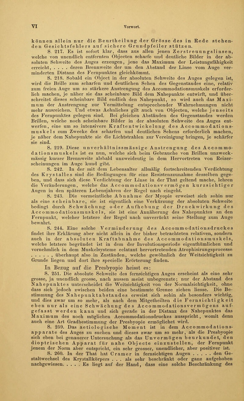 können allein nur die Beurtheilung der Grösse des in Rede stehen- den Gesichtsfehlers auf sichere Grundpfeiler stützen. S. 217. Es ist sofort klar, dass aus allen jenen Zerstreuungslinsen, welche von unendlich entfernten Objecten scharfe und deutliche Bilder in der ab- soluten Sehweite des Auges erzeugen, jene das Maximum der Leistungsfähigkeit erreicht, .... deren Brennweite der um den Abstand der Linse vom Auge ver- minderten Distanz des Fernpunktes gleichkömmt. S. 218. Sobald ein Object in der absoluten Sehweite des Auges gelegen ist, wird die Brille zum scharfen und deutlichen Sehen des Gegenstandes eine, relativ zum freien Auge um so stärkere Anstrengung des Accommodationsmuskels erforder- lich machen, je näher sie das scheinbare Bild dem Nahepunkte entwirft, und über- schreitet dieses scheinbare Bild endlich den Nahepunkt, so wird auch das Maxi- mum der Anstrengung zur Vermittelung entsprechender Wahrnehmungen nicht mehr ausreichen. Und etwas Aehnliches gilt auch von Objecten, welche jenseits des Fernpunktes gelegen sind. Bei gleichen Abständen des Gegenstandes werden Brillen, welche noch scheinbare Bilder in der absoluten Sehweite des Auges ent- werfen, eine um so intensivere Kraftentwickelung des Accommodations- muskels zum Zwecke des scharfen und deutlichen Sehens erforderlich machen, je näher dem Nahepunkte sie die Lichtstrahlen zur Vereinigung bringen, je schärfer sie sind. S. 219. Diese unverh ältnissmässige Anstrengung des Accommo- dationsmuskels ist es nun, welche sich beim Gebrauche von Brillen unzweck- mässig kurzer Brennweite alsbald unzweideutig in dem Hervortreten von Beizer- scheinungen im Auge kund gibt. S. 242. In der mit dem Lebensalter allmälig fortschreitenden Verdichtung des Krystalles sind die Bedingungen für eine Resistenzzunahme desselben gege- ben, und dass sich diese Verdichtung der Linse in der That geltend mache, lehren die Veränderungen, welche das Accommodationsv ermö gen kurzsichtiger Augen in den späteren Lebensjahren der Regel nach eingeht. S. 243. Die vermeintliche Abnahme der Myopie erweiset sich sohin nur als eine scheinbare, sie ist eigentlich eine Verkürzung der absoluten Sehweite bedingt durch Schwächung oder Aufhebung der Druckwirkung des Accommodationsmuskels, sie ist eine Annäherung des Nahepunktes an den Fernpunkt, welcher letztere der Regel nach unverrückt seine Stellung zum Auge bewahrt. S. 244. Eine solche Verminderung des Accommo dationsdruckes findet ihre Erklärung aber nicht allein in der bisher betrachteten relativen, sondern auch in der absoluten Kraft abnähme des Accommodationsmuskels, welche letztere begründet ist in dem der Involutionsperiode eigenthümlichen und vornehmlich in dem Muskelsysteme eclatant hervortretenden Atrophisirungsprocesse , überhaupt also in Zuständen, welche gewöhnlich der Weitsichtigkeit zu Grunde liegen und dort ihre specielle Erörterung finden. In Bezug auf die Presbyopie heisst es: S. 251. Die absolute Sehweite des fernsichtigen Auges erscheint als eine sehr grosse, ja unendlich grosse, nach aussen meist unbegrenzte; nur der Abstand des Nahepunktes unterscheidet die Weitsichtigkeit von der Normalsichtigkeit, ohne dass sich jedoch zwischen beiden eine bestimmte Grenze ziehen Hesse. Die Be- stimmung des Nahepunktabstandes erweist sich sohin als besonders wichtig, und dies zwar um so mehr, als nach dem Mitgetheilten die Fernsichti gk eit eben nur als eine Schwächung des Accommodationsverm ögens auf- gefasst werden kann und sich gerade in der Distanz des Nahepunktes das Maximum des noch möglichen Accommodationsdruckes ausspricht, womit denn auch eine Art Gradbestimmung der Presbyopie ermöglichet wird. S. 259. Das aetiolo gische Moment ist in dem Accommodations- apparate des Auges zu suchen und dieses zwar um so mehr, als die Presbyopie sich eben bei genauerer Untersuchung als das Unvermögen beurkundet, den dioptrischen Apparat für nahe Objecte einzustellen, der Fernpunkt jenem der Norm aber entspricht, ein sehr grosser, unendlicher, aber positiver ist. S. 260. In der That hat Cramer in fernsichtigen Augen den Ge- staltwechsel des Krystallkörpers ... als sehr beschränkt oder ganz aufgehoben nachgewiesen Es liegt auf der Hand, dass eine solche Beschränkung des