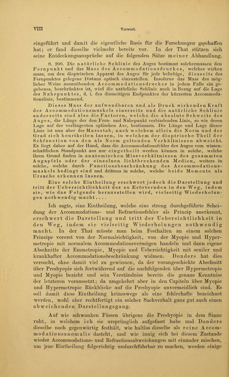 eingeführt und damit die eigentliche Basis für die Forschungen geschaffen hat; er fand dieselbe vielmehr bereits vor. In der That stützen sich seine Entdeckungsansprüche auf die folgenden Sätze meiner Abhandlung. S. 200. Die natürliche Sehlinie des Auges bestimmt solchermassen den Fernpunkt und das Mass des Accomm o dationsdruckes, welches wirken muss, um den dioptrischen Apparat des Auges für jede beliebige, diesseits des Fernpunktes gelegene Distanz optisch einzustellen. Insoferne das Mass des mög- licher Weise auszuübenden Accommodations druck es in jedem Falle ein ge- gebenes, beschränktes ist, wird die natürliche Sehlinie auch in Bezug auf die Lage des Nahepunktes, d. i. des diesseitigen Endpunktes der kürzesten Accommoda- tionslinie, bestimmend. Dieses Mass der aufwendbaren und als Druck wirkenden Kraft des Accommodationsmuskels einerseits und die natürliche Sehlinie anderseits sind also dieFactoren, welche die abs olute Sehweite des Auges, die Länge der den Fern- und Nahepunkt verbindenden Linie, sowie deren Lage auf der verlängerten optischen Axe, bestimmen. Die Länge und Lage dieser Linie ist nun aber der Massstab, nach welchem allein die Norm und der Grad sich beurtheilen lassen, in welchem der dioptrische Theil'der Sehfunction von den als Norm geltenden Verhältnissen abweicht. Es liegt daher auf der Hand, dass die Accommodationsfehler des Auges vom wissen- schaftlichen Standpunkt aus nur eingetheilt werden können in solche, welche ihren Grund finden in anatomischen Missverhältnissen des gesammten Augapfels oder der einzelnen lichtbrechenden Medien, weiters in solche, welche durch Functionsbeschränkung des Accommodations- muskels bedingt sind und drittens in solche, welche beide Momente als Ursache erkennen lassen. Eine solche Eintheilung erschwert jedoch die Darstellung und tritt der Ueb ersichtlichkeit des zu Erörternden in den Weg, indem sie, wie das Folgende herausstellen wird, vielseitig Wiederholun- gen nothwendig macht .... Ich sagte, eine Eintheilung, welche eine streng durchgeführte Schei- dung der Accommodations- und Pefractionsfehler als Princip anerkennt, erschwert die Darstellung und tritt der Uebersichtlichkeit in den Weg, indem sie vielseitig Wiederholungen nothwendig macht. In der That müsste man beim Festhalten an einem solchen Principe vorerst von der Normalsichtigkeit, von der Myopie und Hyper- metropie mit normalem Accommodationsvermögen handeln und dann eigene Abschnitte der Emmetropie, Myopie und Uebersichtigkeit mit seniler und krankhafter Accommodationsbeschränkung widmen. Donders hat dies versucht, ohne damit viel zu gewinnen, da der vorangeschickte Abschnitt über Presbyopie sich fortwährend auf die nachfolgenden über Hypermetropie und Myopie bezieht und sein Verständniss bereits die genaue Kenntniss der letzteren voraussetzt; da umgekehrt aber in den Capiteln über Myopie und Hypermetropie Kückblicke auf die Presbyopie unvermeidlich sind. Es soll damit diese Eintheilung keineswegs als eine fehlerhafte bezeichnet werden, wohl aber rechtfertigt ein solcher Sachverhalt ganz gut auch einen abweichenden Darstellungsgang. Auf wie schwanken Füssen übrigens die Presbyopie in dem Sinne ruht, in welchem ich sie ursprünglich aufgefasst habe und Donders dieselbe noch gegenwärtig festhält, wie haltlos dieselbe als reine Accom- modationsanomalie dasteht, und wie innig sich bei diesem Zustande wieder Accommodations- und Pefractionsabweidrangen mit einander mischen, um jene Eintheilung folgerichtig undurchführbar zu machen, werden einige