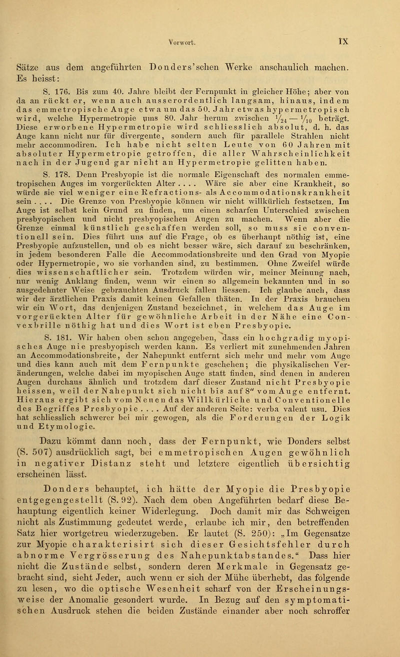Sätze aus dem. angeführten Donders'schen Werke anschaulich machen. Es heisst: S. 176. Bis zum 40. Jahre bleibt der Fernpunkt in gleicher Höhe; aber von da an rückt er, wenn auch ausserordentlich langsam, hinaus, indem das emmetropische Auge etwa um das 50. Jahr etwas hyp ermetropis ch wird, welche Hypermetropie ums 80. Jahr herum zwischen y24—yi0 beträgt. Diese erworbene Hypermetropie wird schliesslich absolut, d. h. das Auge kann nicht nur für divergente, sondern auch für parallele Strahlen nicht mehr accommodiren. Ich habe nicht selten Leute von 60 Jahren mit absoluter Hypermetropie getroffen, die aller Wahrscheinlichkeit nach in der Jugend gar nicht an Hypermetropie gelitten haben. S. 178. Denn Presbyopie ist die normale Eigenschaft des normalen emme- tropischen Auges im vorgerückten Alter .... Wäre sie aber eine Krankheit, so würde sie viel weniger eine Refractions- als Accommodationskrankheit sein .... Die Grenze von Presbyopie können wir nicht willkürlich festsetzen. Im Auge ist selbst kein Grund zu finden, um einen scharfen Unterschied zwischen presbyopischen und nicht presbyopischen Augen zu machen. Wenn aber die Grenze einmal künstlich geschaffen werden soll, so muss sie Conven- tion eil sein. Dies führt uns auf die Frage, ob es überhaupt nöthig ist, eine Presbyopie aufzustellen, und ob es nicht besser wäre, sich darauf zu beschränken, in jedem besonderen Falle die Accommodationsbreite und den Grad von Myopie oder Hypermetropie, wo sie vorhanden sind, zu bestimmen. Ohne Zweifel würde dies wissenschaftlicher sein. Trotzdem würden wir, meiner Meinung nach, nur wenig Anklang finden, wenn wir einen so allgemein bekannten und in so ausgedehnter Weise gebrauchten Ausdruck fallen Hessen. Ich glaube auch, dass wir der ärztlichen Praxis damit keinen Gefallen thäten. In der Praxis brauchen wir ein Wort, das denjenigen Zustand bezeichnet, in welchem das Auge im vorgerückten Alter für gewöhnliche Arbeit in der Nähe eine Con- vexbrille nöthig hat und dies Wort ist eben Presbyopie. S. 181. Wir haben oben schon angegeben, dass ein hochgradig myopi- sches Auge nie presbyopiscli werden kann. Es verliert mit zunehmenden Jahren an Accommodationsbreite, der Nahepunkt entfernt sich mehr und mehr vom Auge und dies kann auch mit dem Fern punkte geschehen; die physikalischen Ver- änderungen, welche dabei im myopischen Auge statt finden, sind denen in anderen Augen durchaus ähnlich und trotzdem darf dieser Zustand nicht Presbyopie heissen, weil der Nahepunkt sich nicht bis auf 8 vom Auge entfernt. Hieraus ergibt sich vom Neuen das Will kür liehe und Convention eile des Begriffes Presbyopie .... Auf der anderen Seite: verba valent usu. Dies hat schliesslich schwerer bei mir gewogen, als die Forderungen der Logik und Etymologie. Dazu kömmt dann noch, dass der Fernpunkt, wie Donders selbst (S. 507) ausdrücklich sagt, bei emmetropischen Augen gewöhnlich in negativer Distanz steht und letztere eigentlich übersichtig erscheinen lässt. Donders behauptet, ich hätte der Myopie die Presbyopie entgegengestellt (S. 92). Nach dem oben Angeführten bedarf diese Be- hauptung eigentlich keiner Widerlegung. Doch damit mir das Schweigen nicht als Zustimmung gedeutet werde, erlaube ich mir, den betreffenden Satz hier wortgetreu wiederzugeben. Er lautet (S. 250): „Im Gegensatze zur Myopie charakterisi rt sich dieser Gesichtsfehler durch abnorme Vergr össerun g des Nahepunktab Standes. Dass hier nicht die Zustände selbst, sondern deren Merkmale in Gegensatz ge- bracht sind, sieht Jeder, auch wenn er sich der Mühe überhebt, das folgende zu lesen, wo die optische Wesenheit scharf von der Erscheinungs- weise der Anomalie gesondert wurde. In Bezug auf den symptomati- schen Ausdruck stehen die beiden Zustände einander aber noch schroffer
