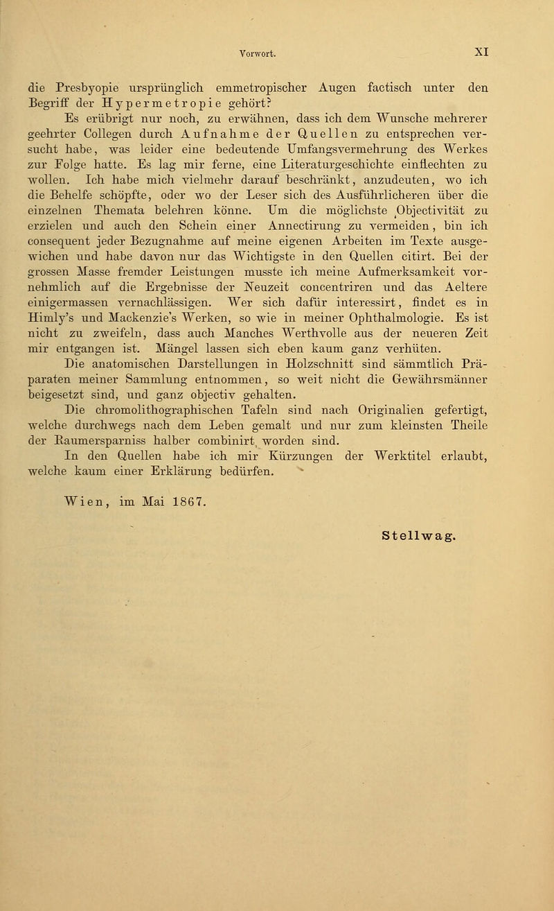 die Presbyopie ursprünglich emmetropischer Augen factisch unter den Begriff der Hypermetropie gehört? Es erübrigt nur noch, zu erwähnen, dass ich dem Wunsche mehrerer geehrter Collegen durch Aufnahme der Quellen zu entsprechen ver- sucht habe, was leider eine bedeutende Umfangsvermehrung des Werkes zur Folge hatte. Es lag mir ferne, eine Literaturgeschichte einfLechten zu wollen. Ich habe mich vielmehr darauf beschränkt, anzudeuten, wo ich die Behelfe schöpfte, oder wo der Leser sich des Ausführlicheren über die einzelnen Themata belehren könne. Um die möglichste Objectivität zu erzielen und auch den Schein einer Annectirung zu vermeiden, bin ich consequent jeder Bezugnahme auf meine eigenen Arbeiten im Texte ausge- wichen und habe davon nur das Wichtigste in den Quellen citirt. Bei der grossen Masse fremder Leistungen musste ich meine Aufmerksamkeit vor- nehmlich auf die Ergebnisse der Neuzeit concentriren und das Aeltere einigermassen vernachlässigen. Wer sich dafür interessirt, findet es in Himly's und Mackenzie's Werken, so wie in meiner Ophthalmologie. Es ist nicht zu zweifeln, dass auch Manches Werthvolle aus der neueren Zeit mir entgangen ist. Mängel lassen sich eben kaum ganz verhüten. Die anatomischen Darstellungen in Holzschnitt sind sämmtlich Prä- paraten meiner Sammlung entnommen, so weit nicht die Gewährsmänner beigesetzt sind, und ganz objectiv gehalten. Die chromolithographischen Tafeln sind nach Originalien gefertigt, welche durchwegs nach dem Leben gemalt und nur zum kleinsten Theile der Baumersparniss halber combinirt, worden sind. In den Quellen habe ich mir Kürzungen der Werktitel erlaubt, welche kaum einer Erklärung bedürfen. v Wien, im Mai 1867. Stellwag.