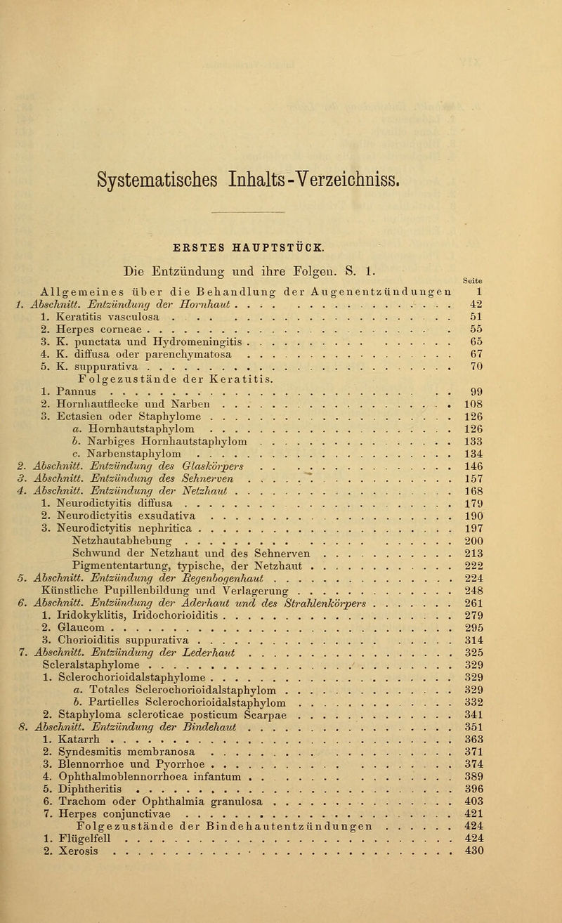 Systematisches Inhalts - Verzeichniss. ERSTES HAUPTSTUCK. Die Entzündung und ihre Folgen. S. 1. Seite Allgemeines über die Behandlung der Augenentzündungen 1 1. Abschnitt. Entzündung der Hornhaut 42 1. Keratitis vasculosa . 51 2. Herpes corneae 55 3. K. punctata und Hydromeningitis 65 4. K. diffusa oder parenchymatosa 67 5. K. suppurativa 70 F olgezustände der Keratitis. 1. Pannus 99 2. Hornhautflecke und Narben 108 3. Ectasien oder Staphylome 126 a. Hornhautstaphylom 126 b. Narbiges Hornhautstaphylom 133 c. Narbenstaphylom 134 2. Abschnitt. Entzündung des Glaskörpers 146 3. Abschnitt. Entzündung des Sehnerven 157 4. Abschnitt. Entzündung der Netzhaut 168 1. Neurodictyitis diffusa 179 2. Neurodictyitis exsudativa 190 3. Neurodictyitis nephritica 197 Netzhautabhebung 200 Schwund der Netzhaut und des Sehnerven 213 Pigmententartung, typische, der Netzhaut 222 5. Abschnitt. Entzündung der Regenbogenhaut 224 Künstliche Pupillenbildung und Verlagerung 248 6. Abschnitt. Entzündung der Aderhaut und des Strahlenkörpers 261 1. Iridokyklitis, Iridochorioiditis 279 2. Glaucom 295 3. Chorioiditis suppurativa 314 7. Abschnitt. Entzündung der Lederhaut 325 Scleralstaphylome ' 329 1. Sclerochorioidalstaphylome 329 a. Totales Sclerochorioidalstaphylom 329 b. Partielles Sclerochorioidalstaphylom 332 2. Staphyloma scleroticae posticum Scarpae 341 8. Abschnitt. Entzündung der Bindehaut 351 1. Katarrh 363 2. Syndesmitis membranosa 371 3. Blennorrhoe und Pyorrhoe 374 4. Ophthalmoblennorrhoea infantum . . 389 5. Diphtheritis 396 6. Trachom oder Ophthalmia granulosa 403 7. Herpes conjunctivae 421 Folgezustände der Bindehautentzündungen 424 1. Flügelfell 424 2. Xerosis • 430
