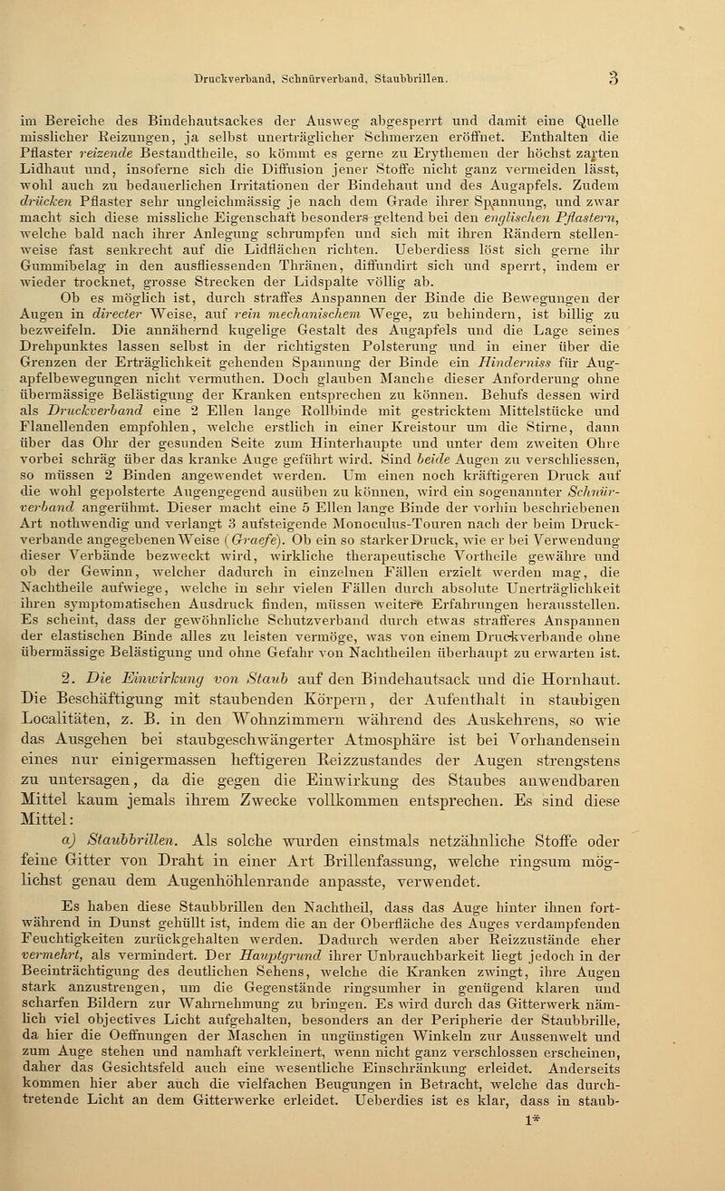 im Bereiche des Bindehautsackes der Ausweg abgesperrt und damit eine Quelle misslicher Reizungen, ja selbst unerträglicher Schmerzen eröffnet. Enthalten die Pflaster reizende Bestandtheile, so kömmt es gerne zu Erythemen der höchst zarten Lidhaut und, insoferne sich die Diffusion jener Stoffe nicht ganz vermeiden lässt, wohl auch zu bedauerlichen Irritationen der Bindehaut und des Augapfels. Zudem drücken Pflaster sehr ungleichmässig je nach dem Grade ihrer Spannung, und zwar macht sich diese missliche Eigenschaft besonders geltend bei den englischen Pßaste?-n, welche bald nach ihrer Anlegung schrumpfen und sich mit ihren Rändern stellen- weise fast senkrecht auf die Lidflächen richten. Ueberdiess löst sich gerne ihr Gummibelag in den ausfliessenden Thränen, diffundirt sich und sperrt, indem er wieder trocknet, grosse Strecken der Lidspalte völlig ab. Ob es möglich ist, durch straffes Anspannen der Binde die Bewegungen der Augen in directer Weise, auf rein mechanischem Wege, zu behindern, ist billig zu bezweifeln. Die annähernd kugelige Gestalt des Augapfels und die Lage seines Drehpunktes lassen selbst in der richtigsten Polsterung und in einer über die Grenzen der Erträglichkeit gehenden Spannung der Binde ein Hinderniss für Aug- apfelbewegungen nicht vermuthen. Doch glauben Manche dieser Anforderung ohne übermässige Belästigung der Kranken entsprechen zu können. Behufs dessen wird als Druckverband eine 2 Ellen lange Rollbinde mit gestricktem Mittelstücke und Flanellenden empfohlen, welche erstlich in einer Kreistour um die Stirne, dann über das Ohr der gesunden Seite zum Hinterhaupte und unter dem zweiten Ohre vorbei schräg über das kranke Auge geführt wird. Sind beide Augen zu verschliessen, so müssen 2 Binden angewendet werden. Um einen noch kräftigeren Druck auf die wohl gepolsterte Augengegend ausüben zu können, wird ein sogenannter Schnür- verband angerühmt. Dieser macht eine 5 Ellen lange Binde der vorhin beschriebenen Art nothwendig und verlangt 3 aufsteigende Monoculus-Touren nach der beim Druck- verbande angegebenen Weise (Qraefe). Ob ein so starker Druck, wie er bei Verwendung dieser Verbände bezweckt wird, wirkliche therapeutische Vortheile gewähre und ob der Gewinn, welcher dadurch in einzelnen Fällen erzielt werden mag, die Nachtheile aufwiege, welche in sehr vielen Fällen durch absolute Unerträglichkeit ihren symptomatischen Ausdruck finden, müssen weitere Erfahrungen herausstellen. Es scheint, dass der gewöhnliche Schutzverband durch etwas strafferes Anspannen der elastischen Binde alles zu leisten vermöge, was von einem Druckverbande ohne übermässige Belästigung und ohne Gefahr von Nachtheilen überhaupt zu erwarten ist. 2. Die Einwirkung von Staub auf den Bindehautsack und die Hornhaut. Die Beschäftigung mit staubenden Körpern, der Aufenthalt in staubigen Localitäten, z. B. in den Wohnzimmern während des Auskehrens, so wie das Ausgehen bei staubgeschwängerter Atmosphäre ist bei Vorhandensein eines nur einigermassen heftigeren Beizzustandes der Augen strengstens zu untersagen, da die gegen die Einwirkung des Staubes anwendbaren Mittel kaum jemals ihrem Zwecke vollkommen entsprechen. Es sind diese Mittel: a) Staubbrillen. Als solche wurden einstmals netzähnliche Stoffe oder feine Gitter von Draht in einer Art Brillenfassung, welche ringsum mög- lichst genau dem Augenhöhlenrande anpasste, verwendet. Es haben diese Staubbrillen den Nachtheil, dass das Auge hinter ihnen fort- während in Dunst gehüllt ist, indem die an der Oberfläche des Auges verdampfenden Feuchtigkeiten zurückgehalten werden. Dadurch werden aber Reizzustände eher vermehrt, als vermindert. Der Hauptgrund ihrer Unbrauchbarkeit liegt jedoch in der Beeinträchtigung des deutlichen Sehens, welche die Kranken zwingt, ihre Augen stark anzustrengen, um die Gegenstände ringsumher in genügend klaren und scharfen Bildern zur Wahrnehmung zu bringen. Es wird durch das Gitterwerk näm- lich viel objectives Licht aufgehalten, besonders an der Peripherie der Staubbrille, da hier die Oeffnungen der Maschen in ungünstigen Winkeln zur Aussenwelt und zum Auge stehen und namhaft verkleinert, wenn nicht ganz verschlossen erscheinen, daher das Gesichtsfeld auch eine wesentliche Einschränkung erleidet. Anderseits kommen hier aber auch die vielfachen Beugungen in Betracht, welche das durch- tretende Licht an dem Gitterwerke erleidet. Ueberdies ist es klar, dass in staub- 1*