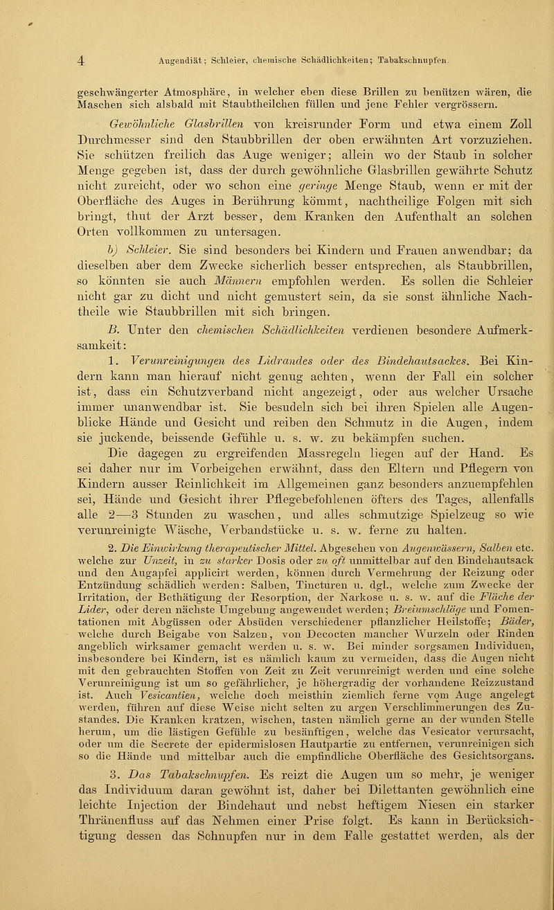 geschwängerter Atmosphäre, in welcher eben diese Brillen zu benützen wären, die Maschen sich alsbald mit Staubtheilchen füllen und jene Fehler vergrössern. Gewöhnliche Glasbrillen von kreisrunder Form und etwa einem Zoll Durchmesser sind den Staubbrillen der oben erwähnten Art vorzuziehen. Sie schützen freilich das Auge weniger; allein wo der Staub in solcher Menge gegeben ist, dass der durch gewöhnliche Glasbrillen gewährte Schutz nicht zureicht, oder wo schon eine geringe Menge Staub, wenn er mit der Oberfläche des Auges in Berührung kömmt, nachtheilige Folgen mit sich bringt, thut der Arzt besser, dem Kranken den Aufenthalt an solchen Orten vollkommen zu untersagen. b) Schleier. Sie sind besonders bei Kindern und Frauen anwendbar; da dieselben aber dem Zwecke sicherlich besser entsprechen, als Staubbrillen, so könnten sie auch Männern empfohlen werden. Es sollen die Schleier nicht gar zu dicht und nicht gemustert sein, da sie sonst ähnliche ISTach- theile wie Staubbrillen mit sich bringen. B. Unter den chemischen Schädlichkeiten verdienen besondere Aufmerk- samkeit : 1. Verunreinigungen des Lidrandes oder des Bindehautsackes. Bei Kin- dern kann man hierauf nicht genug achten, wenn der Fall ein solcher ist, dass ein Schutzverband nicht augezeigt, oder aus welcber Ursache immer unanwendbar ist. Sie besudeln sich bei ihren Spielen alle Augen- blicke Hände und Gesicht und reiben den Schmutz in die Augen, indem sie juckende, beissende Gefühle u. s. w. zu bekämpfen suchen. Die dagegen zu ergreifenden Massregeln liegen auf der Hand. Es sei daher nur im Vorbeigehen erwähnt, dass den Eltern und Pflegern von Kindern ausser Beinlichkeit im Allgemeinen ganz besonders anzuempfehlen sei, Hände und Gesicht ihrer Pflegebefohlenen öfters des Tages, allenfalls alle 2—3 Stunden zu waschen, und alles schmutzige Spielzeug so wie verunreinigte Wäsche, Verbandstücke u. s. w. ferne zu halten. 2. Die Einivirlcung therapeutischer Mittel. Abgesehen von Augenwässern, Salben etc. welche zur Unzeit, in zu starker Dosis oder zu oft unmittelbar auf den Bindehautsack und den Augapfel applicirt werden, können durch Vermehrung der Beizung oder Entzündung schädlich werden: Salben, Tincturen u. dgl., welche zum Zwecke der Irritation, der Bethätigung der Resorption, der Narkose u. s. w. auf die Fläche der Lider, oder deren nächste Umgebung angewendet werden; Breiumschläge und Fomen- tationen mit Abgüssen oder Absuden verschiedener pflanzlicher Heilstoffe; Bäder, welche durch Beigabe von Salzen, von Decocten mancher Wurzeln oder Binden angeblich wirksamer gemacht werden u. s. w. Bei minder sorgsamen Individuen, insbesondere bei Kindern, ist es nämlich kaum zu vermeiden, dass die Augen nicht mit den gebrauchten Stoffen von Zeit zu Zeit verunreinigt werden und eine solche Verunreinigung ist um so gefährlicher, je höhergradig der vorhandene Reizzustand ist. Auch Vesicantien, welche doch meisthin ziemlich ferne vom Auge angelegt werden, führen auf diese Weise nicht selten zu argen Verschlimmerungen des Zu- standes. Die Kranken kratzen, wischen, tasten nämlich gerne an der wunden Stelle herum, um die lästigen Gefühle zu besänftigen, welche das Vesicator verursacht, oder um die Secrete der epidermislosen Hautpartie zu entfernen, verunreinigen sich so die Hände und mittelbar auch die empfindliche Oberfläche des Gesichtsorgans. 3. Das Tabakschnupfen. Es reizt die Augen um so mehr, je weniger das Individuum daran gewöhnt ist, daher bei Dilettanten gewöhnlich eine leichte Injection der Bindehaut und nebst heftigem Niesen ein starker Thränenfluss auf das Nehmen einer Prise folgt. Es kann in Berücksich- tigung dessen das Schnupfen nur in dem Falle gestattet werden, als der
